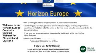 Welcome to our
Horizon Europe
Consortia
Building
Webinar for
Cluster 3 and
Cluster 4
• Due to the large number of people registered all participants will be muted.
• After testing your speakers, please do remember to connect your audio by using the “Join
Audio” icon at the bottom left of the screen or dial in via phone using the number provided in the
joining instructions.
• If you have any technical problems, please use the chat to seek advice from the host
(Jess Dobbyne).
• Questions and Answers
• Please use and keep chat free for Q&A
PLEASE NOTE – THE WEBINAR IS PARTLY BEING RECORDED
The recording and slides will be made available via the KTN website
Follow us: #UKinHorizon
 