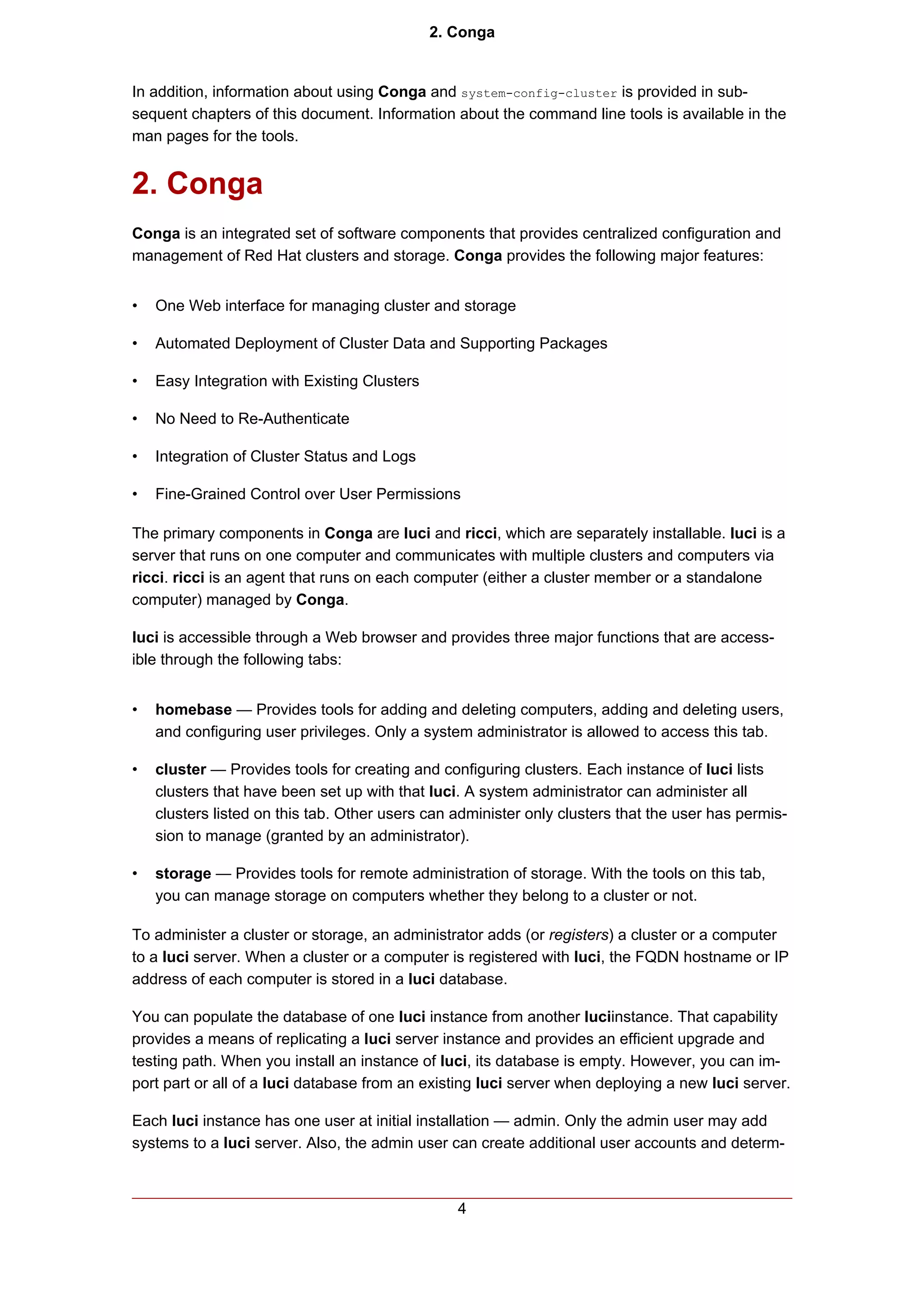 2. Conga


In addition, information about using Conga and system-config-cluster is provided in sub-
sequent chapters of this document. Information about the command line tools is available in the
man pages for the tools.


2. Conga
Conga is an integrated set of software components that provides centralized configuration and
management of Red Hat clusters and storage. Conga provides the following major features:


•   One Web interface for managing cluster and storage

•   Automated Deployment of Cluster Data and Supporting Packages

•   Easy Integration with Existing Clusters

•   No Need to Re-Authenticate

•   Integration of Cluster Status and Logs

•   Fine-Grained Control over User Permissions

The primary components in Conga are luci and ricci, which are separately installable. luci is a
server that runs on one computer and communicates with multiple clusters and computers via
ricci. ricci is an agent that runs on each computer (either a cluster member or a standalone
computer) managed by Conga.

luci is accessible through a Web browser and provides three major functions that are access-
ible through the following tabs:


•   homebase — Provides tools for adding and deleting computers, adding and deleting users,
    and configuring user privileges. Only a system administrator is allowed to access this tab.

•   cluster — Provides tools for creating and configuring clusters. Each instance of luci lists
    clusters that have been set up with that luci. A system administrator can administer all
    clusters listed on this tab. Other users can administer only clusters that the user has permis-
    sion to manage (granted by an administrator).

•   storage — Provides tools for remote administration of storage. With the tools on this tab,
    you can manage storage on computers whether they belong to a cluster or not.

To administer a cluster or storage, an administrator adds (or registers) a cluster or a computer
to a luci server. When a cluster or a computer is registered with luci, the FQDN hostname or IP
address of each computer is stored in a luci database.

You can populate the database of one luci instance from another luciinstance. That capability
provides a means of replicating a luci server instance and provides an efficient upgrade and
testing path. When you install an instance of luci, its database is empty. However, you can im-
port part or all of a luci database from an existing luci server when deploying a new luci server.

Each luci instance has one user at initial installation — admin. Only the admin user may add
systems to a luci server. Also, the admin user can create additional user accounts and determ-



                                                 4
 