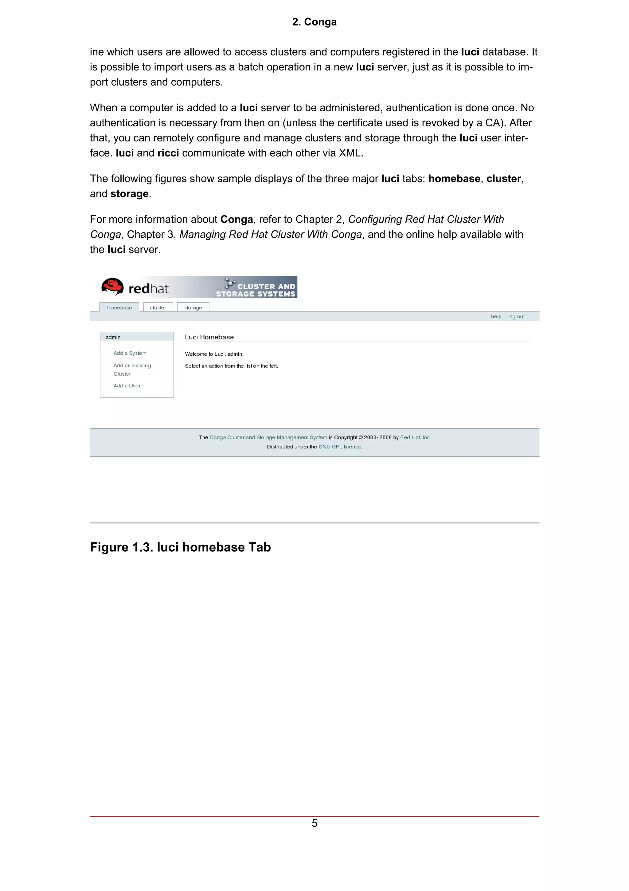 2. Conga

ine which users are allowed to access clusters and computers registered in the luci database. It
is possible to import users as a batch operation in a new luci server, just as it is possible to im-
port clusters and computers.

When a computer is added to a luci server to be administered, authentication is done once. No
authentication is necessary from then on (unless the certificate used is revoked by a CA). After
that, you can remotely configure and manage clusters and storage through the luci user inter-
face. luci and ricci communicate with each other via XML.

The following figures show sample displays of the three major luci tabs: homebase, cluster,
and storage.

For more information about Conga, refer to Chapter 2, Configuring Red Hat Cluster With
Conga, Chapter 3, Managing Red Hat Cluster With Conga, and the online help available with
the luci server.




Figure 1.3. luci homebase Tab




                                                 5
 