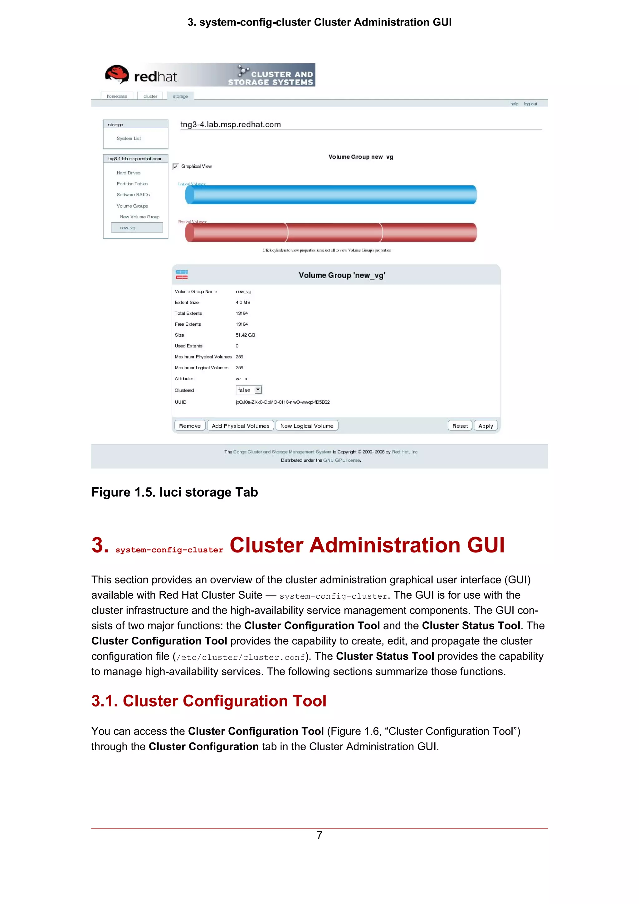 3. system-config-cluster Cluster Administration GUI




Figure 1.5. luci storage Tab



3.   system-config-cluster   Cluster Administration GUI
This section provides an overview of the cluster administration graphical user interface (GUI)
available with Red Hat Cluster Suite — system-config-cluster. The GUI is for use with the
cluster infrastructure and the high-availability service management components. The GUI con-
sists of two major functions: the Cluster Configuration Tool and the Cluster Status Tool. The
Cluster Configuration Tool provides the capability to create, edit, and propagate the cluster
configuration file (/etc/cluster/cluster.conf). The Cluster Status Tool provides the capability
to manage high-availability services. The following sections summarize those functions.

3.1. Cluster Configuration Tool
You can access the Cluster Configuration Tool (Figure 1.6, “Cluster Configuration Tool”)
through the Cluster Configuration tab in the Cluster Administration GUI.




                                               7
 