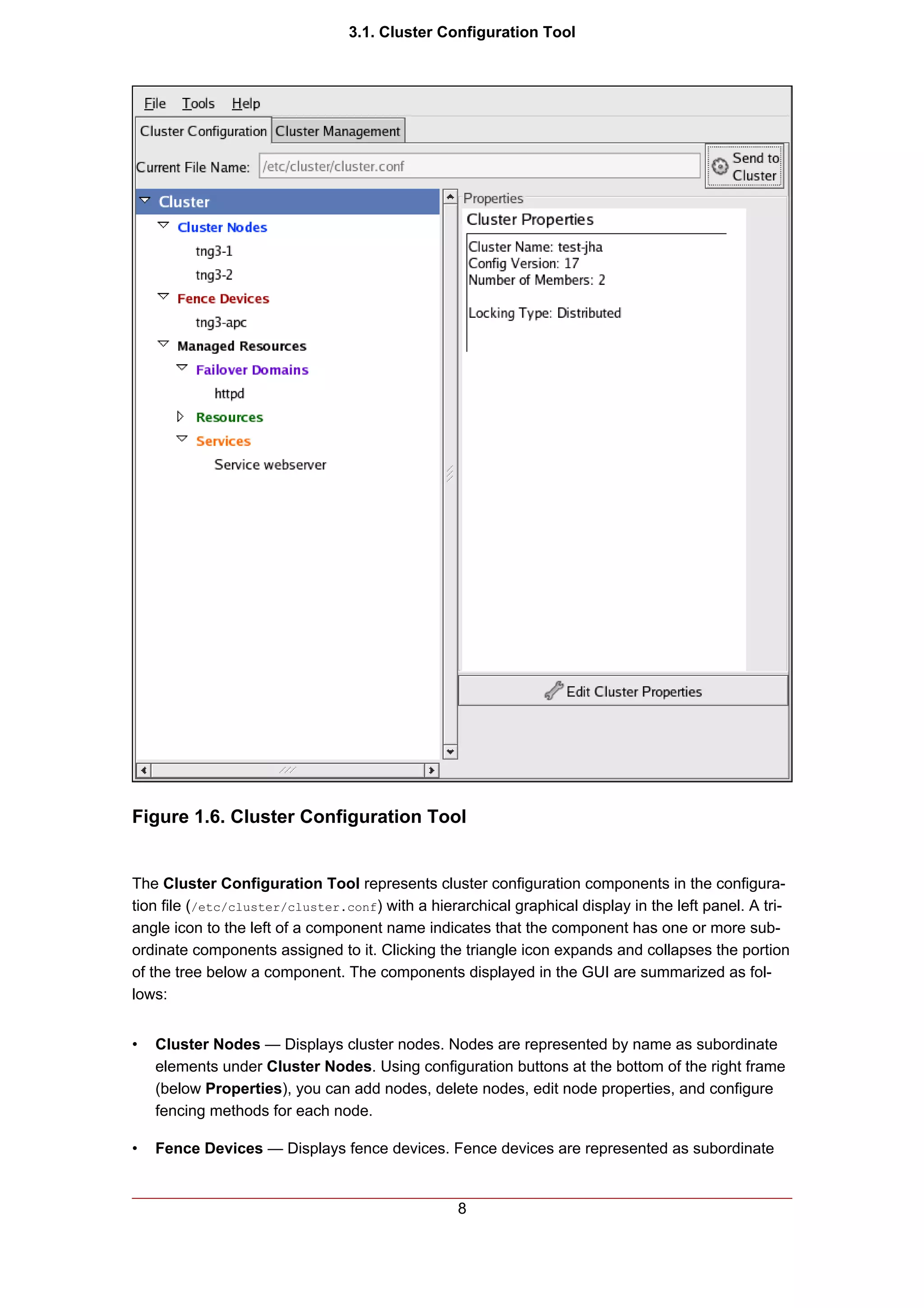 3.1. Cluster Configuration Tool




Figure 1.6. Cluster Configuration Tool


The Cluster Configuration Tool represents cluster configuration components in the configura-
tion file (/etc/cluster/cluster.conf) with a hierarchical graphical display in the left panel. A tri-
angle icon to the left of a component name indicates that the component has one or more sub-
ordinate components assigned to it. Clicking the triangle icon expands and collapses the portion
of the tree below a component. The components displayed in the GUI are summarized as fol-
lows:


•   Cluster Nodes — Displays cluster nodes. Nodes are represented by name as subordinate
    elements under Cluster Nodes. Using configuration buttons at the bottom of the right frame
    (below Properties), you can add nodes, delete nodes, edit node properties, and configure
    fencing methods for each node.

•   Fence Devices — Displays fence devices. Fence devices are represented as subordinate


                                                  8
 