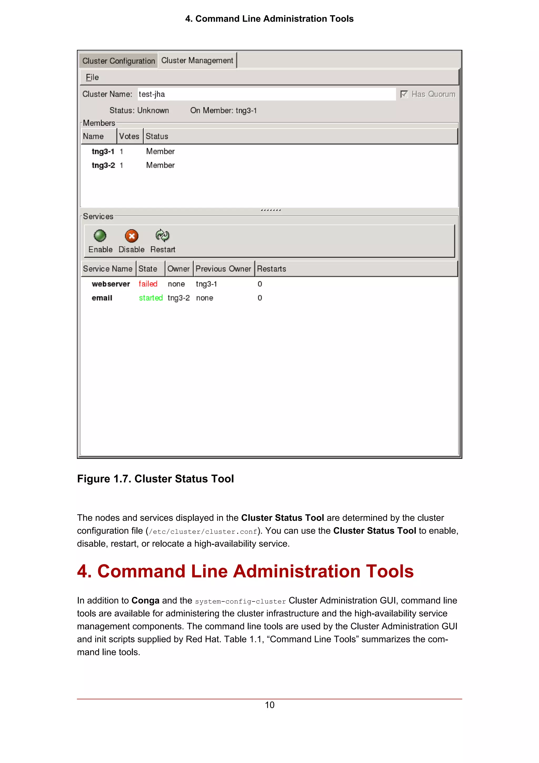 4. Command Line Administration Tools




Figure 1.7. Cluster Status Tool


The nodes and services displayed in the Cluster Status Tool are determined by the cluster
configuration file (/etc/cluster/cluster.conf). You can use the Cluster Status Tool to enable,
disable, restart, or relocate a high-availability service.


4. Command Line Administration Tools
In addition to Conga and the system-config-cluster Cluster Administration GUI, command line
tools are available for administering the cluster infrastructure and the high-availability service
management components. The command line tools are used by the Cluster Administration GUI
and init scripts supplied by Red Hat. Table 1.1, “Command Line Tools” summarizes the com-
mand line tools.




                                                10
 