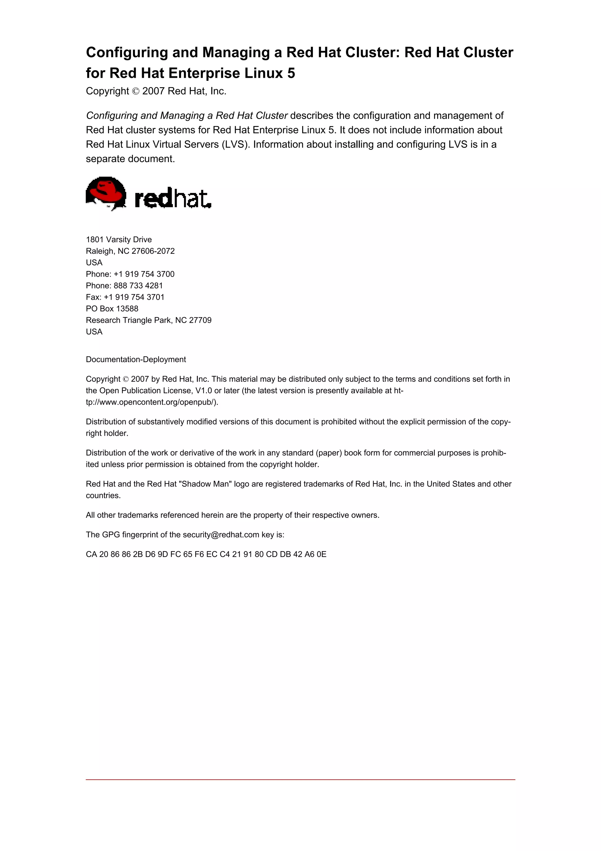 Configuring and Managing a Red Hat Cluster: Red Hat Cluster
for Red Hat Enterprise Linux 5
Copyright © 2007 Red Hat, Inc.

Configuring and Managing a Red Hat Cluster describes the configuration and management of
Red Hat cluster systems for Red Hat Enterprise Linux 5. It does not include information about
Red Hat Linux Virtual Servers (LVS). Information about installing and configuring LVS is in a
separate document.




1801 Varsity Drive
Raleigh, NC 27606-2072
USA
Phone: +1 919 754 3700
Phone: 888 733 4281
Fax: +1 919 754 3701
PO Box 13588
Research Triangle Park, NC 27709
USA


Documentation-Deployment

Copyright © 2007 by Red Hat, Inc. This material may be distributed only subject to the terms and conditions set forth in
the Open Publication License, V1.0 or later (the latest version is presently available at ht-
tp://www.opencontent.org/openpub/).

Distribution of substantively modified versions of this document is prohibited without the explicit permission of the copy-
right holder.

Distribution of the work or derivative of the work in any standard (paper) book form for commercial purposes is prohib-
ited unless prior permission is obtained from the copyright holder.

Red Hat and the Red Hat "Shadow Man" logo are registered trademarks of Red Hat, Inc. in the United States and other
countries.

All other trademarks referenced herein are the property of their respective owners.

The GPG fingerprint of the security@redhat.com key is:

CA 20 86 86 2B D6 9D FC 65 F6 EC C4 21 91 80 CD DB 42 A6 0E
 