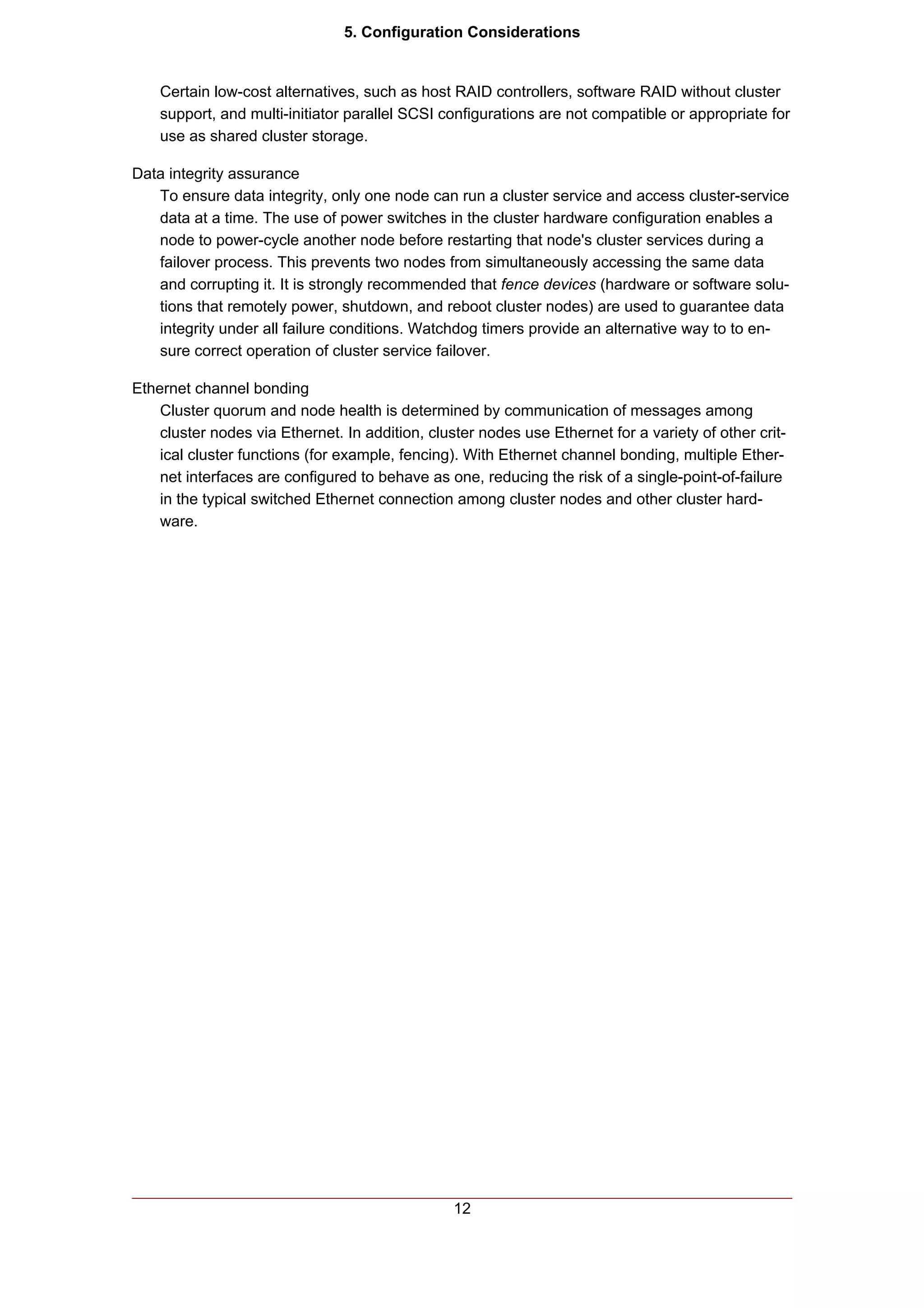5. Configuration Considerations


    Certain low-cost alternatives, such as host RAID controllers, software RAID without cluster
    support, and multi-initiator parallel SCSI configurations are not compatible or appropriate for
    use as shared cluster storage.

Data integrity assurance
   To ensure data integrity, only one node can run a cluster service and access cluster-service
   data at a time. The use of power switches in the cluster hardware configuration enables a
   node to power-cycle another node before restarting that node's cluster services during a
   failover process. This prevents two nodes from simultaneously accessing the same data
   and corrupting it. It is strongly recommended that fence devices (hardware or software solu-
   tions that remotely power, shutdown, and reboot cluster nodes) are used to guarantee data
   integrity under all failure conditions. Watchdog timers provide an alternative way to to en-
   sure correct operation of cluster service failover.

Ethernet channel bonding
    Cluster quorum and node health is determined by communication of messages among
    cluster nodes via Ethernet. In addition, cluster nodes use Ethernet for a variety of other crit-
    ical cluster functions (for example, fencing). With Ethernet channel bonding, multiple Ether-
    net interfaces are configured to behave as one, reducing the risk of a single-point-of-failure
    in the typical switched Ethernet connection among cluster nodes and other cluster hard-
    ware.




                                                 12
 