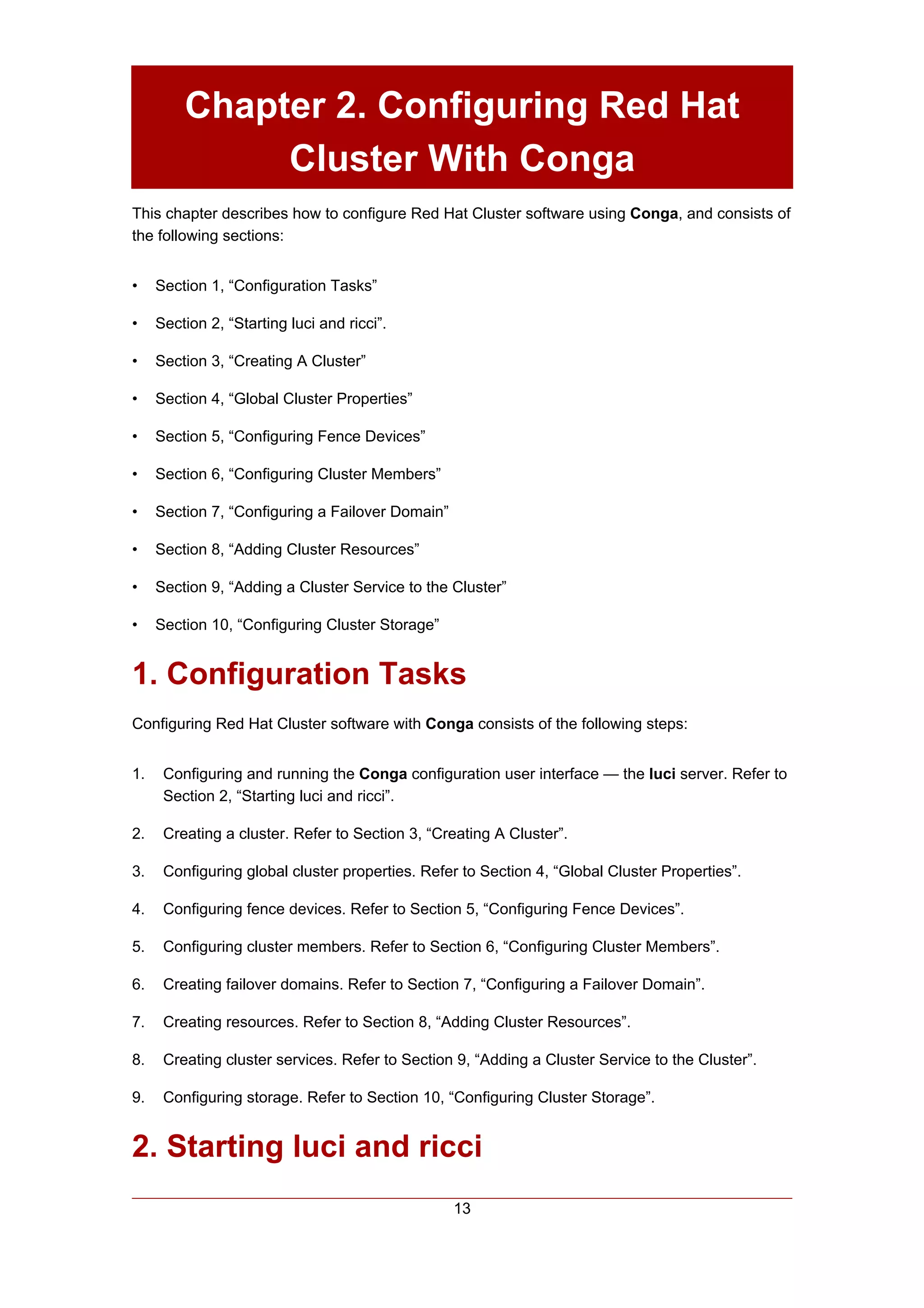 Chapter 2. Configuring Red Hat
              Cluster With Conga
This chapter describes how to configure Red Hat Cluster software using Conga, and consists of
the following sections:


•    Section 1, “Configuration Tasks”

•    Section 2, “Starting luci and ricci”.

•    Section 3, “Creating A Cluster”

•    Section 4, “Global Cluster Properties”

•    Section 5, “Configuring Fence Devices”

•    Section 6, “Configuring Cluster Members”

•    Section 7, “Configuring a Failover Domain”

•    Section 8, “Adding Cluster Resources”

•    Section 9, “Adding a Cluster Service to the Cluster”

•    Section 10, “Configuring Cluster Storage”


1. Configuration Tasks
Configuring Red Hat Cluster software with Conga consists of the following steps:


1.    Configuring and running the Conga configuration user interface — the luci server. Refer to
      Section 2, “Starting luci and ricci”.

2.    Creating a cluster. Refer to Section 3, “Creating A Cluster”.

3.    Configuring global cluster properties. Refer to Section 4, “Global Cluster Properties”.

4.    Configuring fence devices. Refer to Section 5, “Configuring Fence Devices”.

5.    Configuring cluster members. Refer to Section 6, “Configuring Cluster Members”.

6.    Creating failover domains. Refer to Section 7, “Configuring a Failover Domain”.

7.    Creating resources. Refer to Section 8, “Adding Cluster Resources”.

8.    Creating cluster services. Refer to Section 9, “Adding a Cluster Service to the Cluster”.

9.    Configuring storage. Refer to Section 10, “Configuring Cluster Storage”.


2. Starting luci and ricci
                                                  13
 