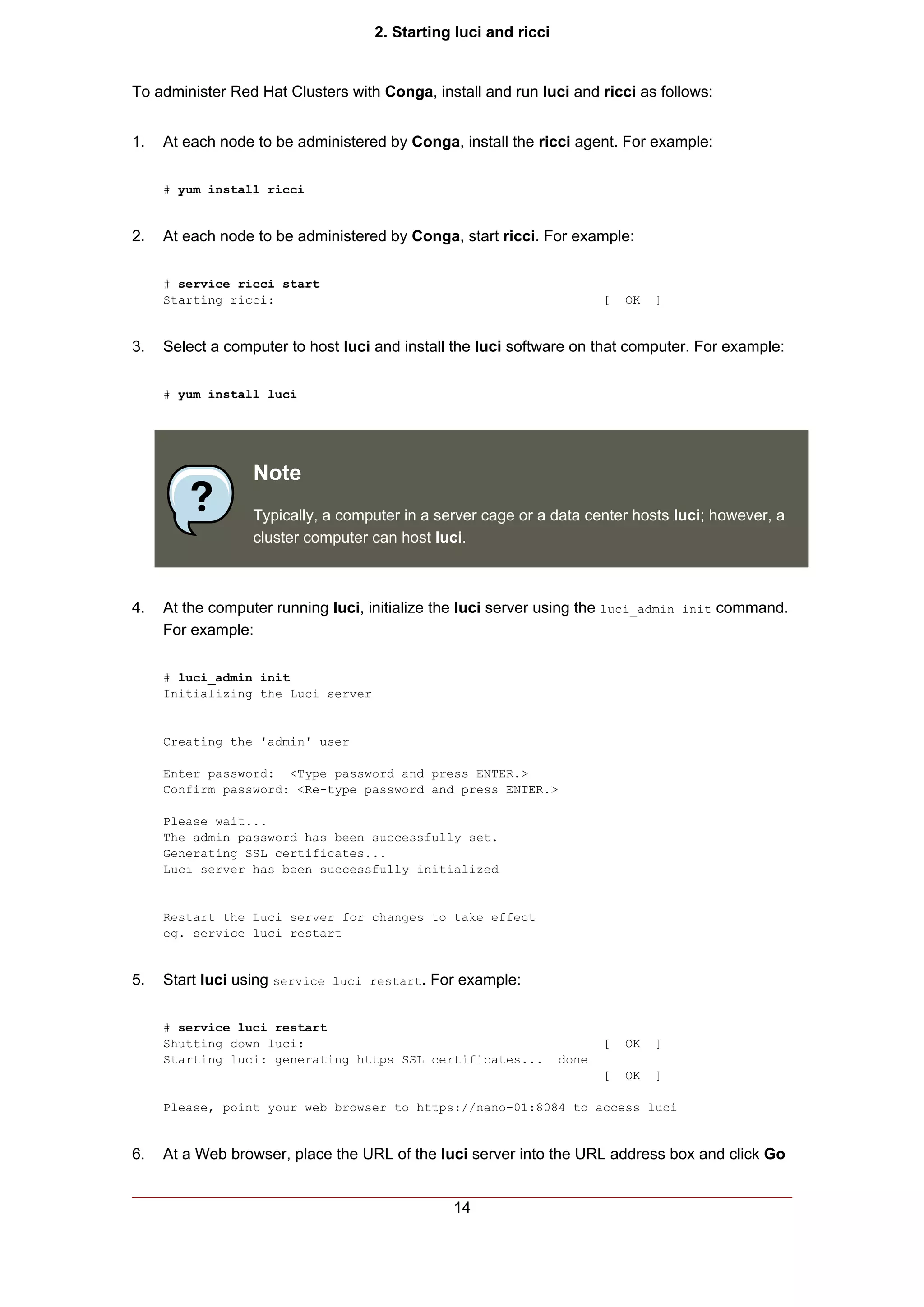2. Starting luci and ricci


To administer Red Hat Clusters with Conga, install and run luci and ricci as follows:


1.   At each node to be administered by Conga, install the ricci agent. For example:

     # yum install ricci


2.   At each node to be administered by Conga, start ricci. For example:

     # service ricci start
     Starting ricci:                                                    [   OK   ]


3.   Select a computer to host luci and install the luci software on that computer. For example:

     # yum install luci




                  Note
                  Typically, a computer in a server cage or a data center hosts luci; however, a
                  cluster computer can host luci.



4.   At the computer running luci, initialize the luci server using the luci_admin init command.
     For example:

     # luci_admin init
     Initializing the Luci server


     Creating the 'admin' user

     Enter password: <Type password and press ENTER.>
     Confirm password: <Re-type password and press ENTER.>

     Please wait...
     The admin password has been successfully set.
     Generating SSL certificates...
     Luci server has been successfully initialized


     Restart the Luci server for changes to take effect
     eg. service luci restart


5.   Start luci using service luci restart. For example:

     # service luci restart
     Shutting down luci:                                                [   OK   ]
     Starting luci: generating https SSL certificates...         done
                                                                        [   OK   ]

     Please, point your web browser to https://nano-01:8084 to access luci


6.   At a Web browser, place the URL of the luci server into the URL address box and click Go


                                               14
 