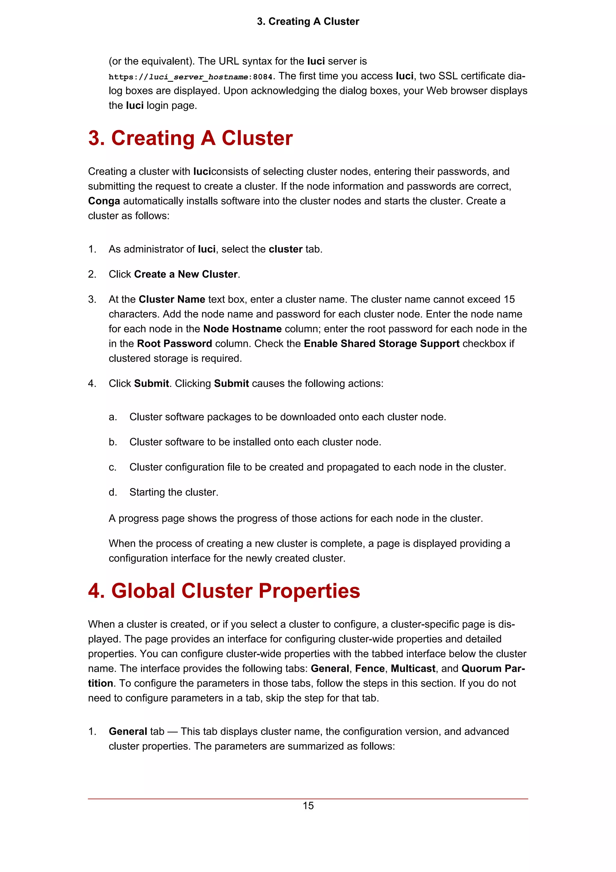 3. Creating A Cluster


     (or the equivalent). The URL syntax for the luci server is
     https://luci_server_hostname:8084. The first time you access luci, two SSL certificate dia-
     log boxes are displayed. Upon acknowledging the dialog boxes, your Web browser displays
     the luci login page.


3. Creating A Cluster
Creating a cluster with luciconsists of selecting cluster nodes, entering their passwords, and
submitting the request to create a cluster. If the node information and passwords are correct,
Conga automatically installs software into the cluster nodes and starts the cluster. Create a
cluster as follows:


1.   As administrator of luci, select the cluster tab.

2.   Click Create a New Cluster.

3.   At the Cluster Name text box, enter a cluster name. The cluster name cannot exceed 15
     characters. Add the node name and password for each cluster node. Enter the node name
     for each node in the Node Hostname column; enter the root password for each node in the
     in the Root Password column. Check the Enable Shared Storage Support checkbox if
     clustered storage is required.

4.   Click Submit. Clicking Submit causes the following actions:


     a.   Cluster software packages to be downloaded onto each cluster node.

     b.   Cluster software to be installed onto each cluster node.

     c.   Cluster configuration file to be created and propagated to each node in the cluster.

     d.   Starting the cluster.

     A progress page shows the progress of those actions for each node in the cluster.

     When the process of creating a new cluster is complete, a page is displayed providing a
     configuration interface for the newly created cluster.


4. Global Cluster Properties
When a cluster is created, or if you select a cluster to configure, a cluster-specific page is dis-
played. The page provides an interface for configuring cluster-wide properties and detailed
properties. You can configure cluster-wide properties with the tabbed interface below the cluster
name. The interface provides the following tabs: General, Fence, Multicast, and Quorum Par-
tition. To configure the parameters in those tabs, follow the steps in this section. If you do not
need to configure parameters in a tab, skip the step for that tab.


1.   General tab — This tab displays cluster name, the configuration version, and advanced
     cluster properties. The parameters are summarized as follows:




                                                 15
 