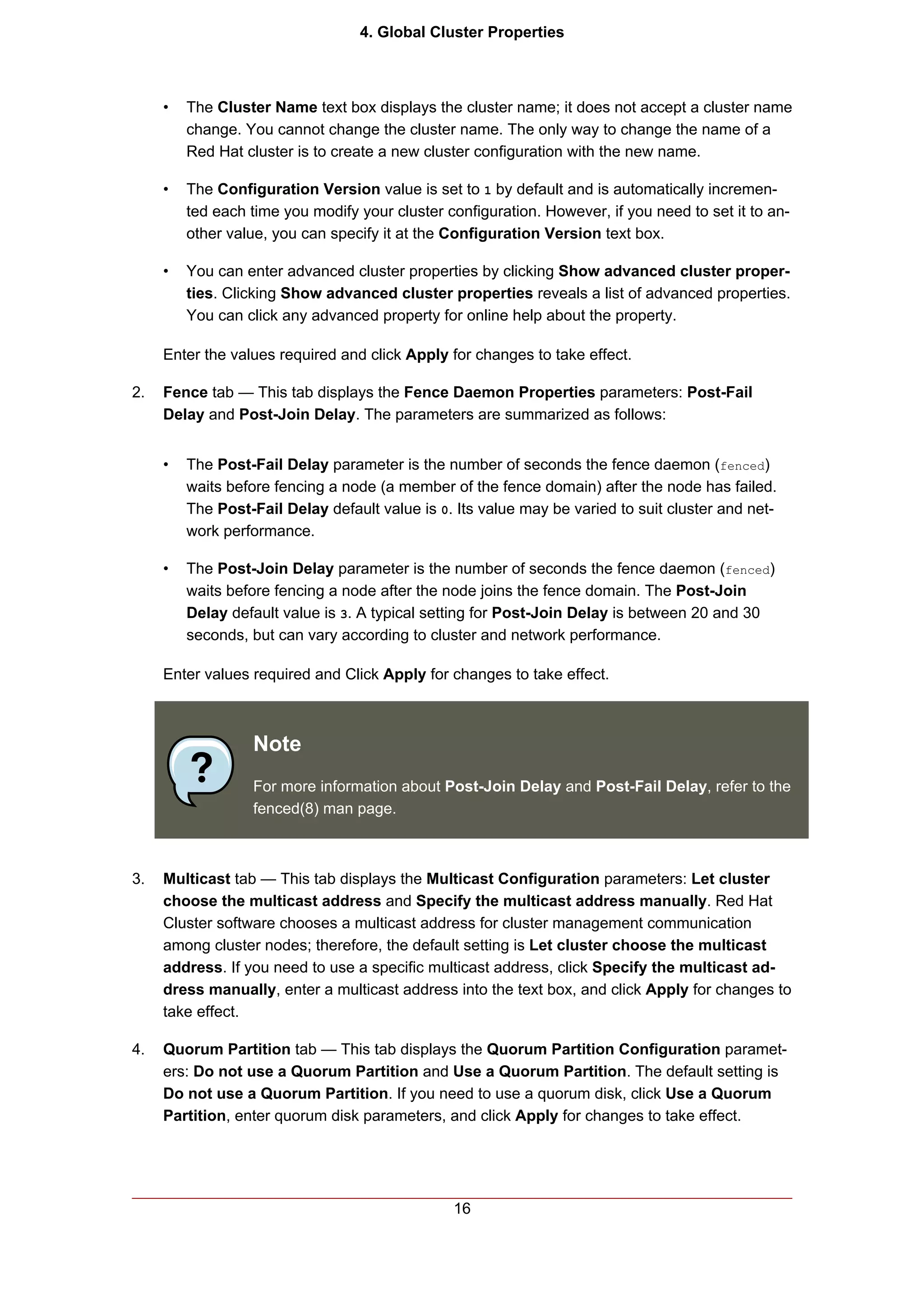 4. Global Cluster Properties



     •   The Cluster Name text box displays the cluster name; it does not accept a cluster name
         change. You cannot change the cluster name. The only way to change the name of a
         Red Hat cluster is to create a new cluster configuration with the new name.

     •   The Configuration Version value is set to 1 by default and is automatically incremen-
         ted each time you modify your cluster configuration. However, if you need to set it to an-
         other value, you can specify it at the Configuration Version text box.

     •   You can enter advanced cluster properties by clicking Show advanced cluster proper-
         ties. Clicking Show advanced cluster properties reveals a list of advanced properties.
         You can click any advanced property for online help about the property.

     Enter the values required and click Apply for changes to take effect.

2.   Fence tab — This tab displays the Fence Daemon Properties parameters: Post-Fail
     Delay and Post-Join Delay. The parameters are summarized as follows:


     •   The Post-Fail Delay parameter is the number of seconds the fence daemon (fenced)
         waits before fencing a node (a member of the fence domain) after the node has failed.
         The Post-Fail Delay default value is 0. Its value may be varied to suit cluster and net-
         work performance.

     •   The Post-Join Delay parameter is the number of seconds the fence daemon (fenced)
         waits before fencing a node after the node joins the fence domain. The Post-Join
         Delay default value is 3. A typical setting for Post-Join Delay is between 20 and 30
         seconds, but can vary according to cluster and network performance.

     Enter values required and Click Apply for changes to take effect.



                  Note
                  For more information about Post-Join Delay and Post-Fail Delay, refer to the
                  fenced(8) man page.



3.   Multicast tab — This tab displays the Multicast Configuration parameters: Let cluster
     choose the multicast address and Specify the multicast address manually. Red Hat
     Cluster software chooses a multicast address for cluster management communication
     among cluster nodes; therefore, the default setting is Let cluster choose the multicast
     address. If you need to use a specific multicast address, click Specify the multicast ad-
     dress manually, enter a multicast address into the text box, and click Apply for changes to
     take effect.

4.   Quorum Partition tab — This tab displays the Quorum Partition Configuration paramet-
     ers: Do not use a Quorum Partition and Use a Quorum Partition. The default setting is
     Do not use a Quorum Partition. If you need to use a quorum disk, click Use a Quorum
     Partition, enter quorum disk parameters, and click Apply for changes to take effect.




                                                16
 