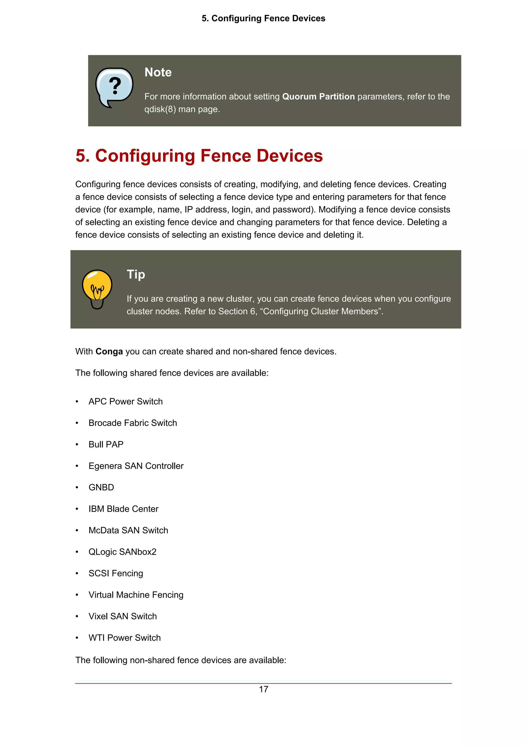 5. Configuring Fence Devices




                   Note
                   For more information about setting Quorum Partition parameters, refer to the
                   qdisk(8) man page.




5. Configuring Fence Devices
Configuring fence devices consists of creating, modifying, and deleting fence devices. Creating
a fence device consists of selecting a fence device type and entering parameters for that fence
device (for example, name, IP address, login, and password). Modifying a fence device consists
of selecting an existing fence device and changing parameters for that fence device. Deleting a
fence device consists of selecting an existing fence device and deleting it.



               Tip
               If you are creating a new cluster, you can create fence devices when you configure
               cluster nodes. Refer to Section 6, “Configuring Cluster Members”.



With Conga you can create shared and non-shared fence devices.

The following shared fence devices are available:


•   APC Power Switch

•   Brocade Fabric Switch

•   Bull PAP

•   Egenera SAN Controller

•   GNBD

•   IBM Blade Center

•   McData SAN Switch

•   QLogic SANbox2

•   SCSI Fencing

•   Virtual Machine Fencing

•   Vixel SAN Switch

•   WTI Power Switch

The following non-shared fence devices are available:


                                                17
 
