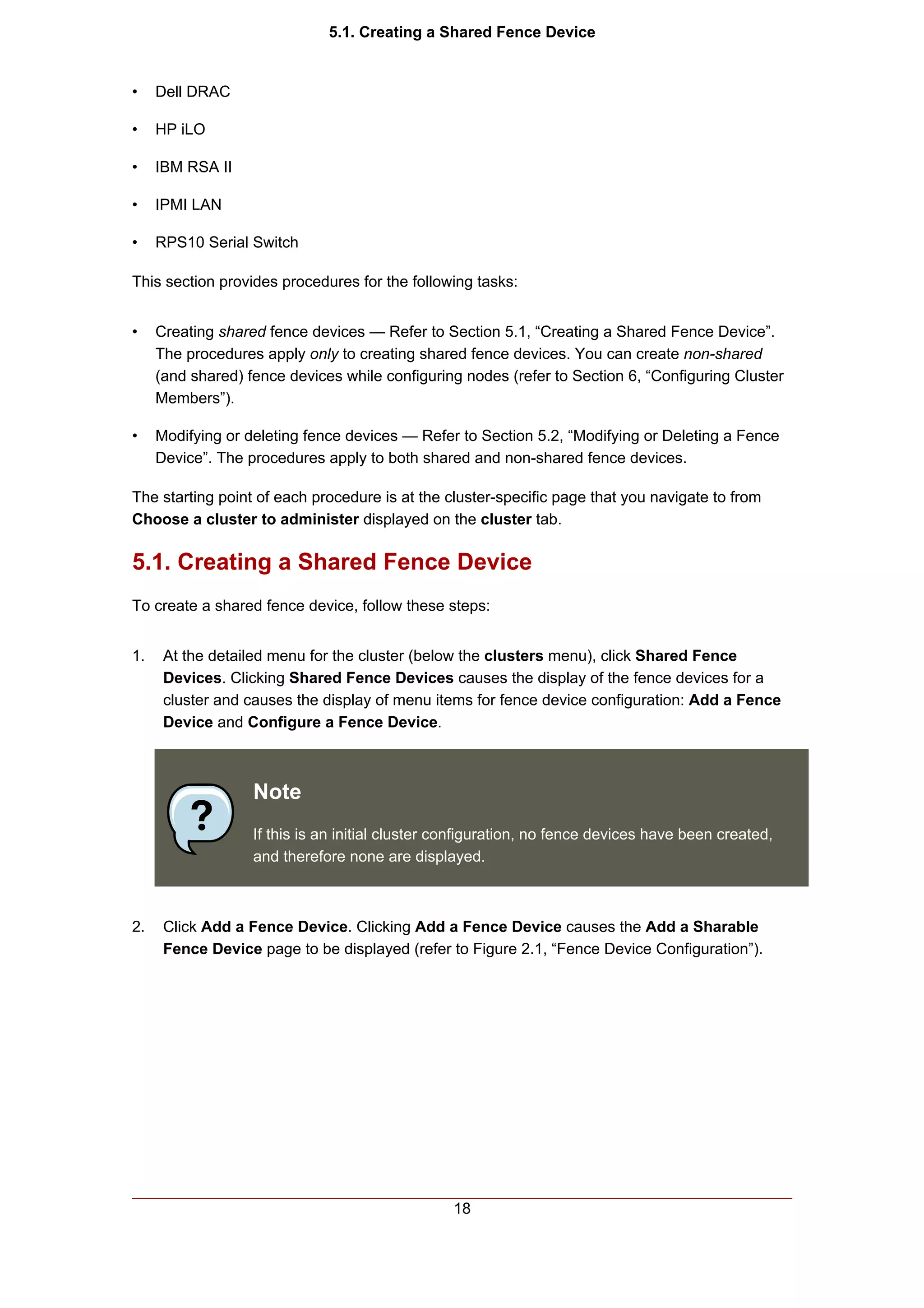 5.1. Creating a Shared Fence Device


•    Dell DRAC

•    HP iLO

•    IBM RSA II

•    IPMI LAN

•    RPS10 Serial Switch

This section provides procedures for the following tasks:


•    Creating shared fence devices — Refer to Section 5.1, “Creating a Shared Fence Device”.
     The procedures apply only to creating shared fence devices. You can create non-shared
     (and shared) fence devices while configuring nodes (refer to Section 6, “Configuring Cluster
     Members”).

•    Modifying or deleting fence devices — Refer to Section 5.2, “Modifying or Deleting a Fence
     Device”. The procedures apply to both shared and non-shared fence devices.

The starting point of each procedure is at the cluster-specific page that you navigate to from
Choose a cluster to administer displayed on the cluster tab.

5.1. Creating a Shared Fence Device
To create a shared fence device, follow these steps:


1.    At the detailed menu for the cluster (below the clusters menu), click Shared Fence
      Devices. Clicking Shared Fence Devices causes the display of the fence devices for a
      cluster and causes the display of menu items for fence device configuration: Add a Fence
      Device and Configure a Fence Device.



                   Note
                   If this is an initial cluster configuration, no fence devices have been created,
                   and therefore none are displayed.



2.    Click Add a Fence Device. Clicking Add a Fence Device causes the Add a Sharable
      Fence Device page to be displayed (refer to Figure 2.1, “Fence Device Configuration”).




                                                 18
 