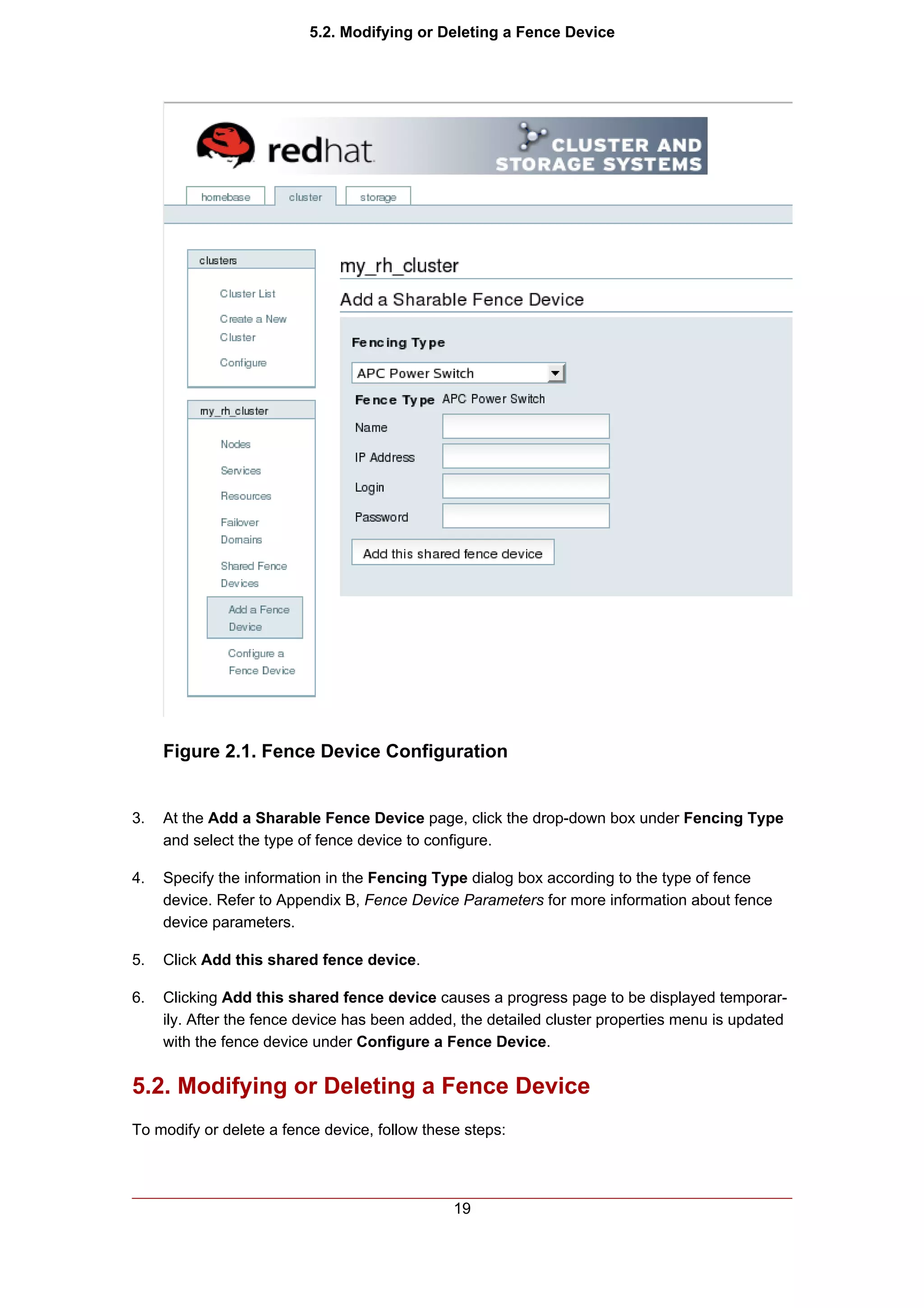 5.2. Modifying or Deleting a Fence Device




     Figure 2.1. Fence Device Configuration


3.   At the Add a Sharable Fence Device page, click the drop-down box under Fencing Type
     and select the type of fence device to configure.

4.   Specify the information in the Fencing Type dialog box according to the type of fence
     device. Refer to Appendix B, Fence Device Parameters for more information about fence
     device parameters.

5.   Click Add this shared fence device.

6.   Clicking Add this shared fence device causes a progress page to be displayed temporar-
     ily. After the fence device has been added, the detailed cluster properties menu is updated
     with the fence device under Configure a Fence Device.


5.2. Modifying or Deleting a Fence Device
To modify or delete a fence device, follow these steps:




                                               19
 