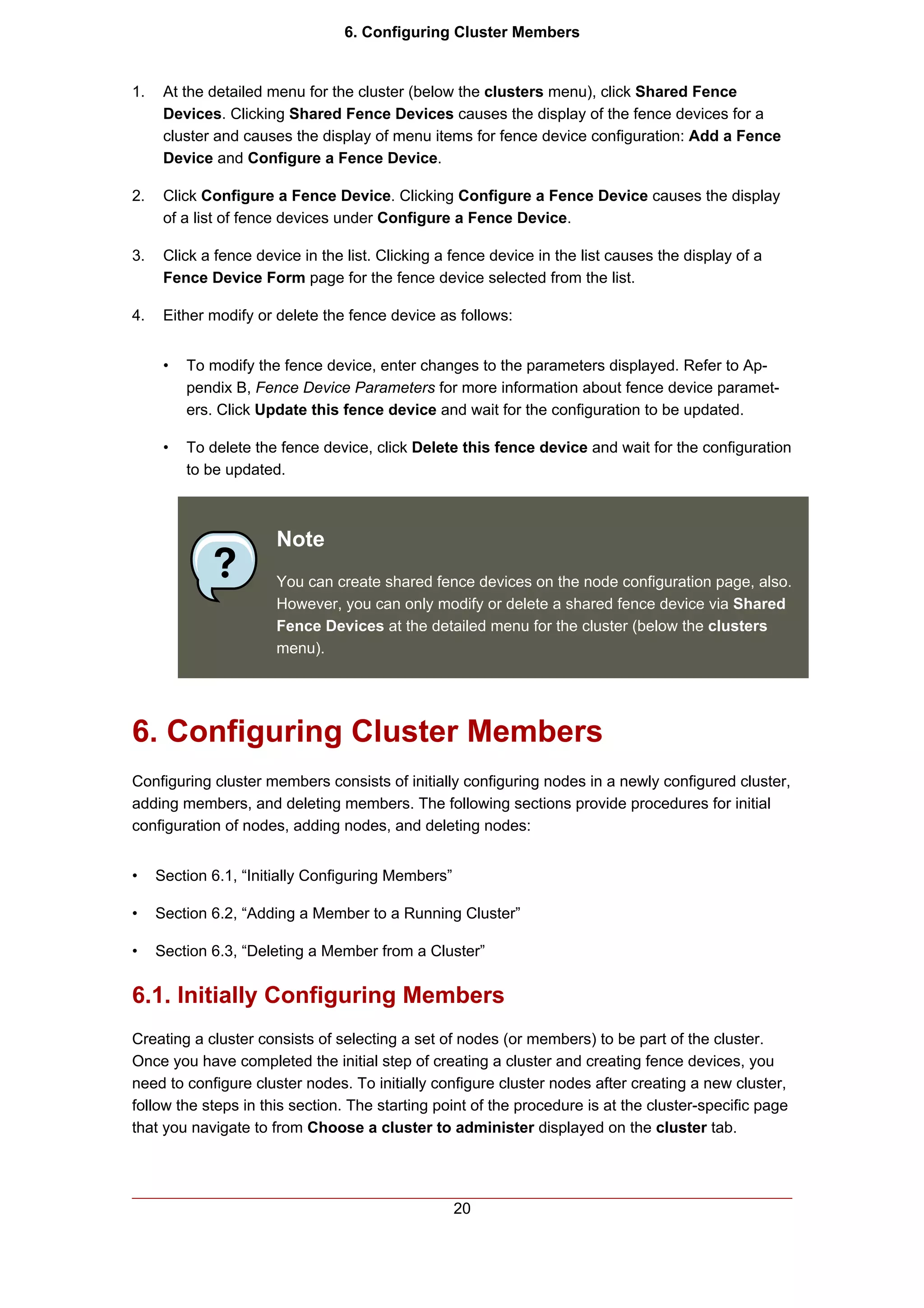 6. Configuring Cluster Members


1.    At the detailed menu for the cluster (below the clusters menu), click Shared Fence
      Devices. Clicking Shared Fence Devices causes the display of the fence devices for a
      cluster and causes the display of menu items for fence device configuration: Add a Fence
      Device and Configure a Fence Device.

2.    Click Configure a Fence Device. Clicking Configure a Fence Device causes the display
      of a list of fence devices under Configure a Fence Device.

3.    Click a fence device in the list. Clicking a fence device in the list causes the display of a
      Fence Device Form page for the fence device selected from the list.

4.    Either modify or delete the fence device as follows:


      •   To modify the fence device, enter changes to the parameters displayed. Refer to Ap-
          pendix B, Fence Device Parameters for more information about fence device paramet-
          ers. Click Update this fence device and wait for the configuration to be updated.

      •   To delete the fence device, click Delete this fence device and wait for the configuration
          to be updated.



                       Note
                       You can create shared fence devices on the node configuration page, also.
                       However, you can only modify or delete a shared fence device via Shared
                       Fence Devices at the detailed menu for the cluster (below the clusters
                       menu).




6. Configuring Cluster Members
Configuring cluster members consists of initially configuring nodes in a newly configured cluster,
adding members, and deleting members. The following sections provide procedures for initial
configuration of nodes, adding nodes, and deleting nodes:


•    Section 6.1, “Initially Configuring Members”

•    Section 6.2, “Adding a Member to a Running Cluster”

•    Section 6.3, “Deleting a Member from a Cluster”


6.1. Initially Configuring Members
Creating a cluster consists of selecting a set of nodes (or members) to be part of the cluster.
Once you have completed the initial step of creating a cluster and creating fence devices, you
need to configure cluster nodes. To initially configure cluster nodes after creating a new cluster,
follow the steps in this section. The starting point of the procedure is at the cluster-specific page
that you navigate to from Choose a cluster to administer displayed on the cluster tab.




                                                    20
 
