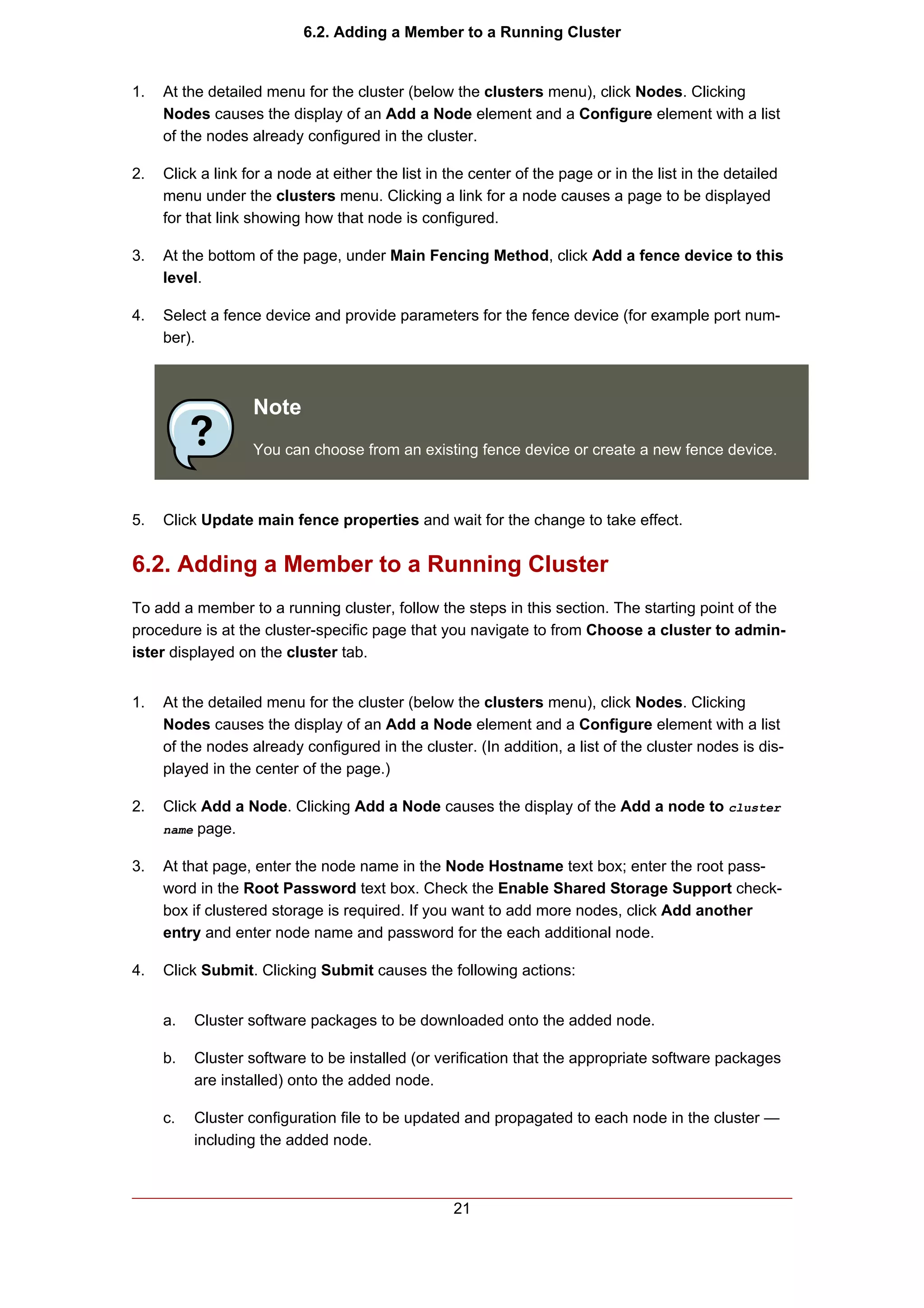 6.2. Adding a Member to a Running Cluster


1.   At the detailed menu for the cluster (below the clusters menu), click Nodes. Clicking
     Nodes causes the display of an Add a Node element and a Configure element with a list
     of the nodes already configured in the cluster.

2.   Click a link for a node at either the list in the center of the page or in the list in the detailed
     menu under the clusters menu. Clicking a link for a node causes a page to be displayed
     for that link showing how that node is configured.

3.   At the bottom of the page, under Main Fencing Method, click Add a fence device to this
     level.

4.   Select a fence device and provide parameters for the fence device (for example port num-
     ber).



                   Note
                   You can choose from an existing fence device or create a new fence device.



5.   Click Update main fence properties and wait for the change to take effect.


6.2. Adding a Member to a Running Cluster
To add a member to a running cluster, follow the steps in this section. The starting point of the
procedure is at the cluster-specific page that you navigate to from Choose a cluster to admin-
ister displayed on the cluster tab.


1.   At the detailed menu for the cluster (below the clusters menu), click Nodes. Clicking
     Nodes causes the display of an Add a Node element and a Configure element with a list
     of the nodes already configured in the cluster. (In addition, a list of the cluster nodes is dis-
     played in the center of the page.)

2.   Click Add a Node. Clicking Add a Node causes the display of the Add a node to cluster
     name page.


3.   At that page, enter the node name in the Node Hostname text box; enter the root pass-
     word in the Root Password text box. Check the Enable Shared Storage Support check-
     box if clustered storage is required. If you want to add more nodes, click Add another
     entry and enter node name and password for the each additional node.

4.   Click Submit. Clicking Submit causes the following actions:


     a.   Cluster software packages to be downloaded onto the added node.

     b.   Cluster software to be installed (or verification that the appropriate software packages
          are installed) onto the added node.

     c.   Cluster configuration file to be updated and propagated to each node in the cluster —
          including the added node.



                                                   21
 