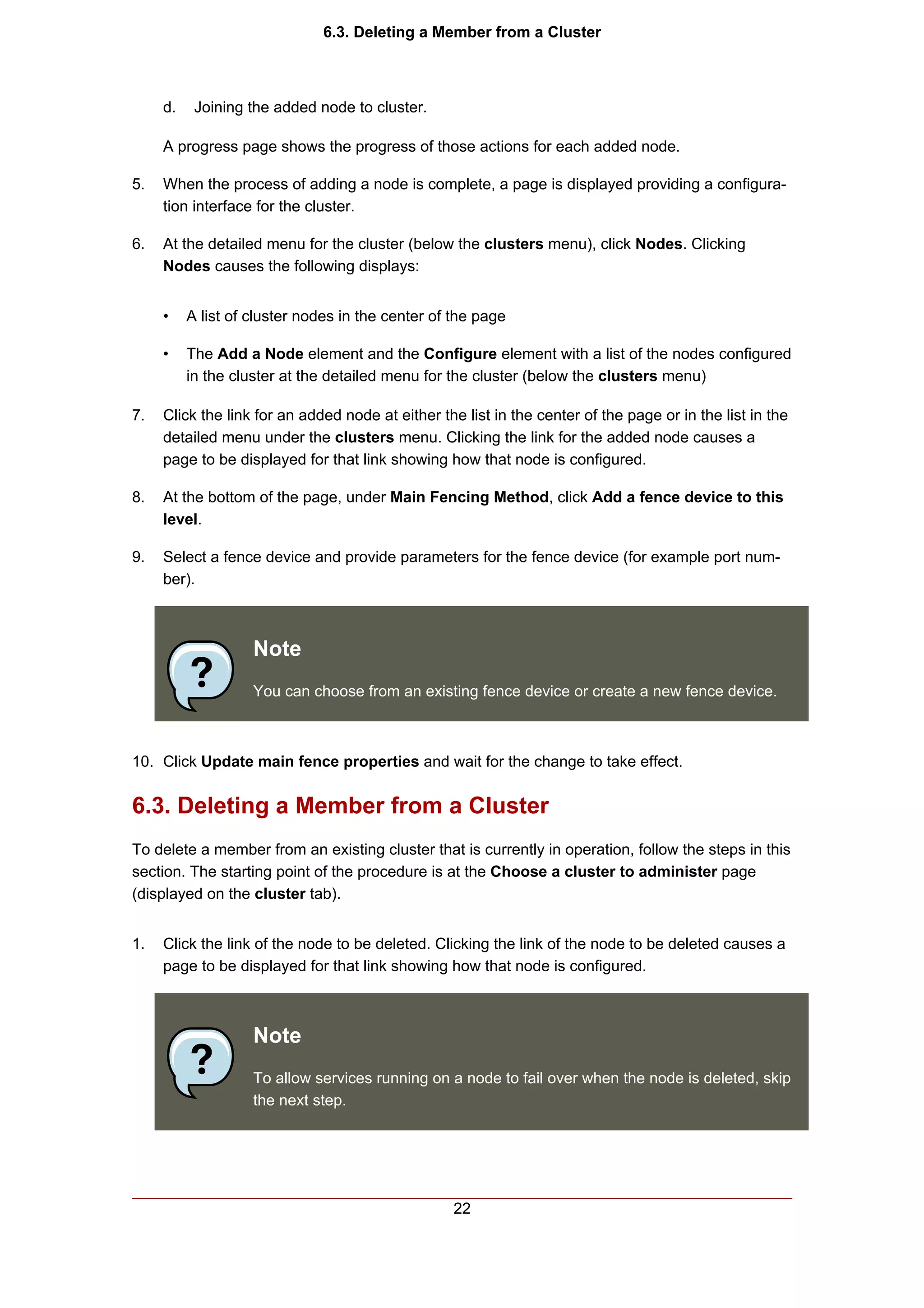 6.3. Deleting a Member from a Cluster



     d.    Joining the added node to cluster.

     A progress page shows the progress of those actions for each added node.

5.   When the process of adding a node is complete, a page is displayed providing a configura-
     tion interface for the cluster.

6.   At the detailed menu for the cluster (below the clusters menu), click Nodes. Clicking
     Nodes causes the following displays:


     •    A list of cluster nodes in the center of the page

     •    The Add a Node element and the Configure element with a list of the nodes configured
          in the cluster at the detailed menu for the cluster (below the clusters menu)

7.   Click the link for an added node at either the list in the center of the page or in the list in the
     detailed menu under the clusters menu. Clicking the link for the added node causes a
     page to be displayed for that link showing how that node is configured.

8.   At the bottom of the page, under Main Fencing Method, click Add a fence device to this
     level.

9.   Select a fence device and provide parameters for the fence device (for example port num-
     ber).



                    Note
                    You can choose from an existing fence device or create a new fence device.



10. Click Update main fence properties and wait for the change to take effect.


6.3. Deleting a Member from a Cluster
To delete a member from an existing cluster that is currently in operation, follow the steps in this
section. The starting point of the procedure is at the Choose a cluster to administer page
(displayed on the cluster tab).


1.   Click the link of the node to be deleted. Clicking the link of the node to be deleted causes a
     page to be displayed for that link showing how that node is configured.



                    Note
                    To allow services running on a node to fail over when the node is deleted, skip
                    the next step.




                                                   22
 