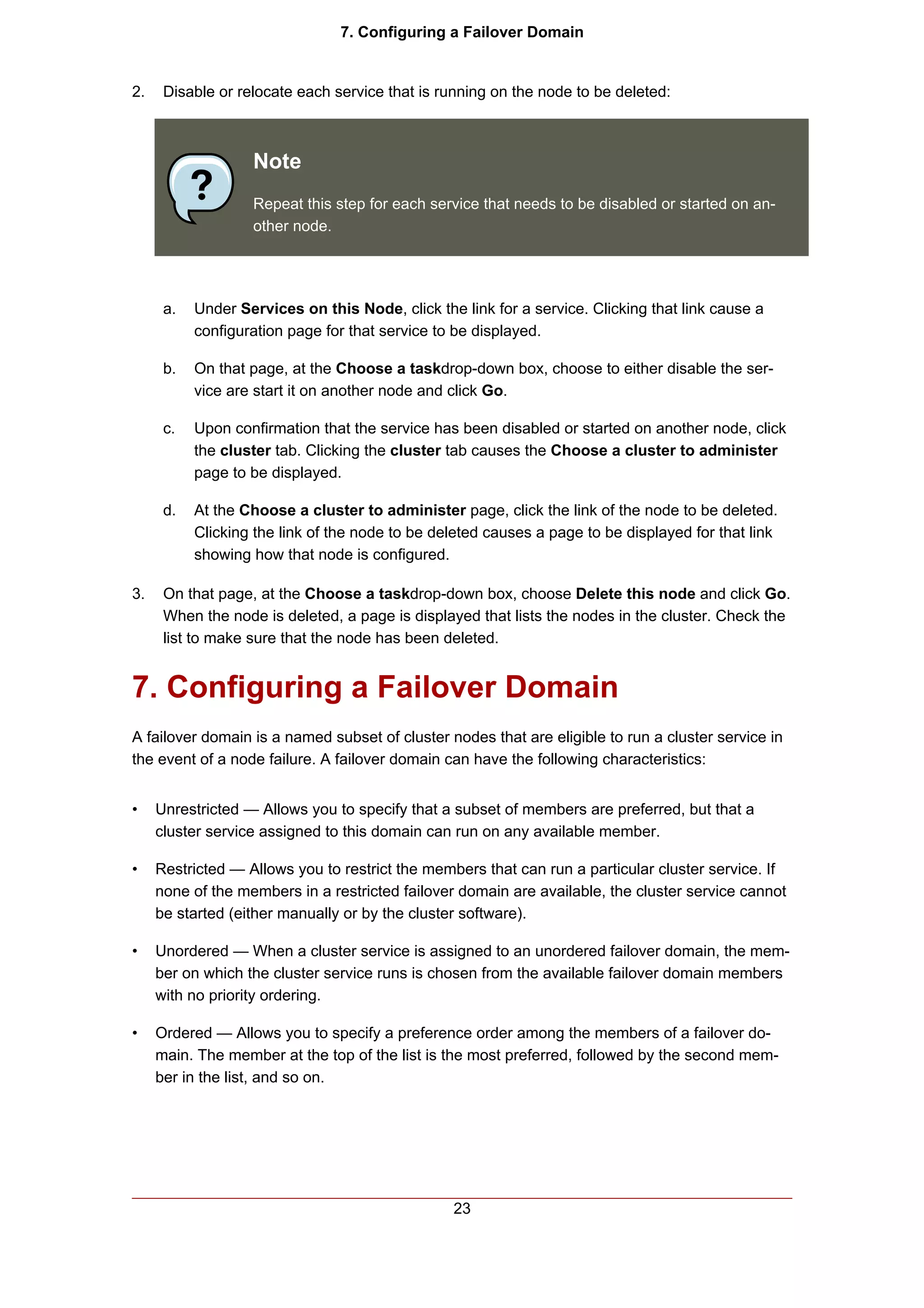 7. Configuring a Failover Domain


2.    Disable or relocate each service that is running on the node to be deleted:



                   Note
                   Repeat this step for each service that needs to be disabled or started on an-
                   other node.




      a.   Under Services on this Node, click the link for a service. Clicking that link cause a
           configuration page for that service to be displayed.

      b.   On that page, at the Choose a taskdrop-down box, choose to either disable the ser-
           vice are start it on another node and click Go.

      c.   Upon confirmation that the service has been disabled or started on another node, click
           the cluster tab. Clicking the cluster tab causes the Choose a cluster to administer
           page to be displayed.

      d.   At the Choose a cluster to administer page, click the link of the node to be deleted.
           Clicking the link of the node to be deleted causes a page to be displayed for that link
           showing how that node is configured.

3.    On that page, at the Choose a taskdrop-down box, choose Delete this node and click Go.
      When the node is deleted, a page is displayed that lists the nodes in the cluster. Check the
      list to make sure that the node has been deleted.


7. Configuring a Failover Domain
A failover domain is a named subset of cluster nodes that are eligible to run a cluster service in
the event of a node failure. A failover domain can have the following characteristics:


•    Unrestricted — Allows you to specify that a subset of members are preferred, but that a
     cluster service assigned to this domain can run on any available member.

•    Restricted — Allows you to restrict the members that can run a particular cluster service. If
     none of the members in a restricted failover domain are available, the cluster service cannot
     be started (either manually or by the cluster software).

•    Unordered — When a cluster service is assigned to an unordered failover domain, the mem-
     ber on which the cluster service runs is chosen from the available failover domain members
     with no priority ordering.

•    Ordered — Allows you to specify a preference order among the members of a failover do-
     main. The member at the top of the list is the most preferred, followed by the second mem-
     ber in the list, and so on.




                                                 23
 