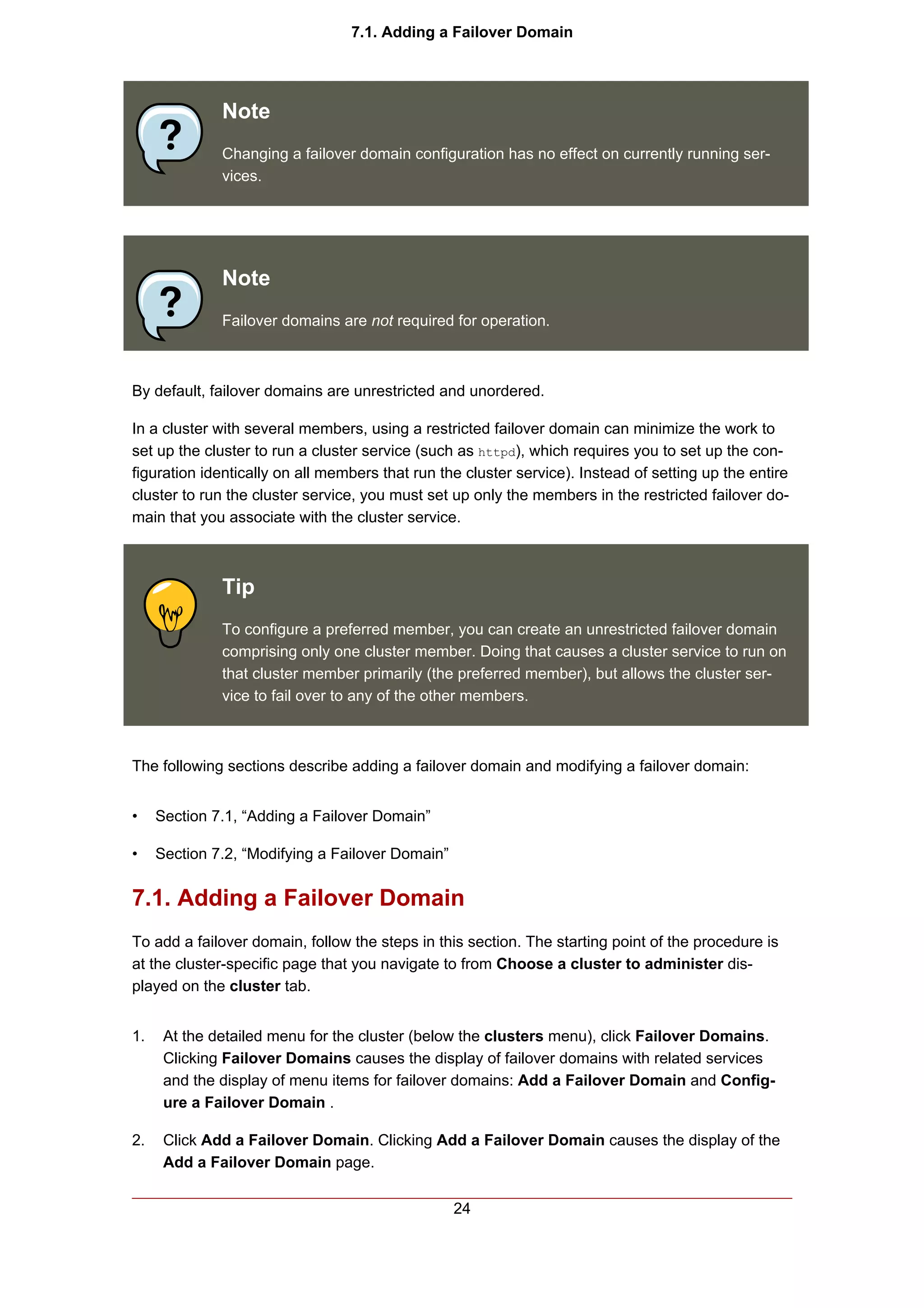 7.1. Adding a Failover Domain




              Note
              Changing a failover domain configuration has no effect on currently running ser-
              vices.




              Note
              Failover domains are not required for operation.



By default, failover domains are unrestricted and unordered.

In a cluster with several members, using a restricted failover domain can minimize the work to
set up the cluster to run a cluster service (such as httpd), which requires you to set up the con-
figuration identically on all members that run the cluster service). Instead of setting up the entire
cluster to run the cluster service, you must set up only the members in the restricted failover do-
main that you associate with the cluster service.



              Tip
              To configure a preferred member, you can create an unrestricted failover domain
              comprising only one cluster member. Doing that causes a cluster service to run on
              that cluster member primarily (the preferred member), but allows the cluster ser-
              vice to fail over to any of the other members.



The following sections describe adding a failover domain and modifying a failover domain:


•    Section 7.1, “Adding a Failover Domain”

•    Section 7.2, “Modifying a Failover Domain”


7.1. Adding a Failover Domain
To add a failover domain, follow the steps in this section. The starting point of the procedure is
at the cluster-specific page that you navigate to from Choose a cluster to administer dis-
played on the cluster tab.


1.    At the detailed menu for the cluster (below the clusters menu), click Failover Domains.
      Clicking Failover Domains causes the display of failover domains with related services
      and the display of menu items for failover domains: Add a Failover Domain and Config-
      ure a Failover Domain .

2.    Click Add a Failover Domain. Clicking Add a Failover Domain causes the display of the
      Add a Failover Domain page.

                                                  24
 