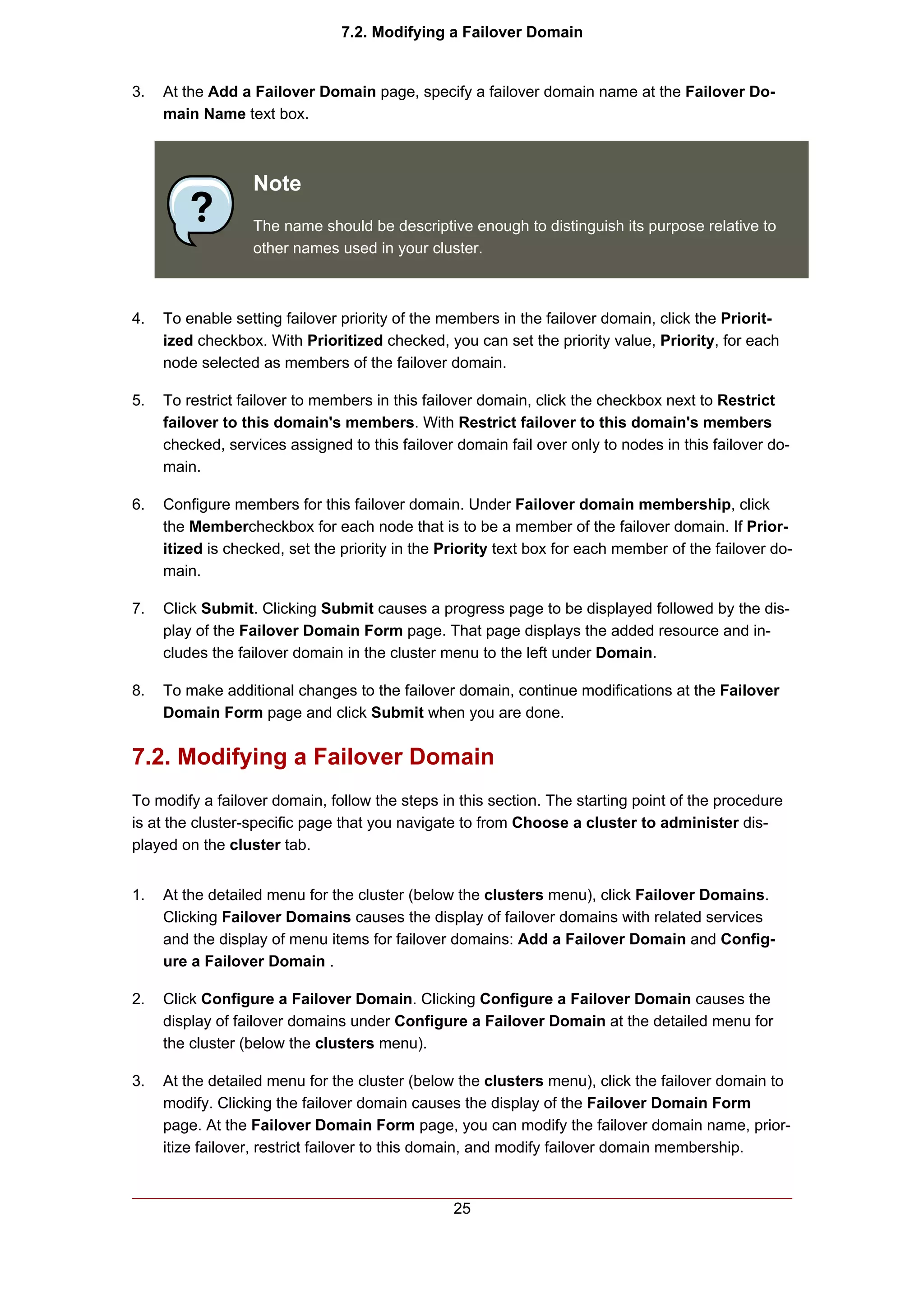 7.2. Modifying a Failover Domain


3.   At the Add a Failover Domain page, specify a failover domain name at the Failover Do-
     main Name text box.



                  Note
                  The name should be descriptive enough to distinguish its purpose relative to
                  other names used in your cluster.



4.   To enable setting failover priority of the members in the failover domain, click the Priorit-
     ized checkbox. With Prioritized checked, you can set the priority value, Priority, for each
     node selected as members of the failover domain.

5.   To restrict failover to members in this failover domain, click the checkbox next to Restrict
     failover to this domain's members. With Restrict failover to this domain's members
     checked, services assigned to this failover domain fail over only to nodes in this failover do-
     main.

6.   Configure members for this failover domain. Under Failover domain membership, click
     the Membercheckbox for each node that is to be a member of the failover domain. If Prior-
     itized is checked, set the priority in the Priority text box for each member of the failover do-
     main.

7.   Click Submit. Clicking Submit causes a progress page to be displayed followed by the dis-
     play of the Failover Domain Form page. That page displays the added resource and in-
     cludes the failover domain in the cluster menu to the left under Domain.

8.   To make additional changes to the failover domain, continue modifications at the Failover
     Domain Form page and click Submit when you are done.


7.2. Modifying a Failover Domain
To modify a failover domain, follow the steps in this section. The starting point of the procedure
is at the cluster-specific page that you navigate to from Choose a cluster to administer dis-
played on the cluster tab.


1.   At the detailed menu for the cluster (below the clusters menu), click Failover Domains.
     Clicking Failover Domains causes the display of failover domains with related services
     and the display of menu items for failover domains: Add a Failover Domain and Config-
     ure a Failover Domain .

2.   Click Configure a Failover Domain. Clicking Configure a Failover Domain causes the
     display of failover domains under Configure a Failover Domain at the detailed menu for
     the cluster (below the clusters menu).

3.   At the detailed menu for the cluster (below the clusters menu), click the failover domain to
     modify. Clicking the failover domain causes the display of the Failover Domain Form
     page. At the Failover Domain Form page, you can modify the failover domain name, prior-
     itize failover, restrict failover to this domain, and modify failover domain membership.


                                                 25
 