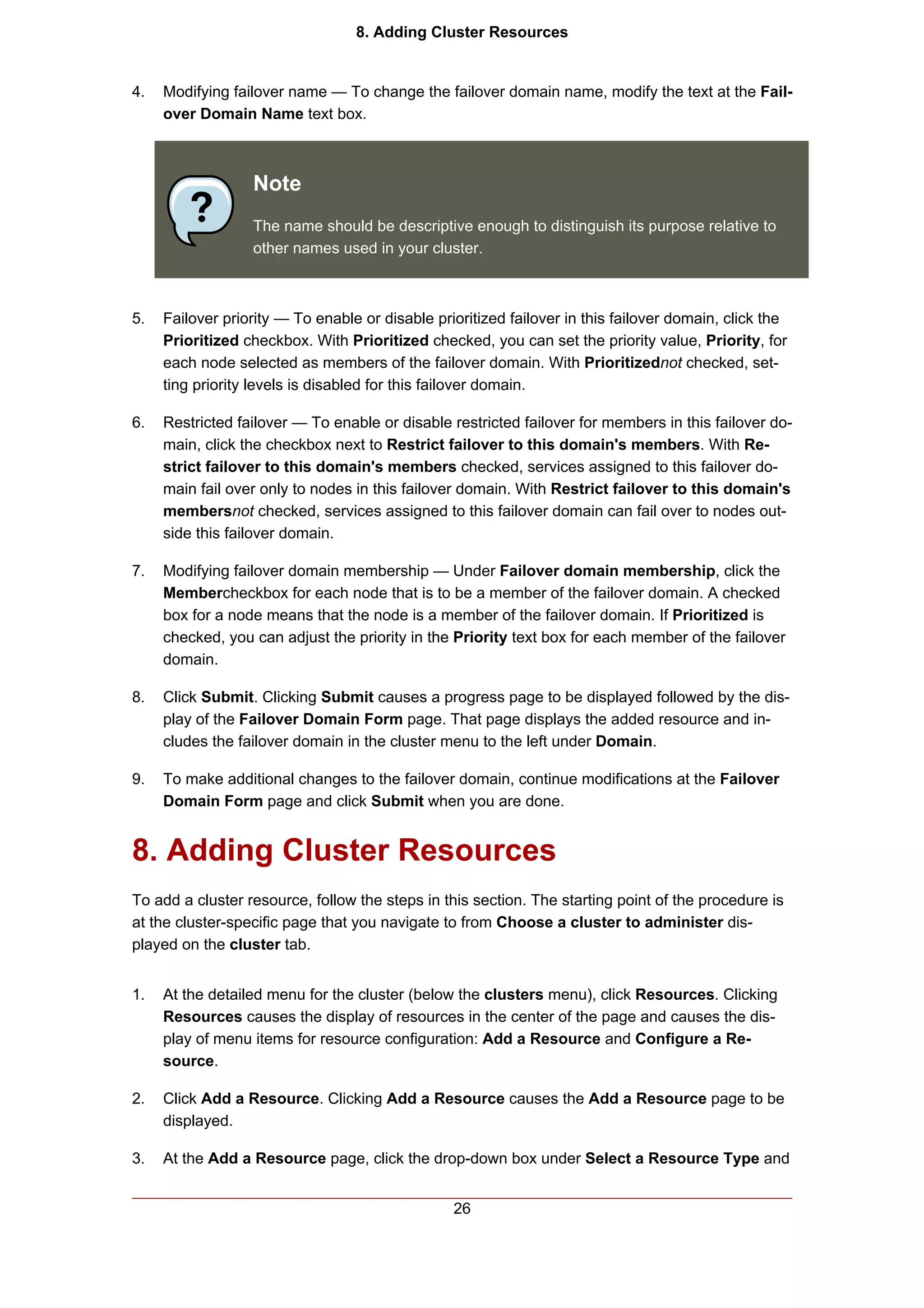 8. Adding Cluster Resources


4.   Modifying failover name — To change the failover domain name, modify the text at the Fail-
     over Domain Name text box.



                  Note
                  The name should be descriptive enough to distinguish its purpose relative to
                  other names used in your cluster.



5.   Failover priority — To enable or disable prioritized failover in this failover domain, click the
     Prioritized checkbox. With Prioritized checked, you can set the priority value, Priority, for
     each node selected as members of the failover domain. With Prioritizednot checked, set-
     ting priority levels is disabled for this failover domain.

6.   Restricted failover — To enable or disable restricted failover for members in this failover do-
     main, click the checkbox next to Restrict failover to this domain's members. With Re-
     strict failover to this domain's members checked, services assigned to this failover do-
     main fail over only to nodes in this failover domain. With Restrict failover to this domain's
     membersnot checked, services assigned to this failover domain can fail over to nodes out-
     side this failover domain.

7.   Modifying failover domain membership — Under Failover domain membership, click the
     Membercheckbox for each node that is to be a member of the failover domain. A checked
     box for a node means that the node is a member of the failover domain. If Prioritized is
     checked, you can adjust the priority in the Priority text box for each member of the failover
     domain.

8.   Click Submit. Clicking Submit causes a progress page to be displayed followed by the dis-
     play of the Failover Domain Form page. That page displays the added resource and in-
     cludes the failover domain in the cluster menu to the left under Domain.

9.   To make additional changes to the failover domain, continue modifications at the Failover
     Domain Form page and click Submit when you are done.


8. Adding Cluster Resources
To add a cluster resource, follow the steps in this section. The starting point of the procedure is
at the cluster-specific page that you navigate to from Choose a cluster to administer dis-
played on the cluster tab.


1.   At the detailed menu for the cluster (below the clusters menu), click Resources. Clicking
     Resources causes the display of resources in the center of the page and causes the dis-
     play of menu items for resource configuration: Add a Resource and Configure a Re-
     source.

2.   Click Add a Resource. Clicking Add a Resource causes the Add a Resource page to be
     displayed.

3.   At the Add a Resource page, click the drop-down box under Select a Resource Type and


                                                 26
 