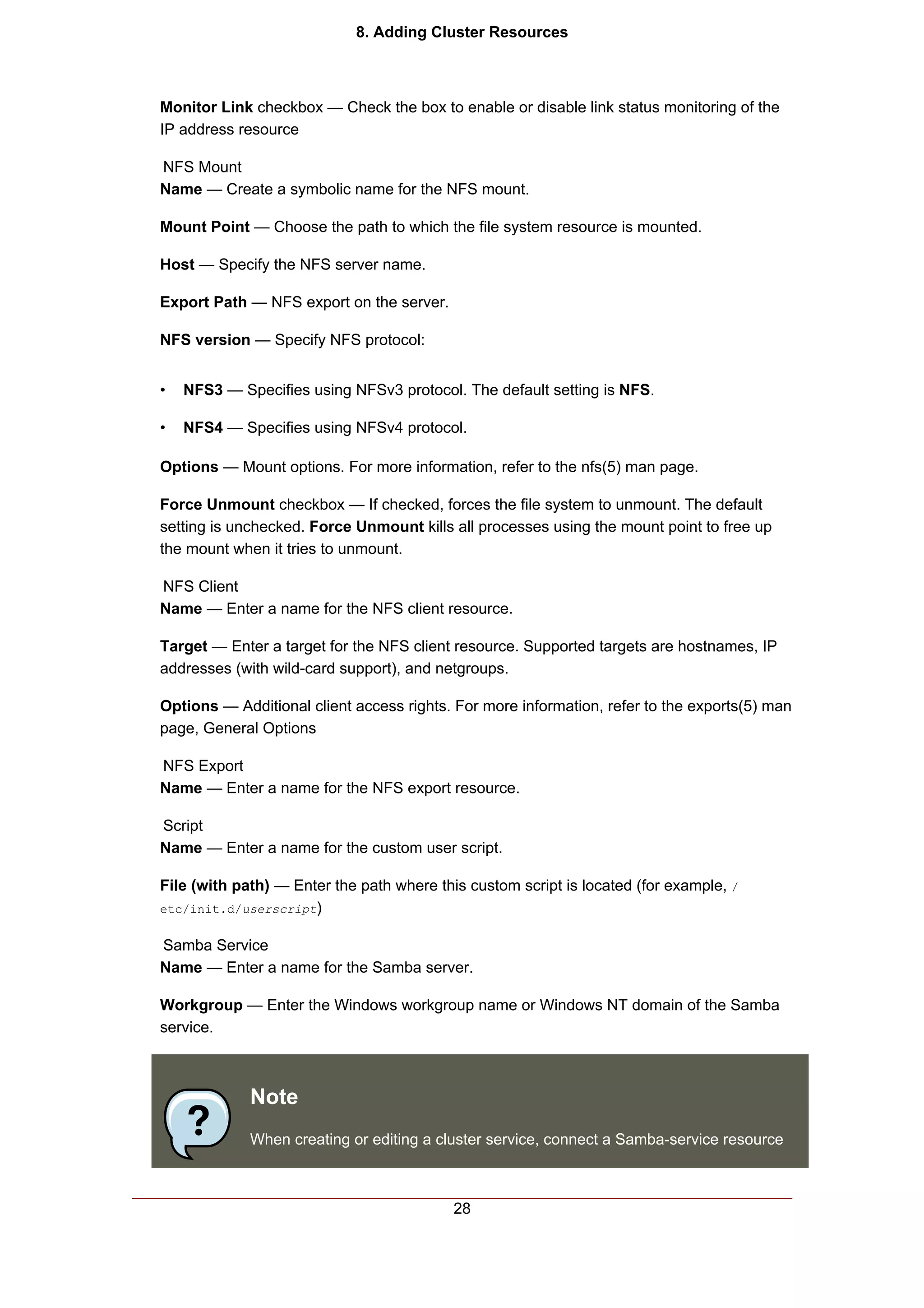 8. Adding Cluster Resources



Monitor Link checkbox — Check the box to enable or disable link status monitoring of the
IP address resource

NFS Mount
Name — Create a symbolic name for the NFS mount.

Mount Point — Choose the path to which the file system resource is mounted.

Host — Specify the NFS server name.

Export Path — NFS export on the server.

NFS version — Specify NFS protocol:


•   NFS3 — Specifies using NFSv3 protocol. The default setting is NFS.

•   NFS4 — Specifies using NFSv4 protocol.

Options — Mount options. For more information, refer to the nfs(5) man page.

Force Unmount checkbox — If checked, forces the file system to unmount. The default
setting is unchecked. Force Unmount kills all processes using the mount point to free up
the mount when it tries to unmount.

NFS Client
Name — Enter a name for the NFS client resource.

Target — Enter a target for the NFS client resource. Supported targets are hostnames, IP
addresses (with wild-card support), and netgroups.

Options — Additional client access rights. For more information, refer to the exports(5) man
page, General Options

NFS Export
Name — Enter a name for the NFS export resource.

Script
Name — Enter a name for the custom user script.

File (with path) — Enter the path where this custom script is located (for example, /
etc/init.d/userscript)


Samba Service
Name — Enter a name for the Samba server.

Workgroup — Enter the Windows workgroup name or Windows NT domain of the Samba
service.



             Note
             When creating or editing a cluster service, connect a Samba-service resource



                                           28
 