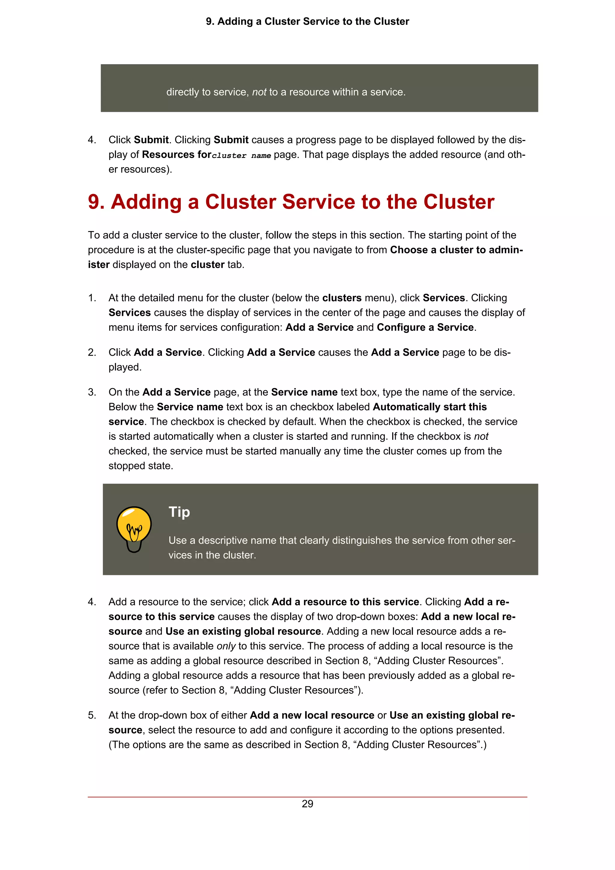 9. Adding a Cluster Service to the Cluster




                  directly to service, not to a resource within a service.



4.   Click Submit. Clicking Submit causes a progress page to be displayed followed by the dis-
     play of Resources forcluster name page. That page displays the added resource (and oth-
     er resources).


9. Adding a Cluster Service to the Cluster
To add a cluster service to the cluster, follow the steps in this section. The starting point of the
procedure is at the cluster-specific page that you navigate to from Choose a cluster to admin-
ister displayed on the cluster tab.


1.   At the detailed menu for the cluster (below the clusters menu), click Services. Clicking
     Services causes the display of services in the center of the page and causes the display of
     menu items for services configuration: Add a Service and Configure a Service.

2.   Click Add a Service. Clicking Add a Service causes the Add a Service page to be dis-
     played.

3.   On the Add a Service page, at the Service name text box, type the name of the service.
     Below the Service name text box is an checkbox labeled Automatically start this
     service. The checkbox is checked by default. When the checkbox is checked, the service
     is started automatically when a cluster is started and running. If the checkbox is not
     checked, the service must be started manually any time the cluster comes up from the
     stopped state.



                  Tip
                  Use a descriptive name that clearly distinguishes the service from other ser-
                  vices in the cluster.



4.   Add a resource to the service; click Add a resource to this service. Clicking Add a re-
     source to this service causes the display of two drop-down boxes: Add a new local re-
     source and Use an existing global resource. Adding a new local resource adds a re-
     source that is available only to this service. The process of adding a local resource is the
     same as adding a global resource described in Section 8, “Adding Cluster Resources”.
     Adding a global resource adds a resource that has been previously added as a global re-
     source (refer to Section 8, “Adding Cluster Resources”).

5.   At the drop-down box of either Add a new local resource or Use an existing global re-
     source, select the resource to add and configure it according to the options presented.
     (The options are the same as described in Section 8, “Adding Cluster Resources”.)




                                                 29
 