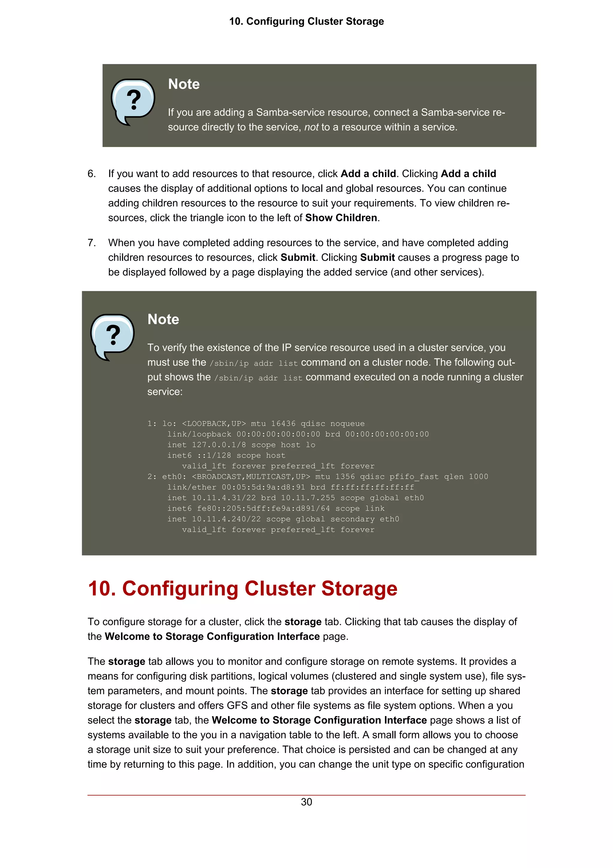 10. Configuring Cluster Storage




                  Note
                  If you are adding a Samba-service resource, connect a Samba-service re-
                  source directly to the service, not to a resource within a service.



6.   If you want to add resources to that resource, click Add a child. Clicking Add a child
     causes the display of additional options to local and global resources. You can continue
     adding children resources to the resource to suit your requirements. To view children re-
     sources, click the triangle icon to the left of Show Children.

7.   When you have completed adding resources to the service, and have completed adding
     children resources to resources, click Submit. Clicking Submit causes a progress page to
     be displayed followed by a page displaying the added service (and other services).



             Note
             To verify the existence of the IP service resource used in a cluster service, you
             must use the /sbin/ip addr list command on a cluster node. The following out-
             put shows the /sbin/ip addr list command executed on a node running a cluster
             service:

             1: lo: <LOOPBACK,UP> mtu 16436 qdisc noqueue
                 link/loopback 00:00:00:00:00:00 brd 00:00:00:00:00:00
                 inet 127.0.0.1/8 scope host lo
                 inet6 ::1/128 scope host
                    valid_lft forever preferred_lft forever
             2: eth0: <BROADCAST,MULTICAST,UP> mtu 1356 qdisc pfifo_fast qlen 1000
                 link/ether 00:05:5d:9a:d8:91 brd ff:ff:ff:ff:ff:ff
                 inet 10.11.4.31/22 brd 10.11.7.255 scope global eth0
                 inet6 fe80::205:5dff:fe9a:d891/64 scope link
                 inet 10.11.4.240/22 scope global secondary eth0
                    valid_lft forever preferred_lft forever




10. Configuring Cluster Storage
To configure storage for a cluster, click the storage tab. Clicking that tab causes the display of
the Welcome to Storage Configuration Interface page.

The storage tab allows you to monitor and configure storage on remote systems. It provides a
means for configuring disk partitions, logical volumes (clustered and single system use), file sys-
tem parameters, and mount points. The storage tab provides an interface for setting up shared
storage for clusters and offers GFS and other file systems as file system options. When a you
select the storage tab, the Welcome to Storage Configuration Interface page shows a list of
systems available to the you in a navigation table to the left. A small form allows you to choose
a storage unit size to suit your preference. That choice is persisted and can be changed at any
time by returning to this page. In addition, you can change the unit type on specific configuration


                                                30
 
