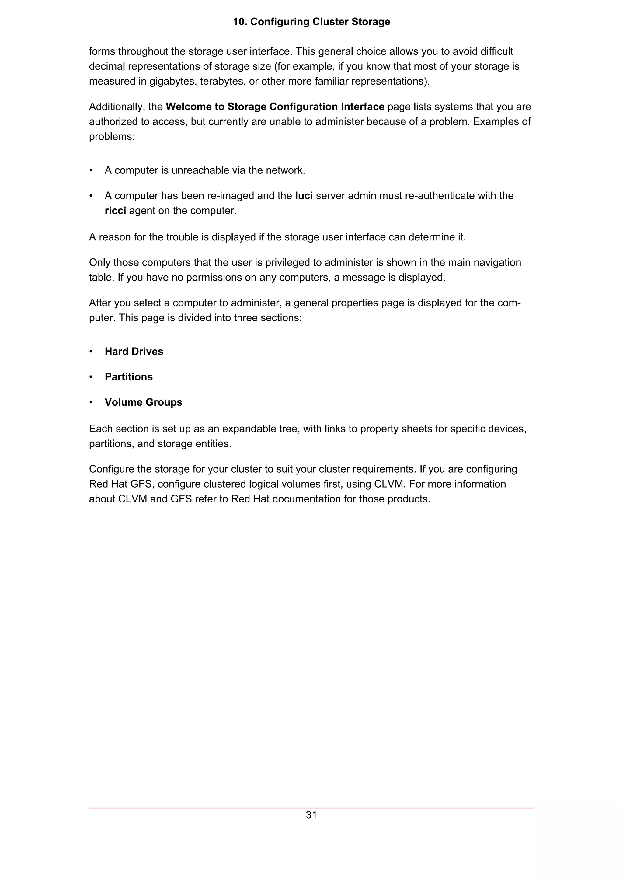 10. Configuring Cluster Storage

forms throughout the storage user interface. This general choice allows you to avoid difficult
decimal representations of storage size (for example, if you know that most of your storage is
measured in gigabytes, terabytes, or other more familiar representations).

Additionally, the Welcome to Storage Configuration Interface page lists systems that you are
authorized to access, but currently are unable to administer because of a problem. Examples of
problems:


•   A computer is unreachable via the network.

•   A computer has been re-imaged and the luci server admin must re-authenticate with the
    ricci agent on the computer.

A reason for the trouble is displayed if the storage user interface can determine it.

Only those computers that the user is privileged to administer is shown in the main navigation
table. If you have no permissions on any computers, a message is displayed.

After you select a computer to administer, a general properties page is displayed for the com-
puter. This page is divided into three sections:


•   Hard Drives

•   Partitions

•   Volume Groups

Each section is set up as an expandable tree, with links to property sheets for specific devices,
partitions, and storage entities.

Configure the storage for your cluster to suit your cluster requirements. If you are configuring
Red Hat GFS, configure clustered logical volumes first, using CLVM. For more information
about CLVM and GFS refer to Red Hat documentation for those products.




                                                 31
 