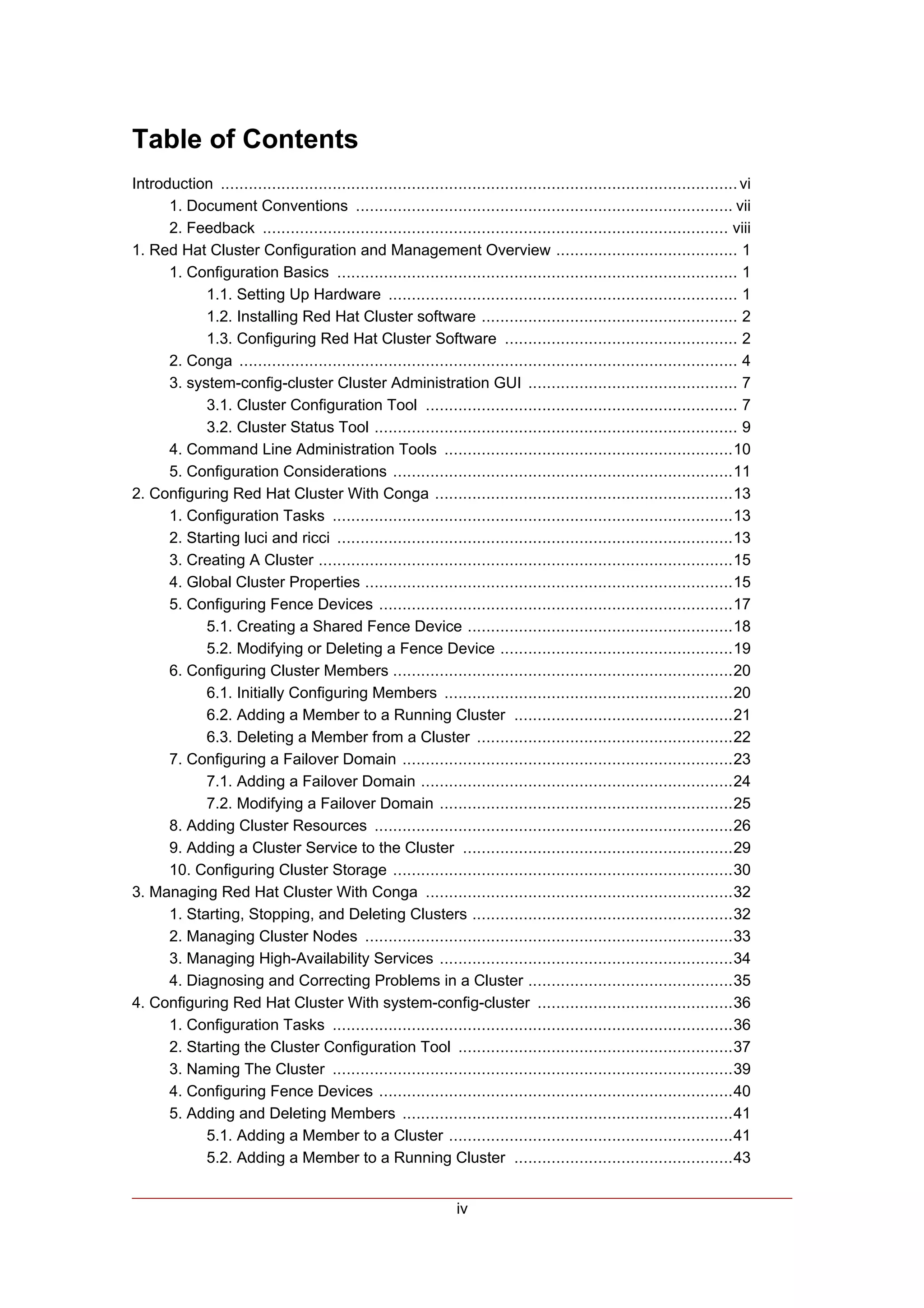 Table of Contents
Introduction ............................................................................................................... vi
      1. Document Conventions ................................................................................. vii
      2. Feedback .................................................................................................... viii
1. Red Hat Cluster Configuration and Management Overview ....................................... 1
      1. Configuration Basics ...................................................................................... 1
            1.1. Setting Up Hardware ........................................................................... 1
            1.2. Installing Red Hat Cluster software ....................................................... 2
            1.3. Configuring Red Hat Cluster Software .................................................. 2
      2. Conga ........................................................................................................... 4
      3. system-config-cluster Cluster Administration GUI ............................................. 7
            3.1. Cluster Configuration Tool ................................................................... 7
            3.2. Cluster Status Tool .............................................................................. 9
      4. Command Line Administration Tools ..............................................................10
      5. Configuration Considerations .........................................................................11
2. Configuring Red Hat Cluster With Conga ................................................................13
      1. Configuration Tasks ......................................................................................13
      2. Starting luci and ricci .....................................................................................13
      3. Creating A Cluster .........................................................................................15
      4. Global Cluster Properties ...............................................................................15
      5. Configuring Fence Devices ............................................................................17
            5.1. Creating a Shared Fence Device .........................................................18
            5.2. Modifying or Deleting a Fence Device ..................................................19
      6. Configuring Cluster Members .........................................................................20
            6.1. Initially Configuring Members ..............................................................20
            6.2. Adding a Member to a Running Cluster ...............................................21
            6.3. Deleting a Member from a Cluster .......................................................22
      7. Configuring a Failover Domain .......................................................................23
            7.1. Adding a Failover Domain ...................................................................24
            7.2. Modifying a Failover Domain ...............................................................25
      8. Adding Cluster Resources .............................................................................26
      9. Adding a Cluster Service to the Cluster ..........................................................29
      10. Configuring Cluster Storage .........................................................................30
3. Managing Red Hat Cluster With Conga ..................................................................32
      1. Starting, Stopping, and Deleting Clusters ........................................................32
      2. Managing Cluster Nodes ...............................................................................33
      3. Managing High-Availability Services ...............................................................34
      4. Diagnosing and Correcting Problems in a Cluster ............................................35
4. Configuring Red Hat Cluster With system-config-cluster ..........................................36
      1. Configuration Tasks ......................................................................................36
      2. Starting the Cluster Configuration Tool ...........................................................37
      3. Naming The Cluster ......................................................................................39
      4. Configuring Fence Devices ............................................................................40
      5. Adding and Deleting Members .......................................................................41
            5.1. Adding a Member to a Cluster .............................................................41
            5.2. Adding a Member to a Running Cluster ...............................................43


                                                                  iv
 