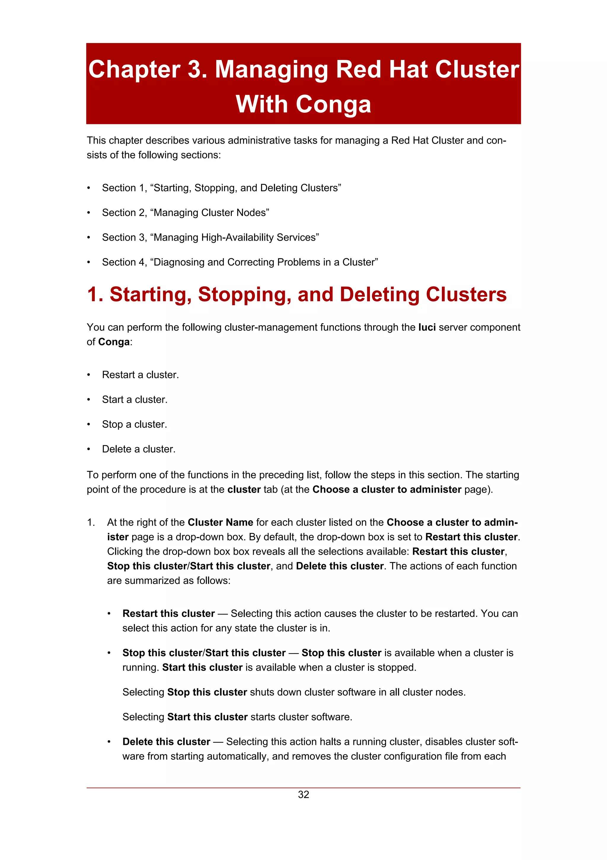 Chapter 3. Managing Red Hat Cluster
            With Conga
This chapter describes various administrative tasks for managing a Red Hat Cluster and con-
sists of the following sections:


•    Section 1, “Starting, Stopping, and Deleting Clusters”

•    Section 2, “Managing Cluster Nodes”

•    Section 3, “Managing High-Availability Services”

•    Section 4, “Diagnosing and Correcting Problems in a Cluster”


1. Starting, Stopping, and Deleting Clusters
You can perform the following cluster-management functions through the luci server component
of Conga:


•    Restart a cluster.

•    Start a cluster.

•    Stop a cluster.

•    Delete a cluster.

To perform one of the functions in the preceding list, follow the steps in this section. The starting
point of the procedure is at the cluster tab (at the Choose a cluster to administer page).


1.    At the right of the Cluster Name for each cluster listed on the Choose a cluster to admin-
      ister page is a drop-down box. By default, the drop-down box is set to Restart this cluster.
      Clicking the drop-down box box reveals all the selections available: Restart this cluster,
      Stop this cluster/Start this cluster, and Delete this cluster. The actions of each function
      are summarized as follows:


      •   Restart this cluster — Selecting this action causes the cluster to be restarted. You can
          select this action for any state the cluster is in.

      •   Stop this cluster/Start this cluster — Stop this cluster is available when a cluster is
          running. Start this cluster is available when a cluster is stopped.

          Selecting Stop this cluster shuts down cluster software in all cluster nodes.

          Selecting Start this cluster starts cluster software.

      •   Delete this cluster — Selecting this action halts a running cluster, disables cluster soft-
          ware from starting automatically, and removes the cluster configuration file from each


                                                  32
 
