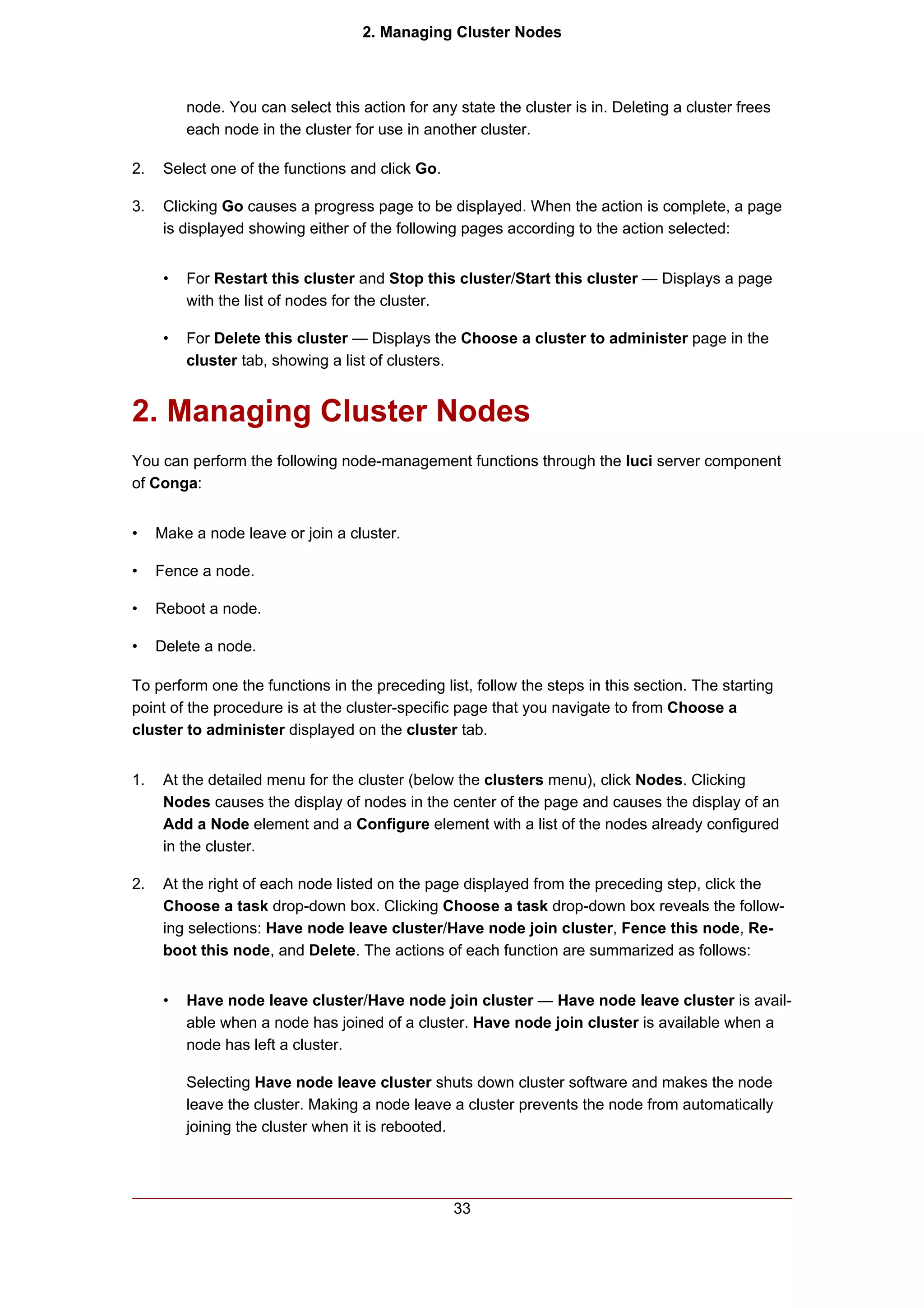 2. Managing Cluster Nodes



          node. You can select this action for any state the cluster is in. Deleting a cluster frees
          each node in the cluster for use in another cluster.

2.    Select one of the functions and click Go.

3.    Clicking Go causes a progress page to be displayed. When the action is complete, a page
      is displayed showing either of the following pages according to the action selected:


      •   For Restart this cluster and Stop this cluster/Start this cluster — Displays a page
          with the list of nodes for the cluster.

      •   For Delete this cluster — Displays the Choose a cluster to administer page in the
          cluster tab, showing a list of clusters.


2. Managing Cluster Nodes
You can perform the following node-management functions through the luci server component
of Conga:


•    Make a node leave or join a cluster.

•    Fence a node.

•    Reboot a node.

•    Delete a node.

To perform one the functions in the preceding list, follow the steps in this section. The starting
point of the procedure is at the cluster-specific page that you navigate to from Choose a
cluster to administer displayed on the cluster tab.


1.    At the detailed menu for the cluster (below the clusters menu), click Nodes. Clicking
      Nodes causes the display of nodes in the center of the page and causes the display of an
      Add a Node element and a Configure element with a list of the nodes already configured
      in the cluster.

2.    At the right of each node listed on the page displayed from the preceding step, click the
      Choose a task drop-down box. Clicking Choose a task drop-down box reveals the follow-
      ing selections: Have node leave cluster/Have node join cluster, Fence this node, Re-
      boot this node, and Delete. The actions of each function are summarized as follows:


      •   Have node leave cluster/Have node join cluster — Have node leave cluster is avail-
          able when a node has joined of a cluster. Have node join cluster is available when a
          node has left a cluster.

          Selecting Have node leave cluster shuts down cluster software and makes the node
          leave the cluster. Making a node leave a cluster prevents the node from automatically
          joining the cluster when it is rebooted.




                                                   33
 