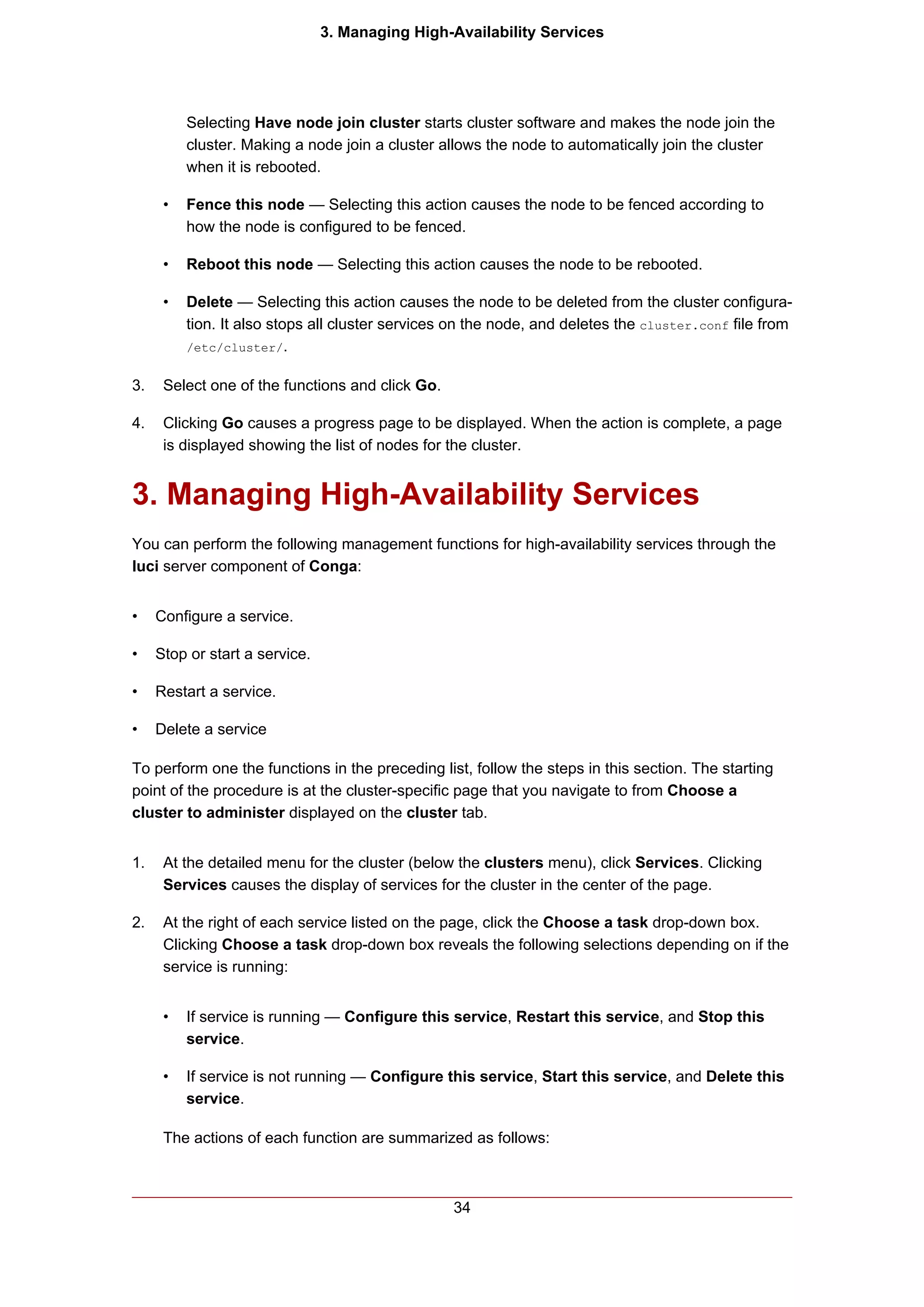 3. Managing High-Availability Services




          Selecting Have node join cluster starts cluster software and makes the node join the
          cluster. Making a node join a cluster allows the node to automatically join the cluster
          when it is rebooted.

      •   Fence this node — Selecting this action causes the node to be fenced according to
          how the node is configured to be fenced.

      •   Reboot this node — Selecting this action causes the node to be rebooted.

      •   Delete — Selecting this action causes the node to be deleted from the cluster configura-
          tion. It also stops all cluster services on the node, and deletes the cluster.conf file from
          /etc/cluster/.


3.    Select one of the functions and click Go.

4.    Clicking Go causes a progress page to be displayed. When the action is complete, a page
      is displayed showing the list of nodes for the cluster.


3. Managing High-Availability Services
You can perform the following management functions for high-availability services through the
luci server component of Conga:


•    Configure a service.

•    Stop or start a service.

•    Restart a service.

•    Delete a service

To perform one the functions in the preceding list, follow the steps in this section. The starting
point of the procedure is at the cluster-specific page that you navigate to from Choose a
cluster to administer displayed on the cluster tab.


1.    At the detailed menu for the cluster (below the clusters menu), click Services. Clicking
      Services causes the display of services for the cluster in the center of the page.

2.    At the right of each service listed on the page, click the Choose a task drop-down box.
      Clicking Choose a task drop-down box reveals the following selections depending on if the
      service is running:


      •   If service is running — Configure this service, Restart this service, and Stop this
          service.

      •   If service is not running — Configure this service, Start this service, and Delete this
          service.

      The actions of each function are summarized as follows:



                                                  34
 
