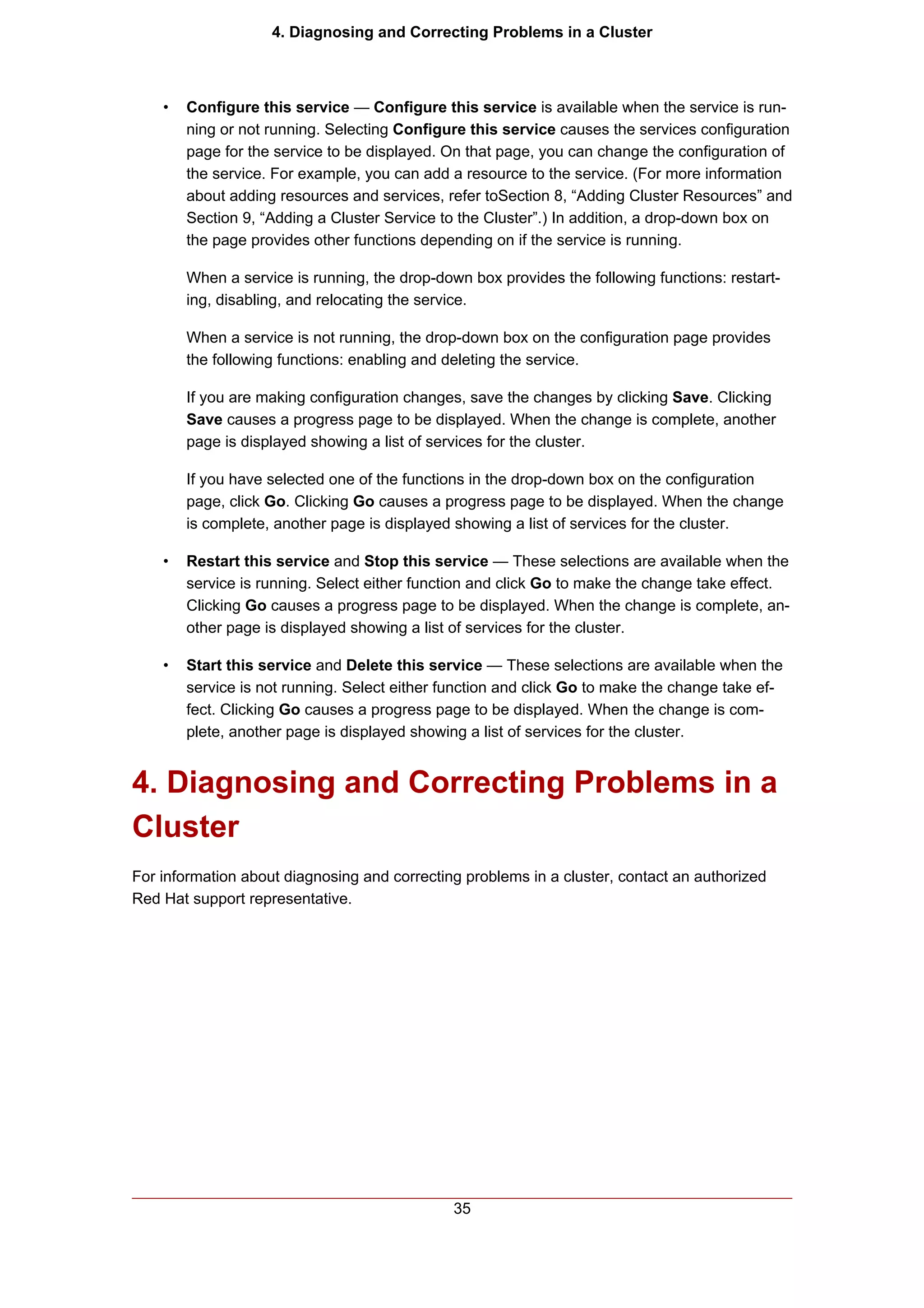 4. Diagnosing and Correcting Problems in a Cluster



    •   Configure this service — Configure this service is available when the service is run-
        ning or not running. Selecting Configure this service causes the services configuration
        page for the service to be displayed. On that page, you can change the configuration of
        the service. For example, you can add a resource to the service. (For more information
        about adding resources and services, refer toSection 8, “Adding Cluster Resources” and
        Section 9, “Adding a Cluster Service to the Cluster”.) In addition, a drop-down box on
        the page provides other functions depending on if the service is running.

        When a service is running, the drop-down box provides the following functions: restart-
        ing, disabling, and relocating the service.

        When a service is not running, the drop-down box on the configuration page provides
        the following functions: enabling and deleting the service.

        If you are making configuration changes, save the changes by clicking Save. Clicking
        Save causes a progress page to be displayed. When the change is complete, another
        page is displayed showing a list of services for the cluster.

        If you have selected one of the functions in the drop-down box on the configuration
        page, click Go. Clicking Go causes a progress page to be displayed. When the change
        is complete, another page is displayed showing a list of services for the cluster.

    •   Restart this service and Stop this service — These selections are available when the
        service is running. Select either function and click Go to make the change take effect.
        Clicking Go causes a progress page to be displayed. When the change is complete, an-
        other page is displayed showing a list of services for the cluster.

    •   Start this service and Delete this service — These selections are available when the
        service is not running. Select either function and click Go to make the change take ef-
        fect. Clicking Go causes a progress page to be displayed. When the change is com-
        plete, another page is displayed showing a list of services for the cluster.


4. Diagnosing and Correcting Problems in a
Cluster
For information about diagnosing and correcting problems in a cluster, contact an authorized
Red Hat support representative.




                                               35
 