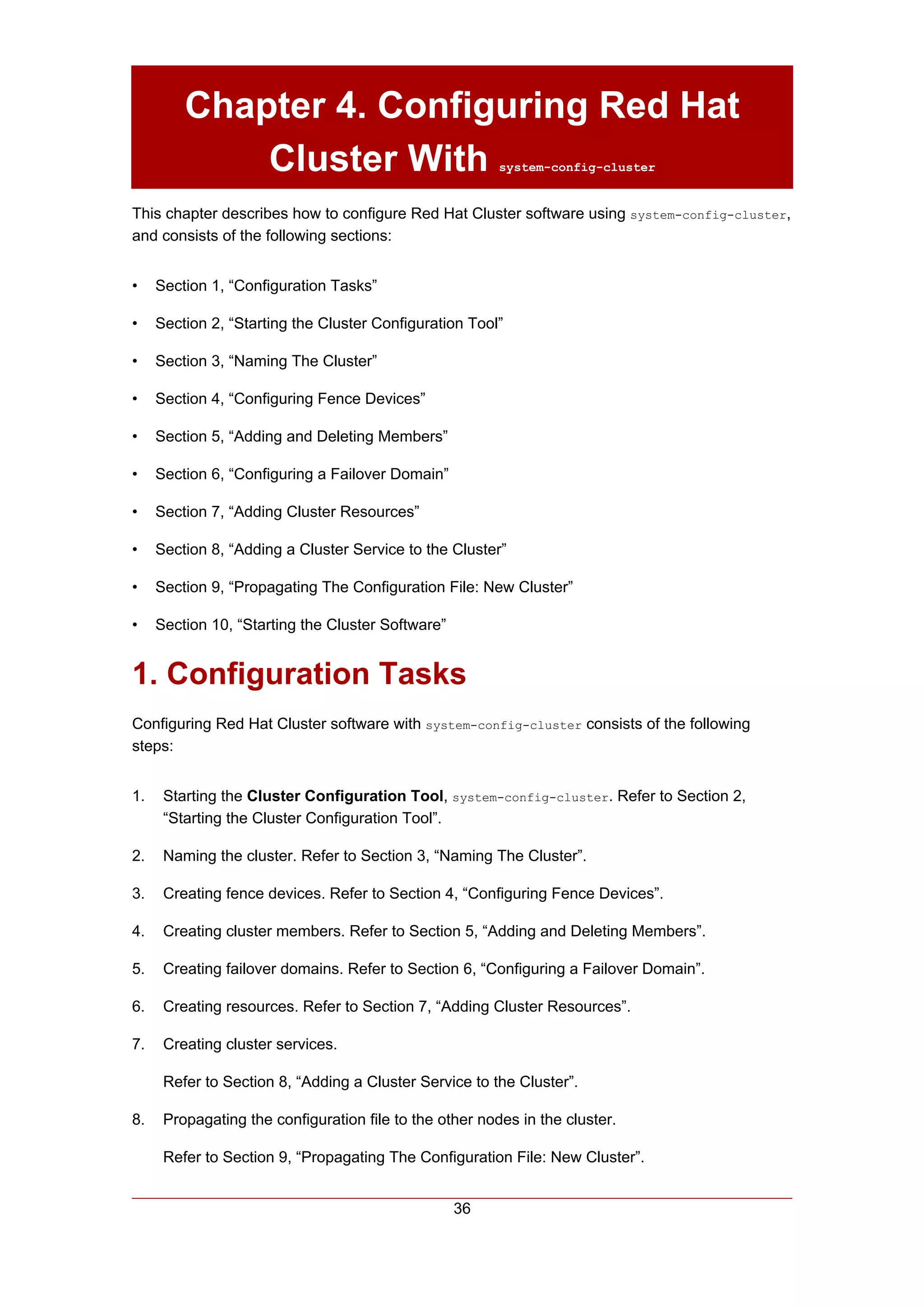 Chapter 4. Configuring Red Hat
             Cluster With                                system-config-cluster


This chapter describes how to configure Red Hat Cluster software using system-config-cluster,
and consists of the following sections:


•    Section 1, “Configuration Tasks”

•    Section 2, “Starting the Cluster Configuration Tool”

•    Section 3, “Naming The Cluster”

•    Section 4, “Configuring Fence Devices”

•    Section 5, “Adding and Deleting Members”

•    Section 6, “Configuring a Failover Domain”

•    Section 7, “Adding Cluster Resources”

•    Section 8, “Adding a Cluster Service to the Cluster”

•    Section 9, “Propagating The Configuration File: New Cluster”

•    Section 10, “Starting the Cluster Software”


1. Configuration Tasks
Configuring Red Hat Cluster software with system-config-cluster consists of the following
steps:


1.    Starting the Cluster Configuration Tool, system-config-cluster. Refer to Section 2,
      “Starting the Cluster Configuration Tool”.

2.    Naming the cluster. Refer to Section 3, “Naming The Cluster”.

3.    Creating fence devices. Refer to Section 4, “Configuring Fence Devices”.

4.    Creating cluster members. Refer to Section 5, “Adding and Deleting Members”.

5.    Creating failover domains. Refer to Section 6, “Configuring a Failover Domain”.

6.    Creating resources. Refer to Section 7, “Adding Cluster Resources”.

7.    Creating cluster services.

      Refer to Section 8, “Adding a Cluster Service to the Cluster”.

8.    Propagating the configuration file to the other nodes in the cluster.

      Refer to Section 9, “Propagating The Configuration File: New Cluster”.


                                                   36
 