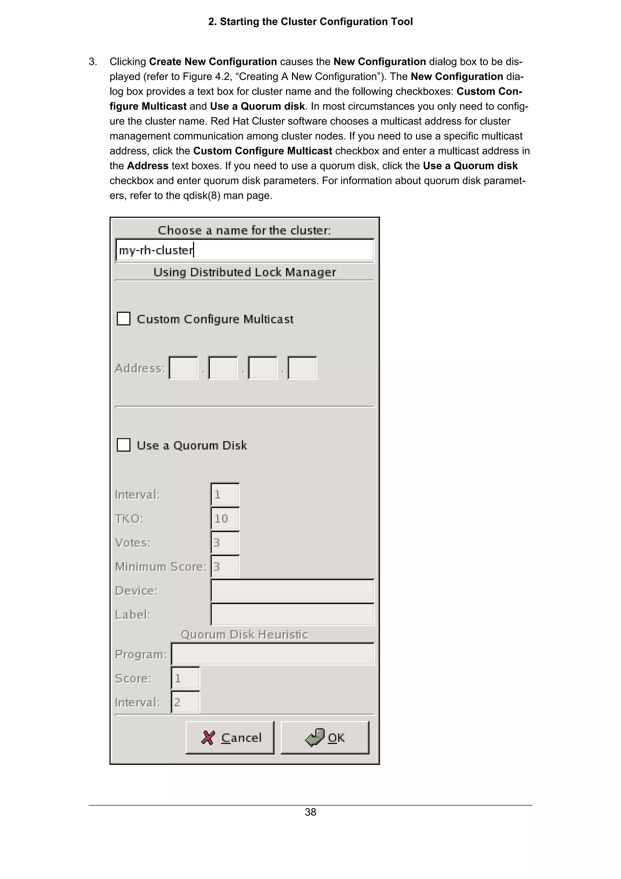 2. Starting the Cluster Configuration Tool


3.   Clicking Create New Configuration causes the New Configuration dialog box to be dis-
     played (refer to Figure 4.2, “Creating A New Configuration”). The New Configuration dia-
     log box provides a text box for cluster name and the following checkboxes: Custom Con-
     figure Multicast and Use a Quorum disk. In most circumstances you only need to config-
     ure the cluster name. Red Hat Cluster software chooses a multicast address for cluster
     management communication among cluster nodes. If you need to use a specific multicast
     address, click the Custom Configure Multicast checkbox and enter a multicast address in
     the Address text boxes. If you need to use a quorum disk, click the Use a Quorum disk
     checkbox and enter quorum disk parameters. For information about quorum disk paramet-
     ers, refer to the qdisk(8) man page.




                                             38
 