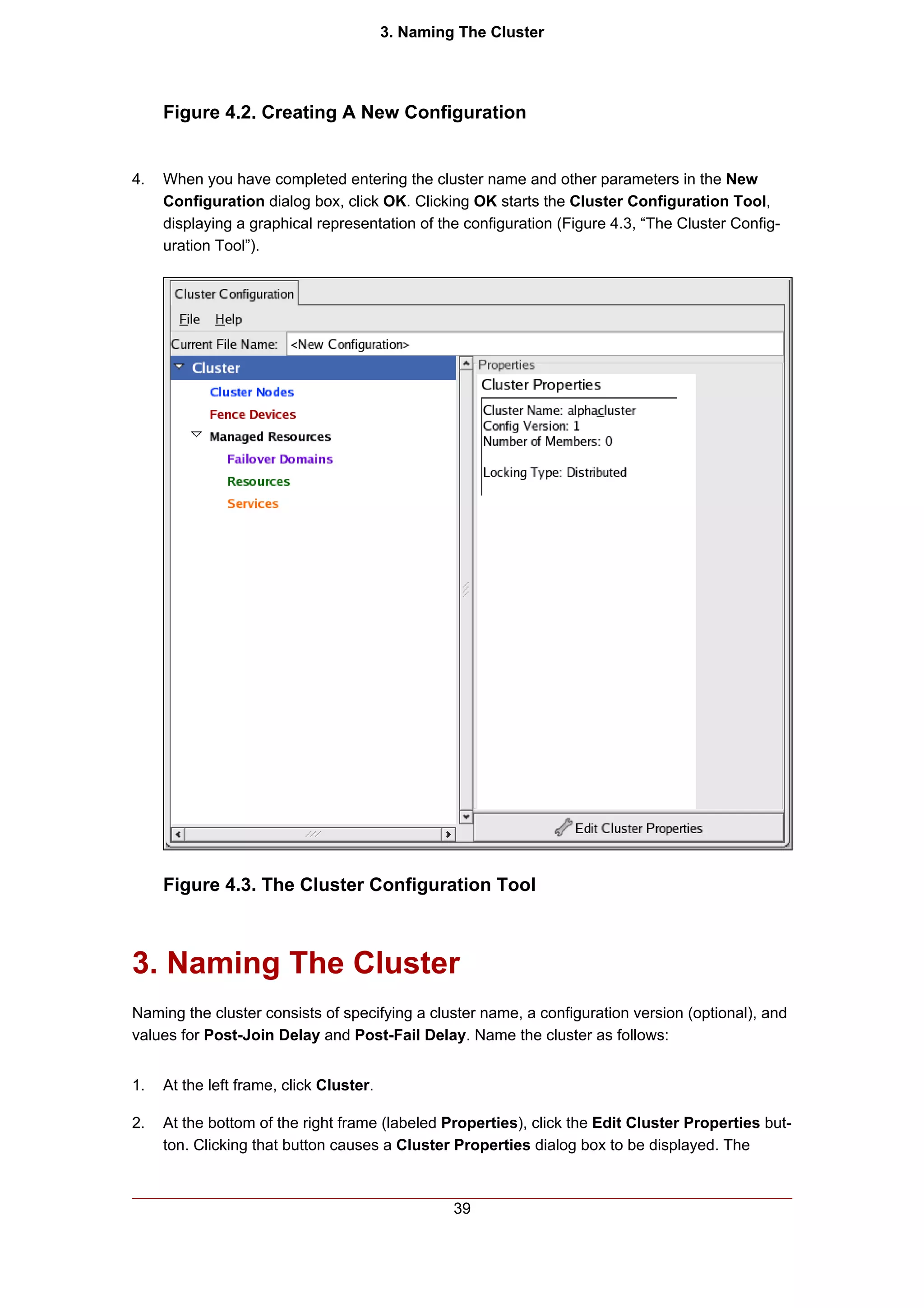3. Naming The Cluster




     Figure 4.2. Creating A New Configuration


4.   When you have completed entering the cluster name and other parameters in the New
     Configuration dialog box, click OK. Clicking OK starts the Cluster Configuration Tool,
     displaying a graphical representation of the configuration (Figure 4.3, “The Cluster Config-
     uration Tool”).




     Figure 4.3. The Cluster Configuration Tool



3. Naming The Cluster
Naming the cluster consists of specifying a cluster name, a configuration version (optional), and
values for Post-Join Delay and Post-Fail Delay. Name the cluster as follows:


1.   At the left frame, click Cluster.

2.   At the bottom of the right frame (labeled Properties), click the Edit Cluster Properties but-
     ton. Clicking that button causes a Cluster Properties dialog box to be displayed. The



                                                  39
 