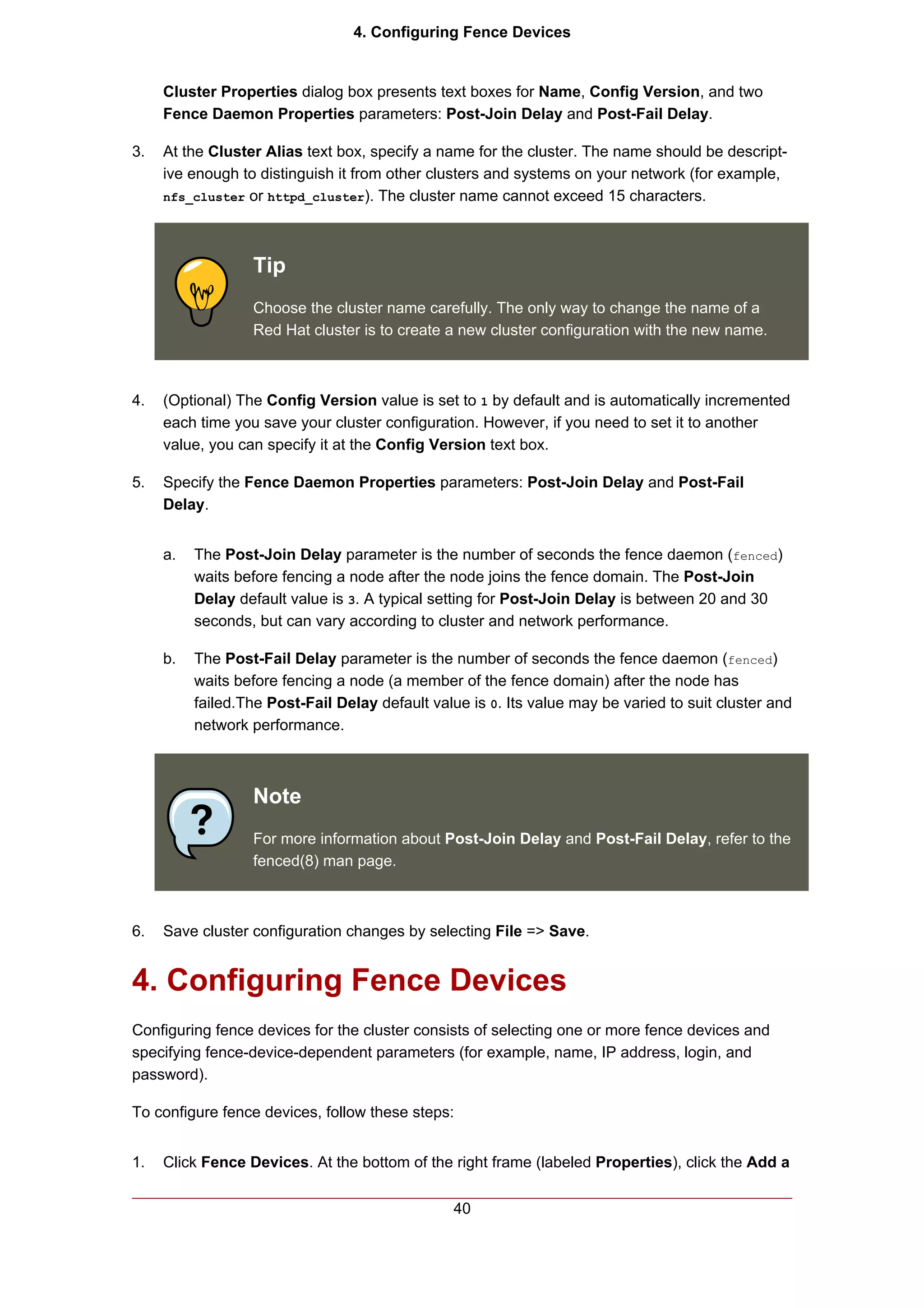 4. Configuring Fence Devices


     Cluster Properties dialog box presents text boxes for Name, Config Version, and two
     Fence Daemon Properties parameters: Post-Join Delay and Post-Fail Delay.

3.   At the Cluster Alias text box, specify a name for the cluster. The name should be descript-
     ive enough to distinguish it from other clusters and systems on your network (for example,
     nfs_cluster or httpd_cluster). The cluster name cannot exceed 15 characters.




                  Tip
                  Choose the cluster name carefully. The only way to change the name of a
                  Red Hat cluster is to create a new cluster configuration with the new name.



4.   (Optional) The Config Version value is set to 1 by default and is automatically incremented
     each time you save your cluster configuration. However, if you need to set it to another
     value, you can specify it at the Config Version text box.

5.   Specify the Fence Daemon Properties parameters: Post-Join Delay and Post-Fail
     Delay.


     a.   The Post-Join Delay parameter is the number of seconds the fence daemon (fenced)
          waits before fencing a node after the node joins the fence domain. The Post-Join
          Delay default value is 3. A typical setting for Post-Join Delay is between 20 and 30
          seconds, but can vary according to cluster and network performance.

     b.   The Post-Fail Delay parameter is the number of seconds the fence daemon (fenced)
          waits before fencing a node (a member of the fence domain) after the node has
          failed.The Post-Fail Delay default value is 0. Its value may be varied to suit cluster and
          network performance.



                  Note
                  For more information about Post-Join Delay and Post-Fail Delay, refer to the
                  fenced(8) man page.



6.   Save cluster configuration changes by selecting File => Save.


4. Configuring Fence Devices
Configuring fence devices for the cluster consists of selecting one or more fence devices and
specifying fence-device-dependent parameters (for example, name, IP address, login, and
password).

To configure fence devices, follow these steps:


1.   Click Fence Devices. At the bottom of the right frame (labeled Properties), click the Add a

                                                 40
 