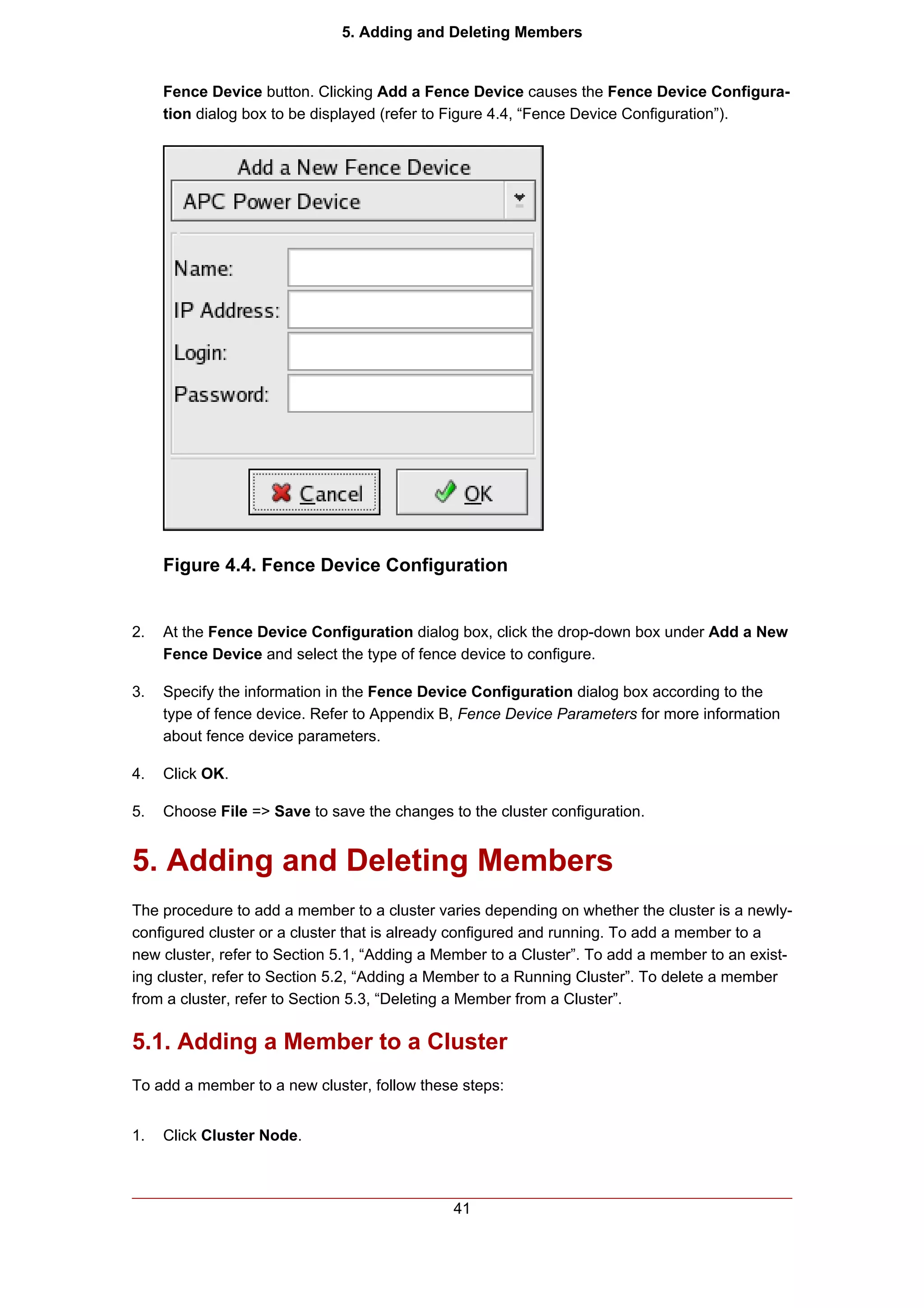 5. Adding and Deleting Members


     Fence Device button. Clicking Add a Fence Device causes the Fence Device Configura-
     tion dialog box to be displayed (refer to Figure 4.4, “Fence Device Configuration”).




     Figure 4.4. Fence Device Configuration


2.   At the Fence Device Configuration dialog box, click the drop-down box under Add a New
     Fence Device and select the type of fence device to configure.

3.   Specify the information in the Fence Device Configuration dialog box according to the
     type of fence device. Refer to Appendix B, Fence Device Parameters for more information
     about fence device parameters.

4.   Click OK.

5.   Choose File => Save to save the changes to the cluster configuration.


5. Adding and Deleting Members
The procedure to add a member to a cluster varies depending on whether the cluster is a newly-
configured cluster or a cluster that is already configured and running. To add a member to a
new cluster, refer to Section 5.1, “Adding a Member to a Cluster”. To add a member to an exist-
ing cluster, refer to Section 5.2, “Adding a Member to a Running Cluster”. To delete a member
from a cluster, refer to Section 5.3, “Deleting a Member from a Cluster”.

5.1. Adding a Member to a Cluster
To add a member to a new cluster, follow these steps:


1.   Click Cluster Node.



                                              41
 