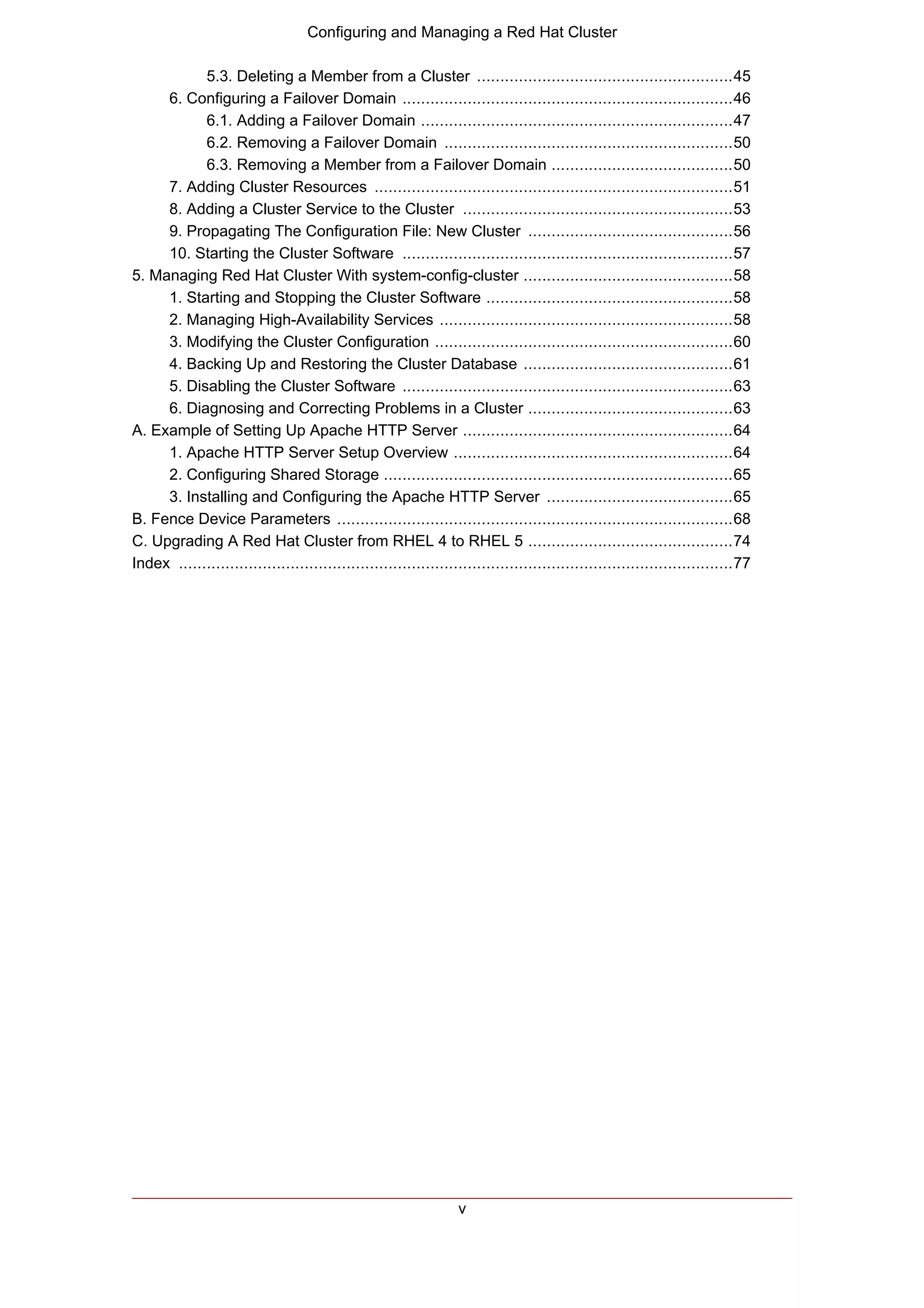 Configuring and Managing a Red Hat Cluster

            5.3. Deleting a Member from a Cluster .......................................................45
     6. Configuring a Failover Domain .......................................................................46
            6.1. Adding a Failover Domain ...................................................................47
            6.2. Removing a Failover Domain ..............................................................50
            6.3. Removing a Member from a Failover Domain .......................................50
     7. Adding Cluster Resources .............................................................................51
     8. Adding a Cluster Service to the Cluster ..........................................................53
     9. Propagating The Configuration File: New Cluster ............................................56
     10. Starting the Cluster Software .......................................................................57
5. Managing Red Hat Cluster With system-config-cluster .............................................58
     1. Starting and Stopping the Cluster Software .....................................................58
     2. Managing High-Availability Services ...............................................................58
     3. Modifying the Cluster Configuration ................................................................60
     4. Backing Up and Restoring the Cluster Database .............................................61
     5. Disabling the Cluster Software .......................................................................63
     6. Diagnosing and Correcting Problems in a Cluster ............................................63
A. Example of Setting Up Apache HTTP Server ..........................................................64
     1. Apache HTTP Server Setup Overview ............................................................64
     2. Configuring Shared Storage ...........................................................................65
     3. Installing and Configuring the Apache HTTP Server ........................................65
B. Fence Device Parameters .....................................................................................68
C. Upgrading A Red Hat Cluster from RHEL 4 to RHEL 5 ............................................74
Index .......................................................................................................................77




                                                                  v
 