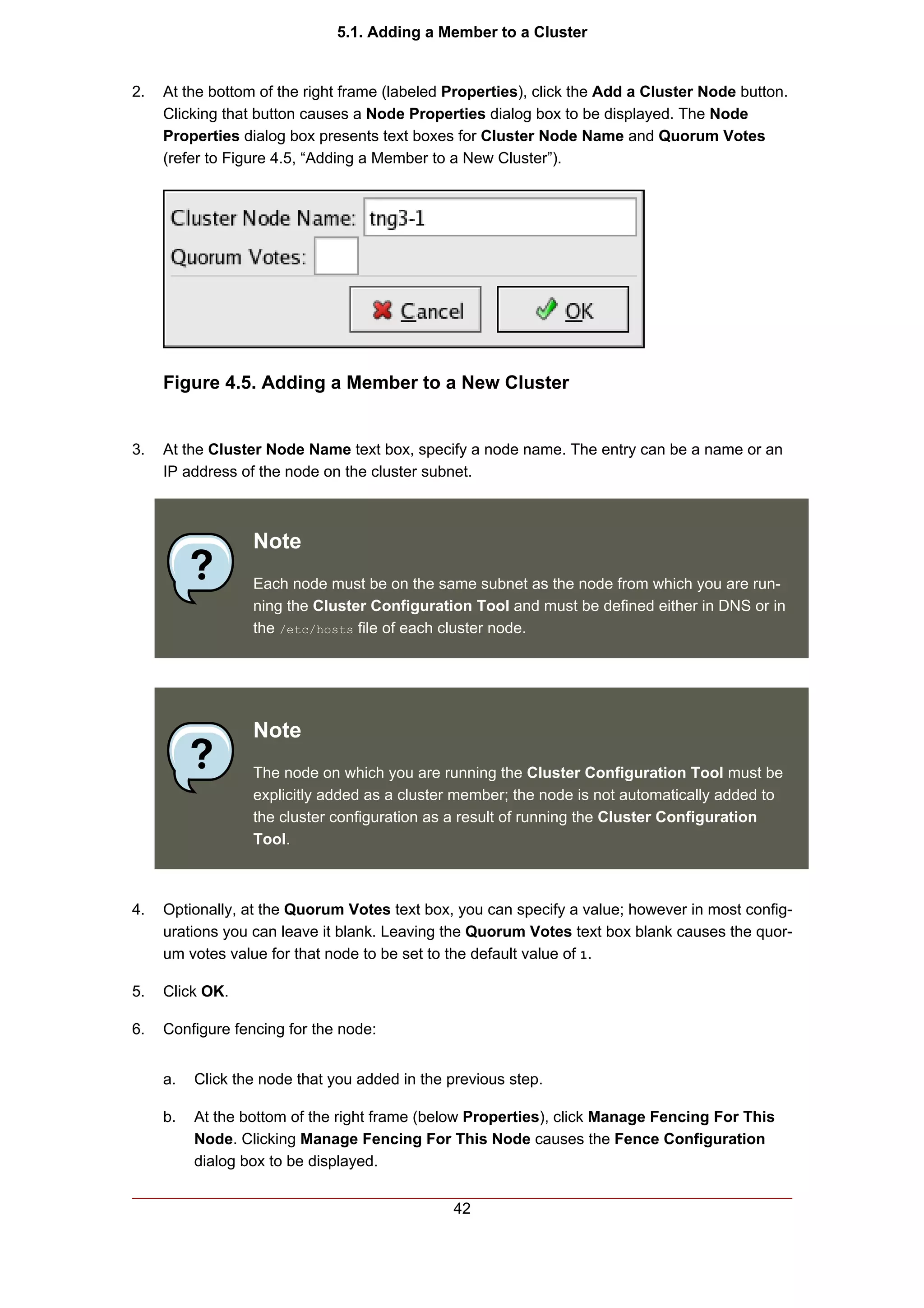 5.1. Adding a Member to a Cluster


2.   At the bottom of the right frame (labeled Properties), click the Add a Cluster Node button.
     Clicking that button causes a Node Properties dialog box to be displayed. The Node
     Properties dialog box presents text boxes for Cluster Node Name and Quorum Votes
     (refer to Figure 4.5, “Adding a Member to a New Cluster”).




     Figure 4.5. Adding a Member to a New Cluster


3.   At the Cluster Node Name text box, specify a node name. The entry can be a name or an
     IP address of the node on the cluster subnet.



                  Note
                  Each node must be on the same subnet as the node from which you are run-
                  ning the Cluster Configuration Tool and must be defined either in DNS or in
                  the /etc/hosts file of each cluster node.




                  Note
                  The node on which you are running the Cluster Configuration Tool must be
                  explicitly added as a cluster member; the node is not automatically added to
                  the cluster configuration as a result of running the Cluster Configuration
                  Tool.



4.   Optionally, at the Quorum Votes text box, you can specify a value; however in most config-
     urations you can leave it blank. Leaving the Quorum Votes text box blank causes the quor-
     um votes value for that node to be set to the default value of 1.

5.   Click OK.

6.   Configure fencing for the node:


     a.   Click the node that you added in the previous step.

     b.   At the bottom of the right frame (below Properties), click Manage Fencing For This
          Node. Clicking Manage Fencing For This Node causes the Fence Configuration
          dialog box to be displayed.


                                               42
 
