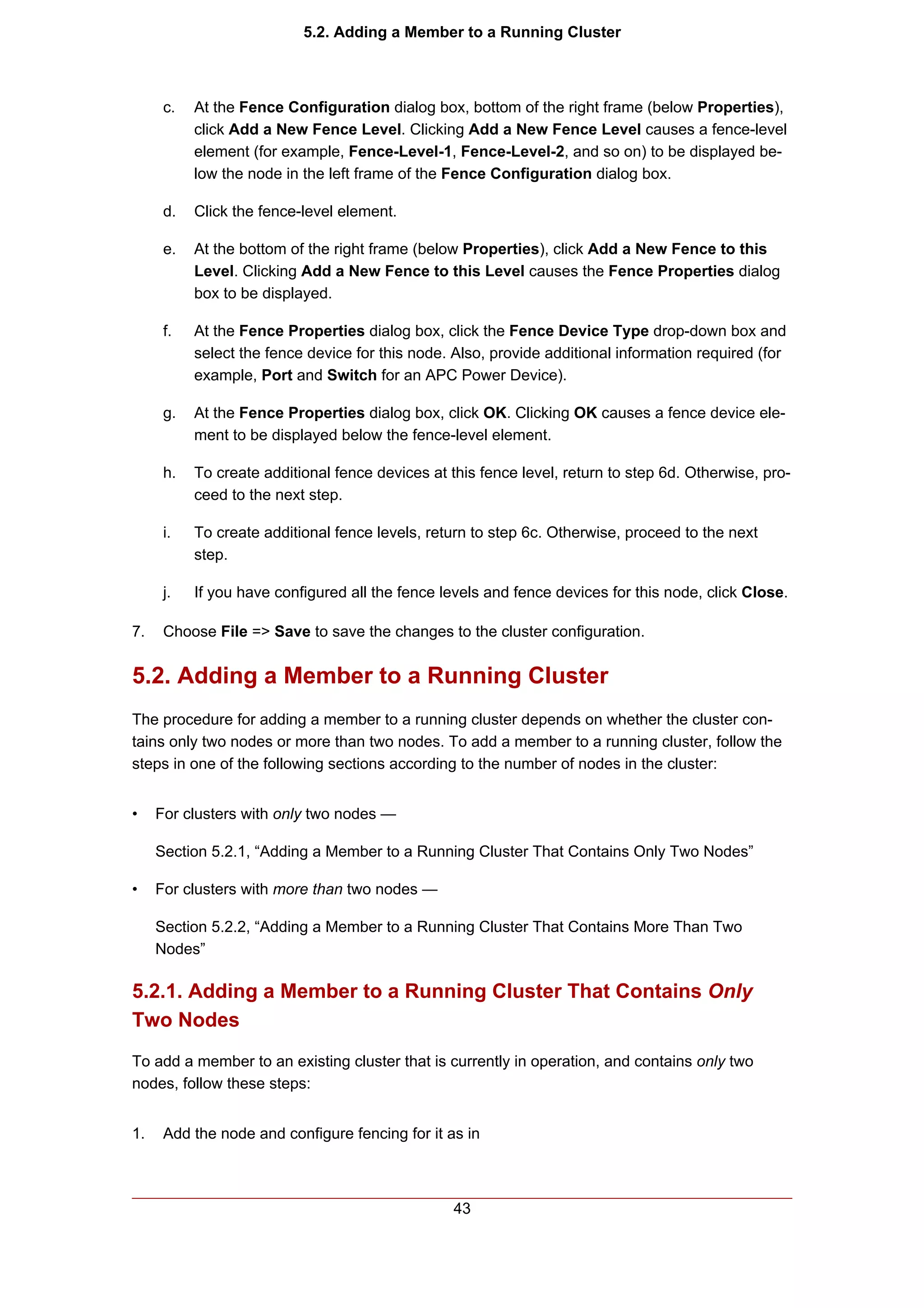 5.2. Adding a Member to a Running Cluster



      c.   At the Fence Configuration dialog box, bottom of the right frame (below Properties),
           click Add a New Fence Level. Clicking Add a New Fence Level causes a fence-level
           element (for example, Fence-Level-1, Fence-Level-2, and so on) to be displayed be-
           low the node in the left frame of the Fence Configuration dialog box.

      d.   Click the fence-level element.

      e.   At the bottom of the right frame (below Properties), click Add a New Fence to this
           Level. Clicking Add a New Fence to this Level causes the Fence Properties dialog
           box to be displayed.

      f.   At the Fence Properties dialog box, click the Fence Device Type drop-down box and
           select the fence device for this node. Also, provide additional information required (for
           example, Port and Switch for an APC Power Device).

      g.   At the Fence Properties dialog box, click OK. Clicking OK causes a fence device ele-
           ment to be displayed below the fence-level element.

      h.   To create additional fence devices at this fence level, return to step 6d. Otherwise, pro-
           ceed to the next step.

      i.   To create additional fence levels, return to step 6c. Otherwise, proceed to the next
           step.

      j.   If you have configured all the fence levels and fence devices for this node, click Close.

7.    Choose File => Save to save the changes to the cluster configuration.


5.2. Adding a Member to a Running Cluster
The procedure for adding a member to a running cluster depends on whether the cluster con-
tains only two nodes or more than two nodes. To add a member to a running cluster, follow the
steps in one of the following sections according to the number of nodes in the cluster:


•    For clusters with only two nodes —

     Section 5.2.1, “Adding a Member to a Running Cluster That Contains Only Two Nodes”

•    For clusters with more than two nodes —

     Section 5.2.2, “Adding a Member to a Running Cluster That Contains More Than Two
     Nodes”

5.2.1. Adding a Member to a Running Cluster That Contains Only
Two Nodes
To add a member to an existing cluster that is currently in operation, and contains only two
nodes, follow these steps:


1.    Add the node and configure fencing for it as in



                                                  43
 