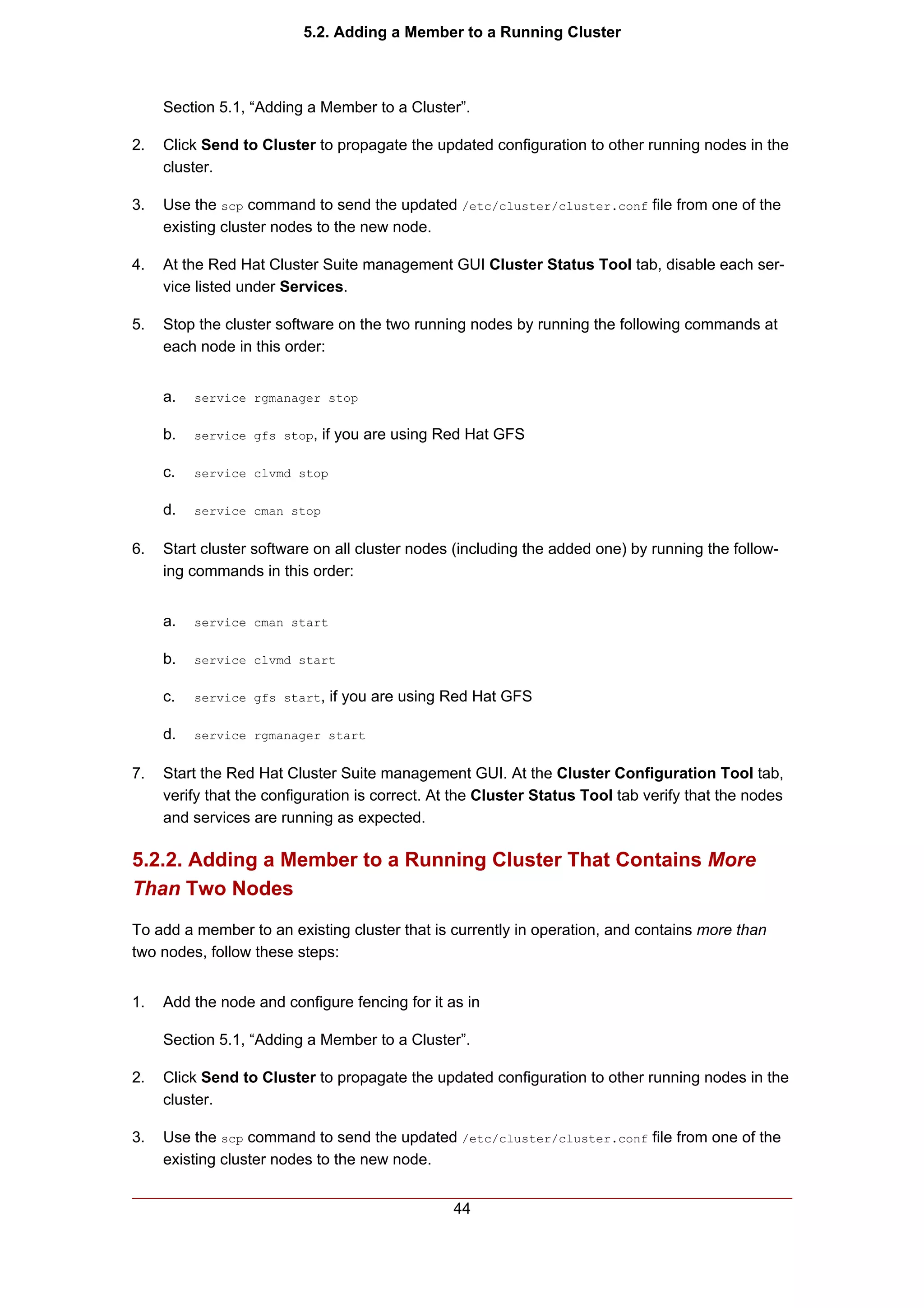 5.2. Adding a Member to a Running Cluster



     Section 5.1, “Adding a Member to a Cluster”.

2.   Click Send to Cluster to propagate the updated configuration to other running nodes in the
     cluster.

3.   Use the scp command to send the updated /etc/cluster/cluster.conf file from one of the
     existing cluster nodes to the new node.

4.   At the Red Hat Cluster Suite management GUI Cluster Status Tool tab, disable each ser-
     vice listed under Services.

5.   Stop the cluster software on the two running nodes by running the following commands at
     each node in this order:


     a.   service rgmanager stop


     b.   service gfs stop,   if you are using Red Hat GFS

     c.   service clvmd stop


     d.   service cman stop


6.   Start cluster software on all cluster nodes (including the added one) by running the follow-
     ing commands in this order:


     a.   service cman start


     b.   service clvmd start


     c.   service gfs start,   if you are using Red Hat GFS

     d.   service rgmanager start


7.   Start the Red Hat Cluster Suite management GUI. At the Cluster Configuration Tool tab,
     verify that the configuration is correct. At the Cluster Status Tool tab verify that the nodes
     and services are running as expected.

5.2.2. Adding a Member to a Running Cluster That Contains More
Than Two Nodes
To add a member to an existing cluster that is currently in operation, and contains more than
two nodes, follow these steps:


1.   Add the node and configure fencing for it as in

     Section 5.1, “Adding a Member to a Cluster”.

2.   Click Send to Cluster to propagate the updated configuration to other running nodes in the
     cluster.

3.   Use the scp command to send the updated /etc/cluster/cluster.conf file from one of the
     existing cluster nodes to the new node.


                                                 44
 