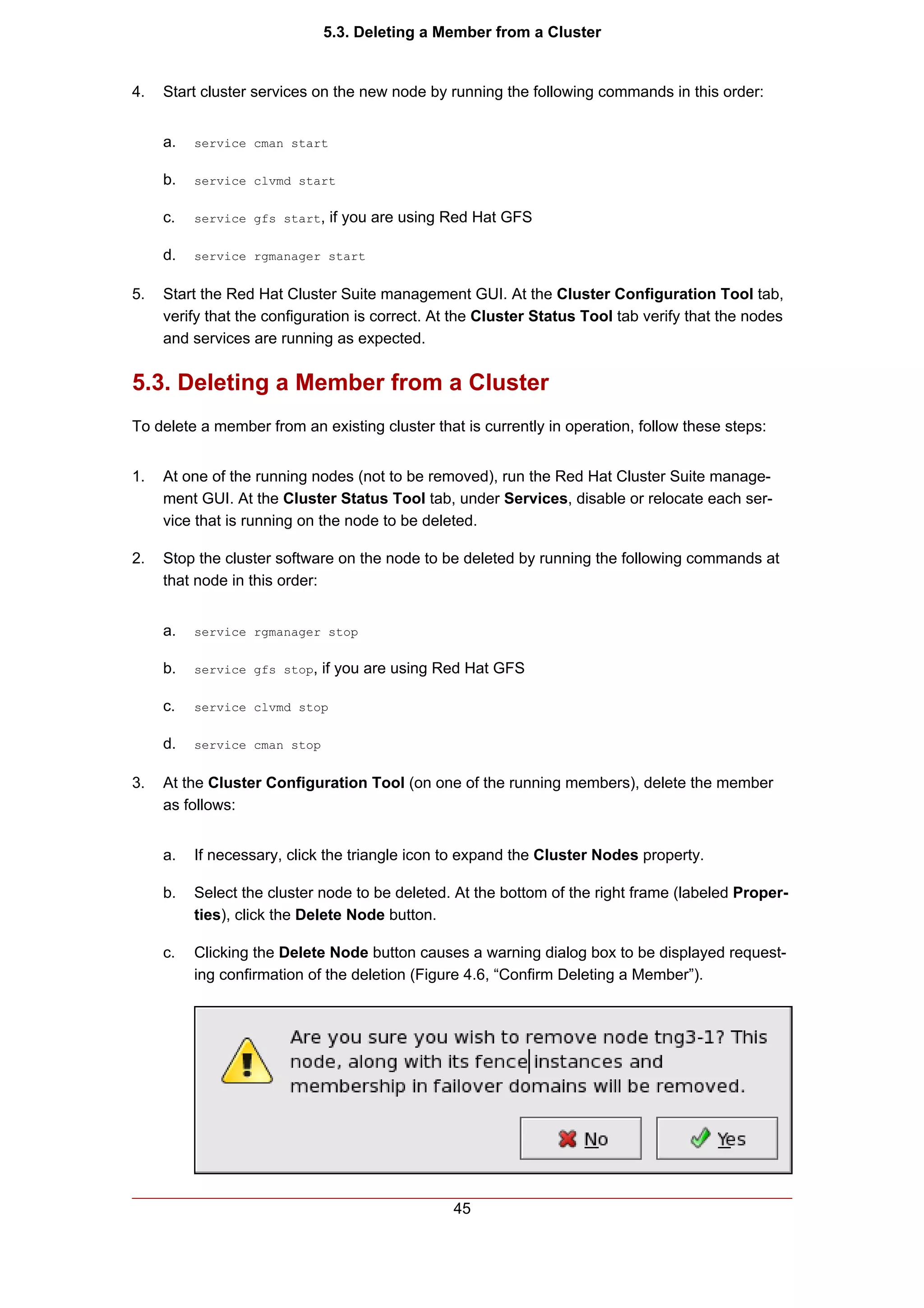 5.3. Deleting a Member from a Cluster


4.   Start cluster services on the new node by running the following commands in this order:


     a.   service cman start


     b.   service clvmd start


     c.   service gfs start,   if you are using Red Hat GFS

     d.   service rgmanager start


5.   Start the Red Hat Cluster Suite management GUI. At the Cluster Configuration Tool tab,
     verify that the configuration is correct. At the Cluster Status Tool tab verify that the nodes
     and services are running as expected.


5.3. Deleting a Member from a Cluster
To delete a member from an existing cluster that is currently in operation, follow these steps:


1.   At one of the running nodes (not to be removed), run the Red Hat Cluster Suite manage-
     ment GUI. At the Cluster Status Tool tab, under Services, disable or relocate each ser-
     vice that is running on the node to be deleted.

2.   Stop the cluster software on the node to be deleted by running the following commands at
     that node in this order:


     a.   service rgmanager stop


     b.   service gfs stop,   if you are using Red Hat GFS

     c.   service clvmd stop


     d.   service cman stop


3.   At the Cluster Configuration Tool (on one of the running members), delete the member
     as follows:


     a.   If necessary, click the triangle icon to expand the Cluster Nodes property.

     b.   Select the cluster node to be deleted. At the bottom of the right frame (labeled Proper-
          ties), click the Delete Node button.

     c.   Clicking the Delete Node button causes a warning dialog box to be displayed request-
          ing confirmation of the deletion (Figure 4.6, “Confirm Deleting a Member”).




                                                 45
 