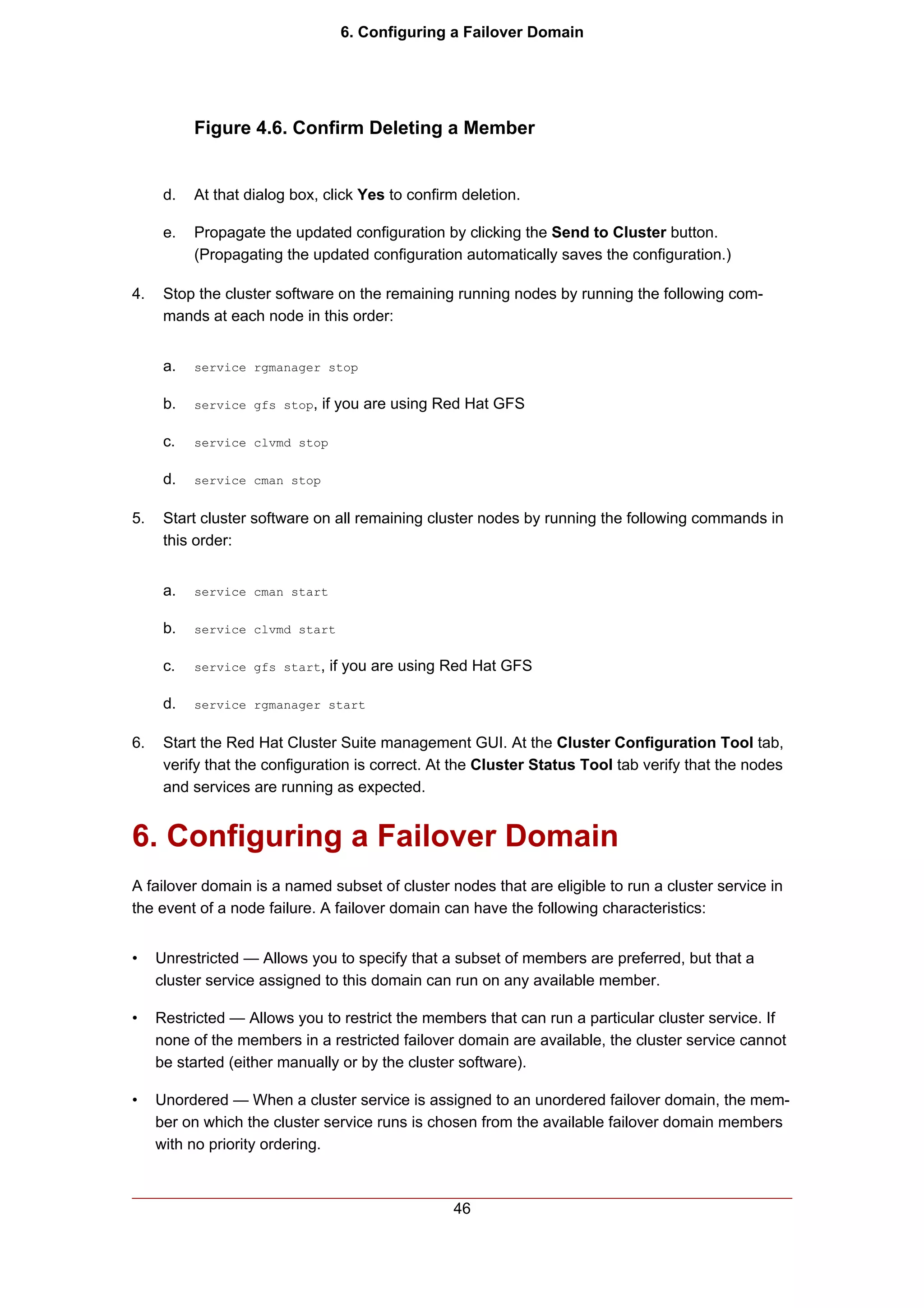 6. Configuring a Failover Domain




           Figure 4.6. Confirm Deleting a Member


      d.   At that dialog box, click Yes to confirm deletion.

      e.   Propagate the updated configuration by clicking the Send to Cluster button.
           (Propagating the updated configuration automatically saves the configuration.)

4.    Stop the cluster software on the remaining running nodes by running the following com-
      mands at each node in this order:


      a.   service rgmanager stop


      b.   service gfs stop,   if you are using Red Hat GFS

      c.   service clvmd stop


      d.   service cman stop


5.    Start cluster software on all remaining cluster nodes by running the following commands in
      this order:


      a.   service cman start


      b.   service clvmd start


      c.   service gfs start,   if you are using Red Hat GFS

      d.   service rgmanager start


6.    Start the Red Hat Cluster Suite management GUI. At the Cluster Configuration Tool tab,
      verify that the configuration is correct. At the Cluster Status Tool tab verify that the nodes
      and services are running as expected.


6. Configuring a Failover Domain
A failover domain is a named subset of cluster nodes that are eligible to run a cluster service in
the event of a node failure. A failover domain can have the following characteristics:


•    Unrestricted — Allows you to specify that a subset of members are preferred, but that a
     cluster service assigned to this domain can run on any available member.

•    Restricted — Allows you to restrict the members that can run a particular cluster service. If
     none of the members in a restricted failover domain are available, the cluster service cannot
     be started (either manually or by the cluster software).

•    Unordered — When a cluster service is assigned to an unordered failover domain, the mem-
     ber on which the cluster service runs is chosen from the available failover domain members
     with no priority ordering.



                                                  46
 