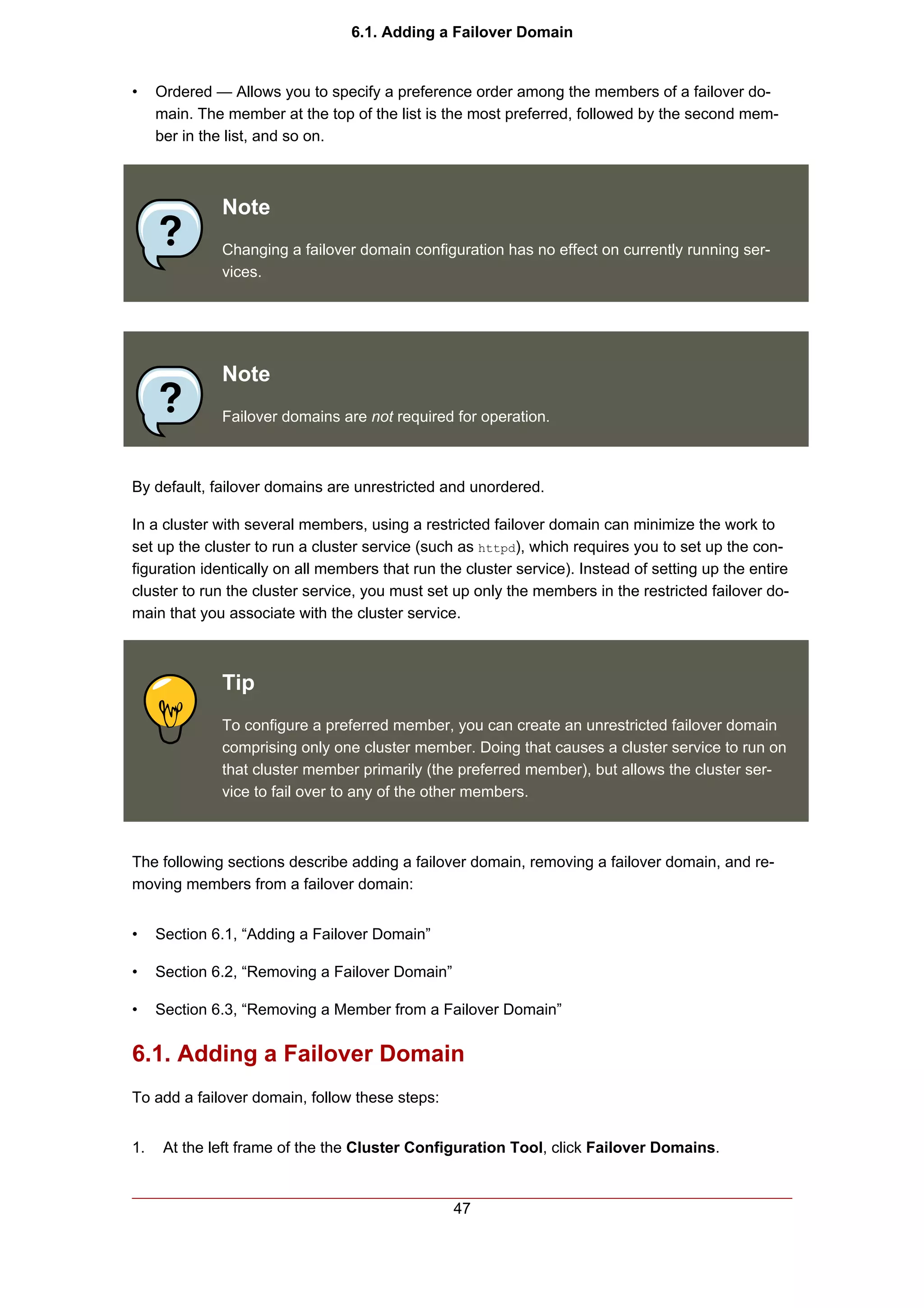 6.1. Adding a Failover Domain


•    Ordered — Allows you to specify a preference order among the members of a failover do-
     main. The member at the top of the list is the most preferred, followed by the second mem-
     ber in the list, and so on.



              Note
              Changing a failover domain configuration has no effect on currently running ser-
              vices.




              Note
              Failover domains are not required for operation.



By default, failover domains are unrestricted and unordered.

In a cluster with several members, using a restricted failover domain can minimize the work to
set up the cluster to run a cluster service (such as httpd), which requires you to set up the con-
figuration identically on all members that run the cluster service). Instead of setting up the entire
cluster to run the cluster service, you must set up only the members in the restricted failover do-
main that you associate with the cluster service.



              Tip
              To configure a preferred member, you can create an unrestricted failover domain
              comprising only one cluster member. Doing that causes a cluster service to run on
              that cluster member primarily (the preferred member), but allows the cluster ser-
              vice to fail over to any of the other members.



The following sections describe adding a failover domain, removing a failover domain, and re-
moving members from a failover domain:


•    Section 6.1, “Adding a Failover Domain”

•    Section 6.2, “Removing a Failover Domain”

•    Section 6.3, “Removing a Member from a Failover Domain”


6.1. Adding a Failover Domain
To add a failover domain, follow these steps:


1.    At the left frame of the the Cluster Configuration Tool, click Failover Domains.


                                                 47
 