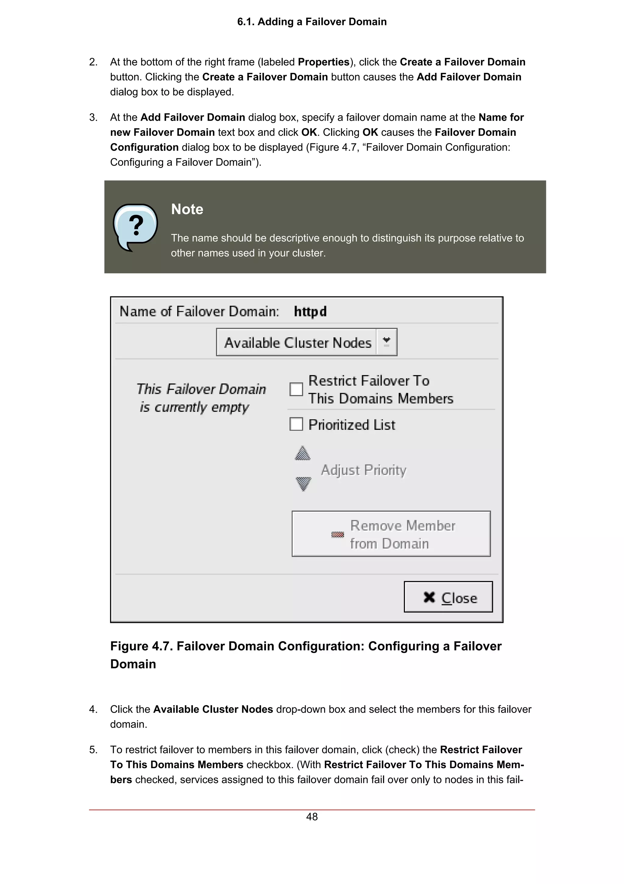 6.1. Adding a Failover Domain


2.   At the bottom of the right frame (labeled Properties), click the Create a Failover Domain
     button. Clicking the Create a Failover Domain button causes the Add Failover Domain
     dialog box to be displayed.

3.   At the Add Failover Domain dialog box, specify a failover domain name at the Name for
     new Failover Domain text box and click OK. Clicking OK causes the Failover Domain
     Configuration dialog box to be displayed (Figure 4.7, “Failover Domain Configuration:
     Configuring a Failover Domain”).



                  Note
                  The name should be descriptive enough to distinguish its purpose relative to
                  other names used in your cluster.




     Figure 4.7. Failover Domain Configuration: Configuring a Failover
     Domain


4.   Click the Available Cluster Nodes drop-down box and select the members for this failover
     domain.

5.   To restrict failover to members in this failover domain, click (check) the Restrict Failover
     To This Domains Members checkbox. (With Restrict Failover To This Domains Mem-
     bers checked, services assigned to this failover domain fail over only to nodes in this fail-


                                                 48
 