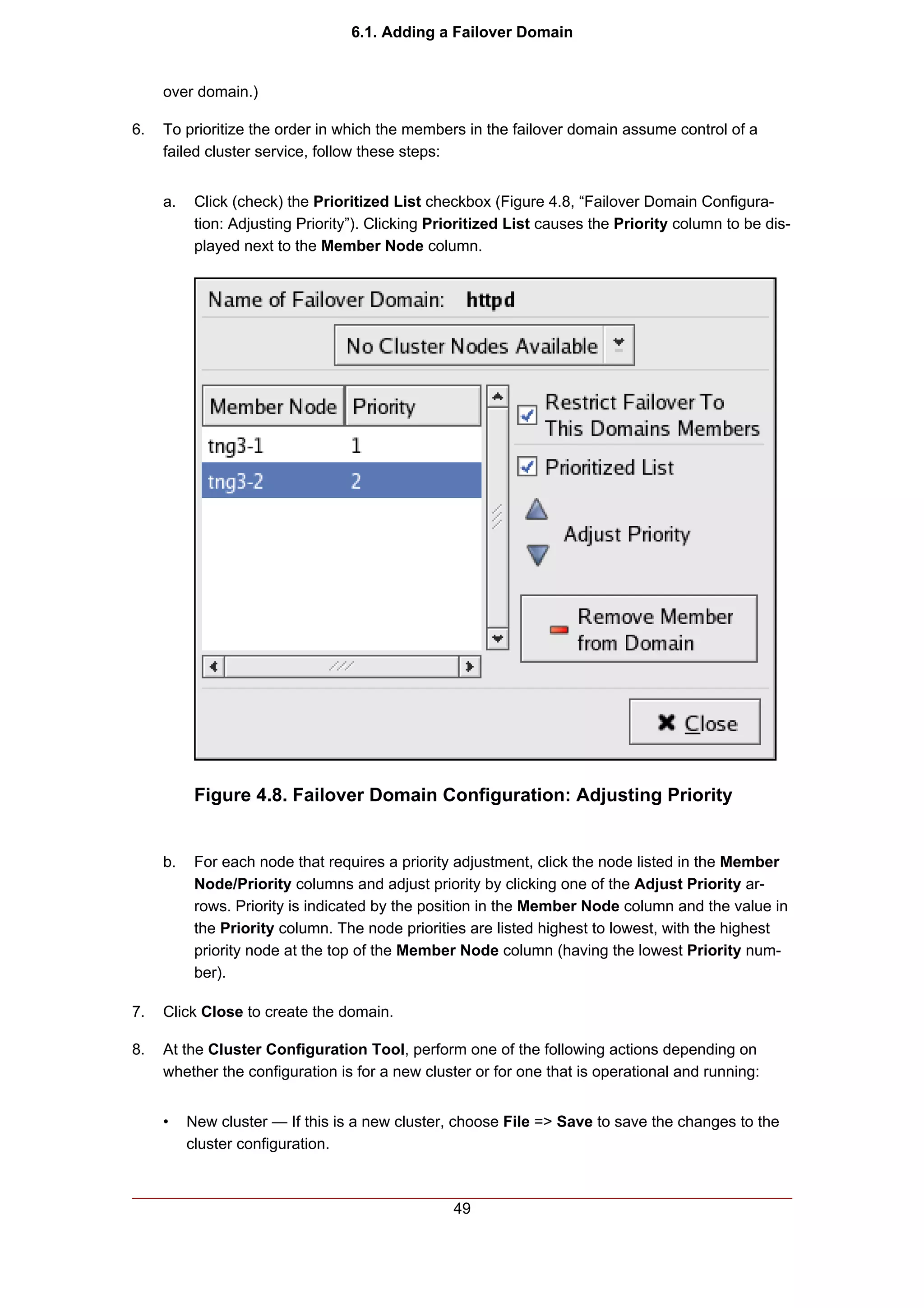 6.1. Adding a Failover Domain


     over domain.)

6.   To prioritize the order in which the members in the failover domain assume control of a
     failed cluster service, follow these steps:


     a.    Click (check) the Prioritized List checkbox (Figure 4.8, “Failover Domain Configura-
           tion: Adjusting Priority”). Clicking Prioritized List causes the Priority column to be dis-
           played next to the Member Node column.




           Figure 4.8. Failover Domain Configuration: Adjusting Priority


     b.    For each node that requires a priority adjustment, click the node listed in the Member
           Node/Priority columns and adjust priority by clicking one of the Adjust Priority ar-
           rows. Priority is indicated by the position in the Member Node column and the value in
           the Priority column. The node priorities are listed highest to lowest, with the highest
           priority node at the top of the Member Node column (having the lowest Priority num-
           ber).

7.   Click Close to create the domain.

8.   At the Cluster Configuration Tool, perform one of the following actions depending on
     whether the configuration is for a new cluster or for one that is operational and running:


     •    New cluster — If this is a new cluster, choose File => Save to save the changes to the
          cluster configuration.



                                                  49
 