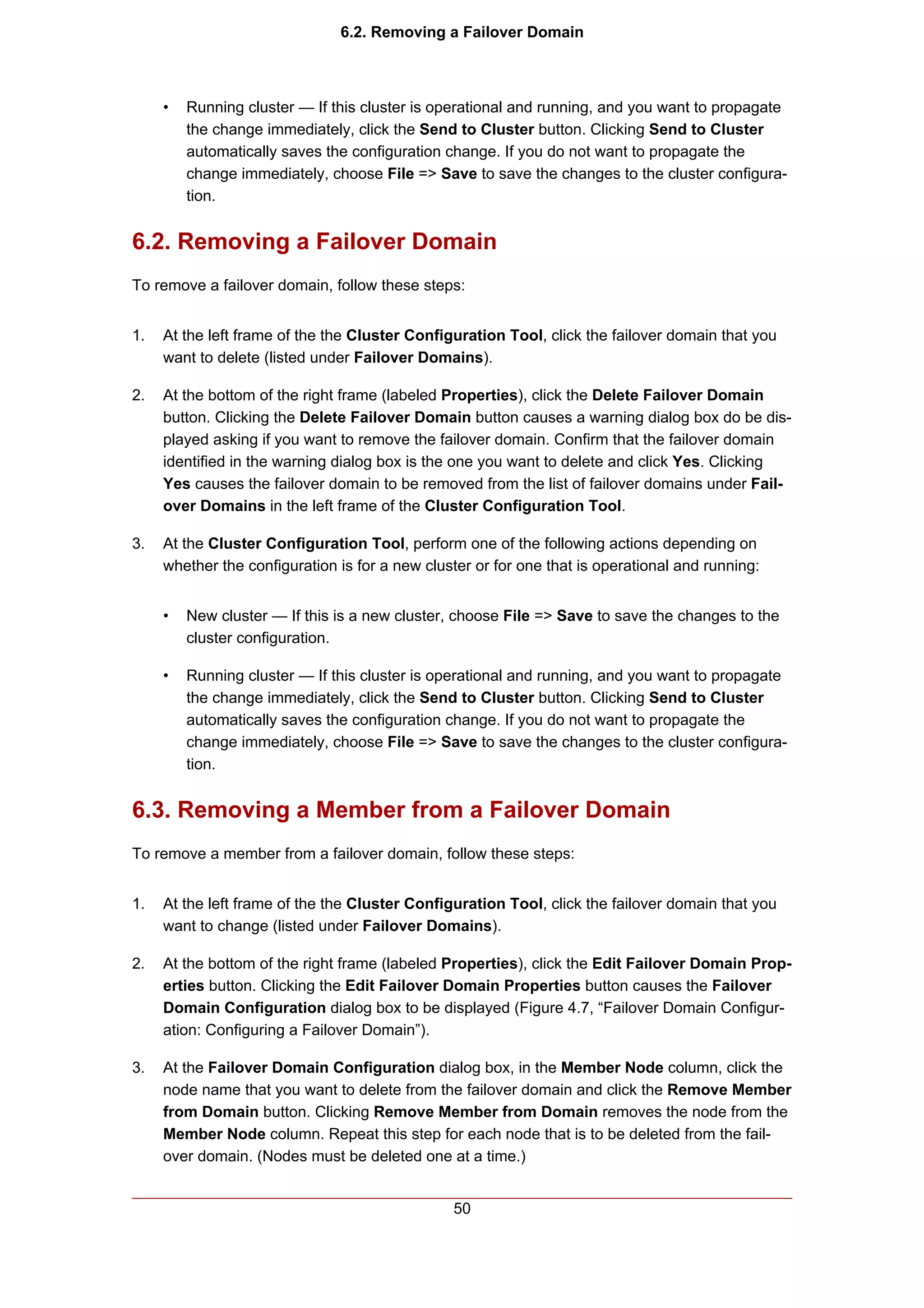 6.2. Removing a Failover Domain



     •   Running cluster — If this cluster is operational and running, and you want to propagate
         the change immediately, click the Send to Cluster button. Clicking Send to Cluster
         automatically saves the configuration change. If you do not want to propagate the
         change immediately, choose File => Save to save the changes to the cluster configura-
         tion.


6.2. Removing a Failover Domain
To remove a failover domain, follow these steps:


1.   At the left frame of the the Cluster Configuration Tool, click the failover domain that you
     want to delete (listed under Failover Domains).

2.   At the bottom of the right frame (labeled Properties), click the Delete Failover Domain
     button. Clicking the Delete Failover Domain button causes a warning dialog box do be dis-
     played asking if you want to remove the failover domain. Confirm that the failover domain
     identified in the warning dialog box is the one you want to delete and click Yes. Clicking
     Yes causes the failover domain to be removed from the list of failover domains under Fail-
     over Domains in the left frame of the Cluster Configuration Tool.

3.   At the Cluster Configuration Tool, perform one of the following actions depending on
     whether the configuration is for a new cluster or for one that is operational and running:


     •   New cluster — If this is a new cluster, choose File => Save to save the changes to the
         cluster configuration.

     •   Running cluster — If this cluster is operational and running, and you want to propagate
         the change immediately, click the Send to Cluster button. Clicking Send to Cluster
         automatically saves the configuration change. If you do not want to propagate the
         change immediately, choose File => Save to save the changes to the cluster configura-
         tion.


6.3. Removing a Member from a Failover Domain
To remove a member from a failover domain, follow these steps:


1.   At the left frame of the the Cluster Configuration Tool, click the failover domain that you
     want to change (listed under Failover Domains).

2.   At the bottom of the right frame (labeled Properties), click the Edit Failover Domain Prop-
     erties button. Clicking the Edit Failover Domain Properties button causes the Failover
     Domain Configuration dialog box to be displayed (Figure 4.7, “Failover Domain Configur-
     ation: Configuring a Failover Domain”).

3.   At the Failover Domain Configuration dialog box, in the Member Node column, click the
     node name that you want to delete from the failover domain and click the Remove Member
     from Domain button. Clicking Remove Member from Domain removes the node from the
     Member Node column. Repeat this step for each node that is to be deleted from the fail-
     over domain. (Nodes must be deleted one at a time.)


                                                50
 