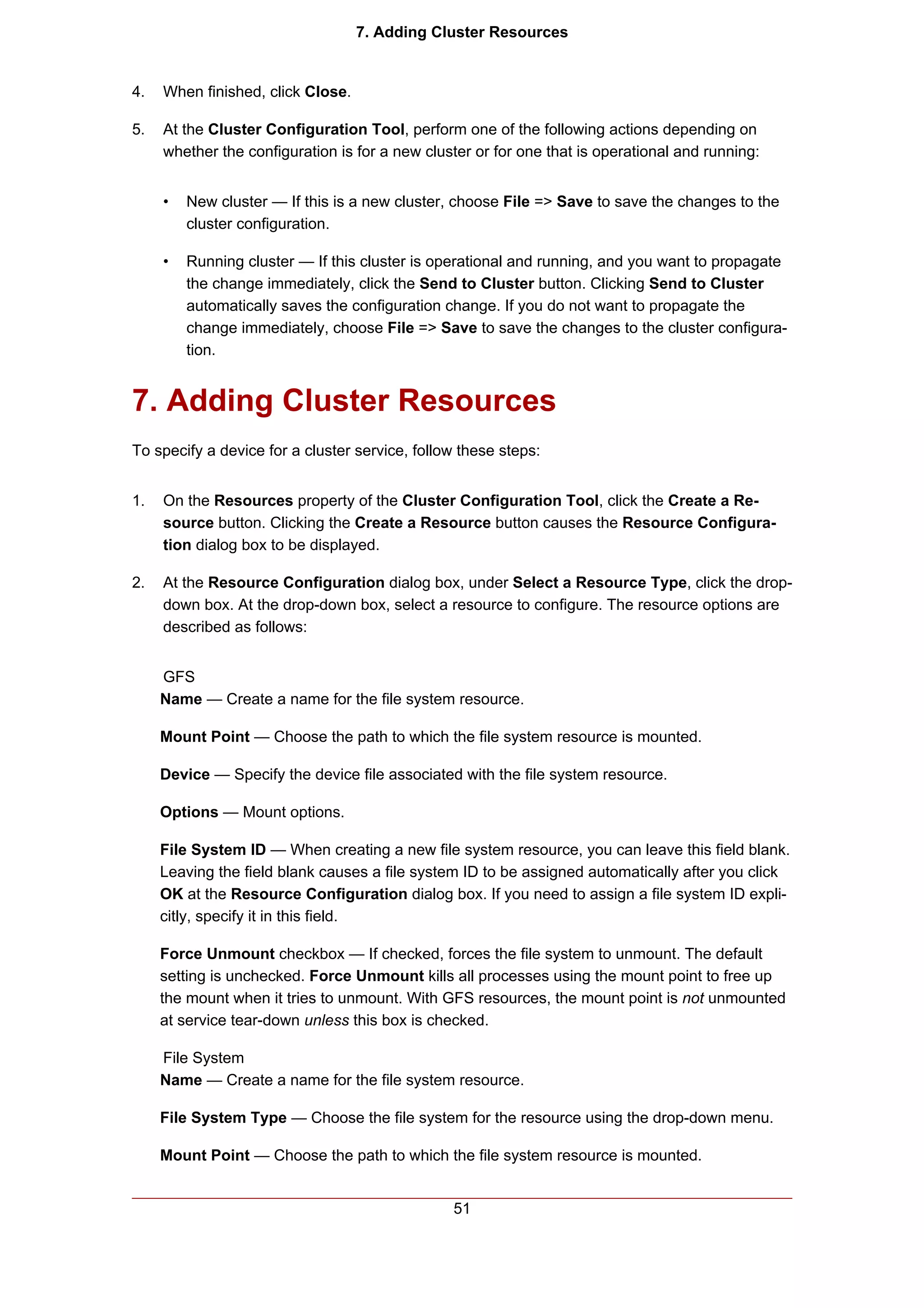 7. Adding Cluster Resources


4.   When finished, click Close.

5.   At the Cluster Configuration Tool, perform one of the following actions depending on
     whether the configuration is for a new cluster or for one that is operational and running:


     •   New cluster — If this is a new cluster, choose File => Save to save the changes to the
         cluster configuration.

     •   Running cluster — If this cluster is operational and running, and you want to propagate
         the change immediately, click the Send to Cluster button. Clicking Send to Cluster
         automatically saves the configuration change. If you do not want to propagate the
         change immediately, choose File => Save to save the changes to the cluster configura-
         tion.


7. Adding Cluster Resources
To specify a device for a cluster service, follow these steps:


1.   On the Resources property of the Cluster Configuration Tool, click the Create a Re-
     source button. Clicking the Create a Resource button causes the Resource Configura-
     tion dialog box to be displayed.

2.   At the Resource Configuration dialog box, under Select a Resource Type, click the drop-
     down box. At the drop-down box, select a resource to configure. The resource options are
     described as follows:


     GFS
     Name — Create a name for the file system resource.

     Mount Point — Choose the path to which the file system resource is mounted.

     Device — Specify the device file associated with the file system resource.

     Options — Mount options.

     File System ID — When creating a new file system resource, you can leave this field blank.
     Leaving the field blank causes a file system ID to be assigned automatically after you click
     OK at the Resource Configuration dialog box. If you need to assign a file system ID expli-
     citly, specify it in this field.

     Force Unmount checkbox — If checked, forces the file system to unmount. The default
     setting is unchecked. Force Unmount kills all processes using the mount point to free up
     the mount when it tries to unmount. With GFS resources, the mount point is not unmounted
     at service tear-down unless this box is checked.

     File System
     Name — Create a name for the file system resource.

     File System Type — Choose the file system for the resource using the drop-down menu.

     Mount Point — Choose the path to which the file system resource is mounted.


                                                51
 