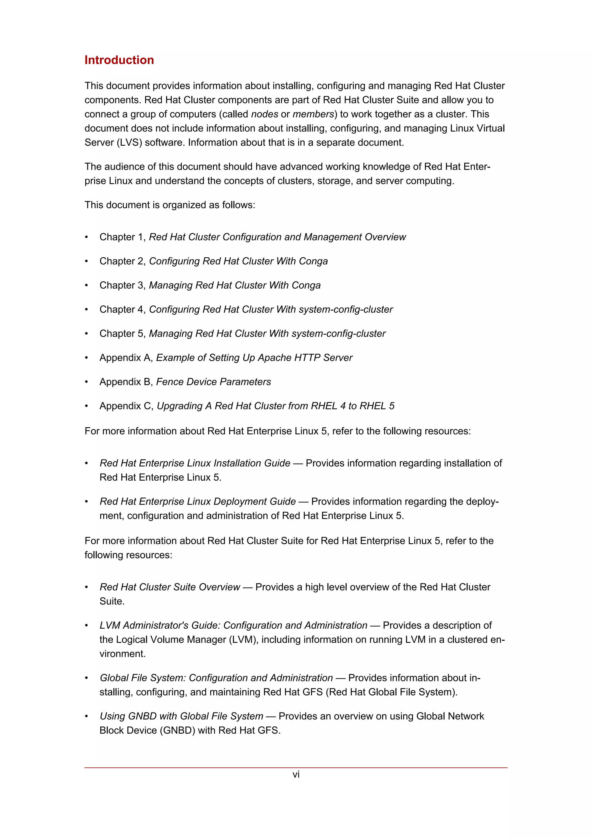 Introduction

This document provides information about installing, configuring and managing Red Hat Cluster
components. Red Hat Cluster components are part of Red Hat Cluster Suite and allow you to
connect a group of computers (called nodes or members) to work together as a cluster. This
document does not include information about installing, configuring, and managing Linux Virtual
Server (LVS) software. Information about that is in a separate document.

The audience of this document should have advanced working knowledge of Red Hat Enter-
prise Linux and understand the concepts of clusters, storage, and server computing.

This document is organized as follows:


•   Chapter 1, Red Hat Cluster Configuration and Management Overview

•   Chapter 2, Configuring Red Hat Cluster With Conga

•   Chapter 3, Managing Red Hat Cluster With Conga

•   Chapter 4, Configuring Red Hat Cluster With system-config-cluster

•   Chapter 5, Managing Red Hat Cluster With system-config-cluster

•   Appendix A, Example of Setting Up Apache HTTP Server

•   Appendix B, Fence Device Parameters

•   Appendix C, Upgrading A Red Hat Cluster from RHEL 4 to RHEL 5

For more information about Red Hat Enterprise Linux 5, refer to the following resources:


•   Red Hat Enterprise Linux Installation Guide — Provides information regarding installation of
    Red Hat Enterprise Linux 5.

•   Red Hat Enterprise Linux Deployment Guide — Provides information regarding the deploy-
    ment, configuration and administration of Red Hat Enterprise Linux 5.

For more information about Red Hat Cluster Suite for Red Hat Enterprise Linux 5, refer to the
following resources:


•   Red Hat Cluster Suite Overview — Provides a high level overview of the Red Hat Cluster
    Suite.

•   LVM Administrator's Guide: Configuration and Administration — Provides a description of
    the Logical Volume Manager (LVM), including information on running LVM in a clustered en-
    vironment.

•   Global File System: Configuration and Administration — Provides information about in-
    stalling, configuring, and maintaining Red Hat GFS (Red Hat Global File System).

•   Using GNBD with Global File System — Provides an overview on using Global Network
    Block Device (GNBD) with Red Hat GFS.



                                                vi
 
