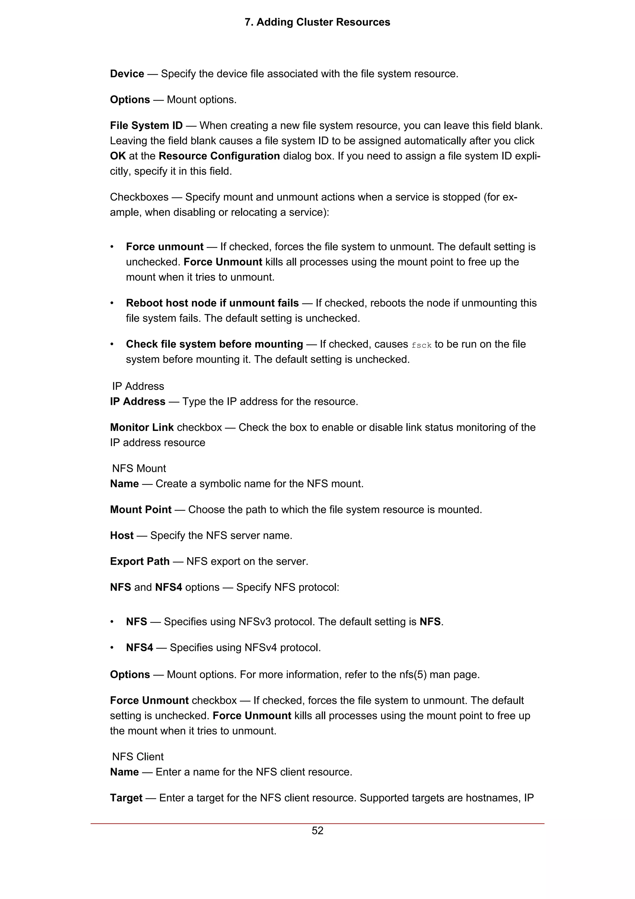 7. Adding Cluster Resources



Device — Specify the device file associated with the file system resource.

Options — Mount options.

File System ID — When creating a new file system resource, you can leave this field blank.
Leaving the field blank causes a file system ID to be assigned automatically after you click
OK at the Resource Configuration dialog box. If you need to assign a file system ID expli-
citly, specify it in this field.

Checkboxes — Specify mount and unmount actions when a service is stopped (for ex-
ample, when disabling or relocating a service):


•   Force unmount — If checked, forces the file system to unmount. The default setting is
    unchecked. Force Unmount kills all processes using the mount point to free up the
    mount when it tries to unmount.

•   Reboot host node if unmount fails — If checked, reboots the node if unmounting this
    file system fails. The default setting is unchecked.

•   Check file system before mounting — If checked, causes fsck to be run on the file
    system before mounting it. The default setting is unchecked.

 IP Address
IP Address — Type the IP address for the resource.

Monitor Link checkbox — Check the box to enable or disable link status monitoring of the
IP address resource

NFS Mount
Name — Create a symbolic name for the NFS mount.

Mount Point — Choose the path to which the file system resource is mounted.

Host — Specify the NFS server name.

Export Path — NFS export on the server.

NFS and NFS4 options — Specify NFS protocol:


•   NFS — Specifies using NFSv3 protocol. The default setting is NFS.

•   NFS4 — Specifies using NFSv4 protocol.

Options — Mount options. For more information, refer to the nfs(5) man page.

Force Unmount checkbox — If checked, forces the file system to unmount. The default
setting is unchecked. Force Unmount kills all processes using the mount point to free up
the mount when it tries to unmount.

NFS Client
Name — Enter a name for the NFS client resource.

Target — Enter a target for the NFS client resource. Supported targets are hostnames, IP


                                          52
 