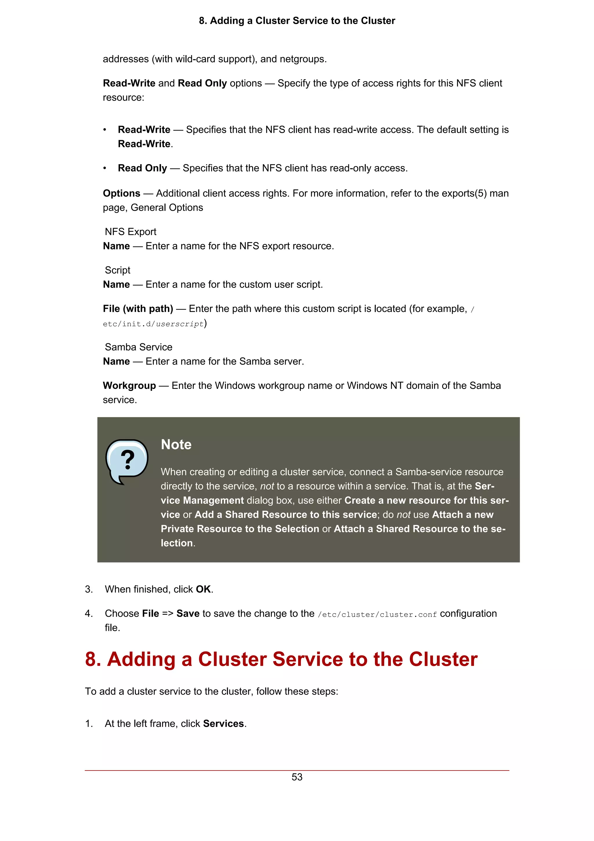 8. Adding a Cluster Service to the Cluster


     addresses (with wild-card support), and netgroups.

     Read-Write and Read Only options — Specify the type of access rights for this NFS client
     resource:


     •   Read-Write — Specifies that the NFS client has read-write access. The default setting is
         Read-Write.

     •   Read Only — Specifies that the NFS client has read-only access.

     Options — Additional client access rights. For more information, refer to the exports(5) man
     page, General Options

     NFS Export
     Name — Enter a name for the NFS export resource.

     Script
     Name — Enter a name for the custom user script.

     File (with path) — Enter the path where this custom script is located (for example, /
     etc/init.d/userscript)


     Samba Service
     Name — Enter a name for the Samba server.

     Workgroup — Enter the Windows workgroup name or Windows NT domain of the Samba
     service.



                  Note
                  When creating or editing a cluster service, connect a Samba-service resource
                  directly to the service, not to a resource within a service. That is, at the Ser-
                  vice Management dialog box, use either Create a new resource for this ser-
                  vice or Add a Shared Resource to this service; do not use Attach a new
                  Private Resource to the Selection or Attach a Shared Resource to the se-
                  lection.



3.   When finished, click OK.

4.   Choose File => Save to save the change to the /etc/cluster/cluster.conf configuration
     file.


8. Adding a Cluster Service to the Cluster
To add a cluster service to the cluster, follow these steps:


1.   At the left frame, click Services.




                                                53
 